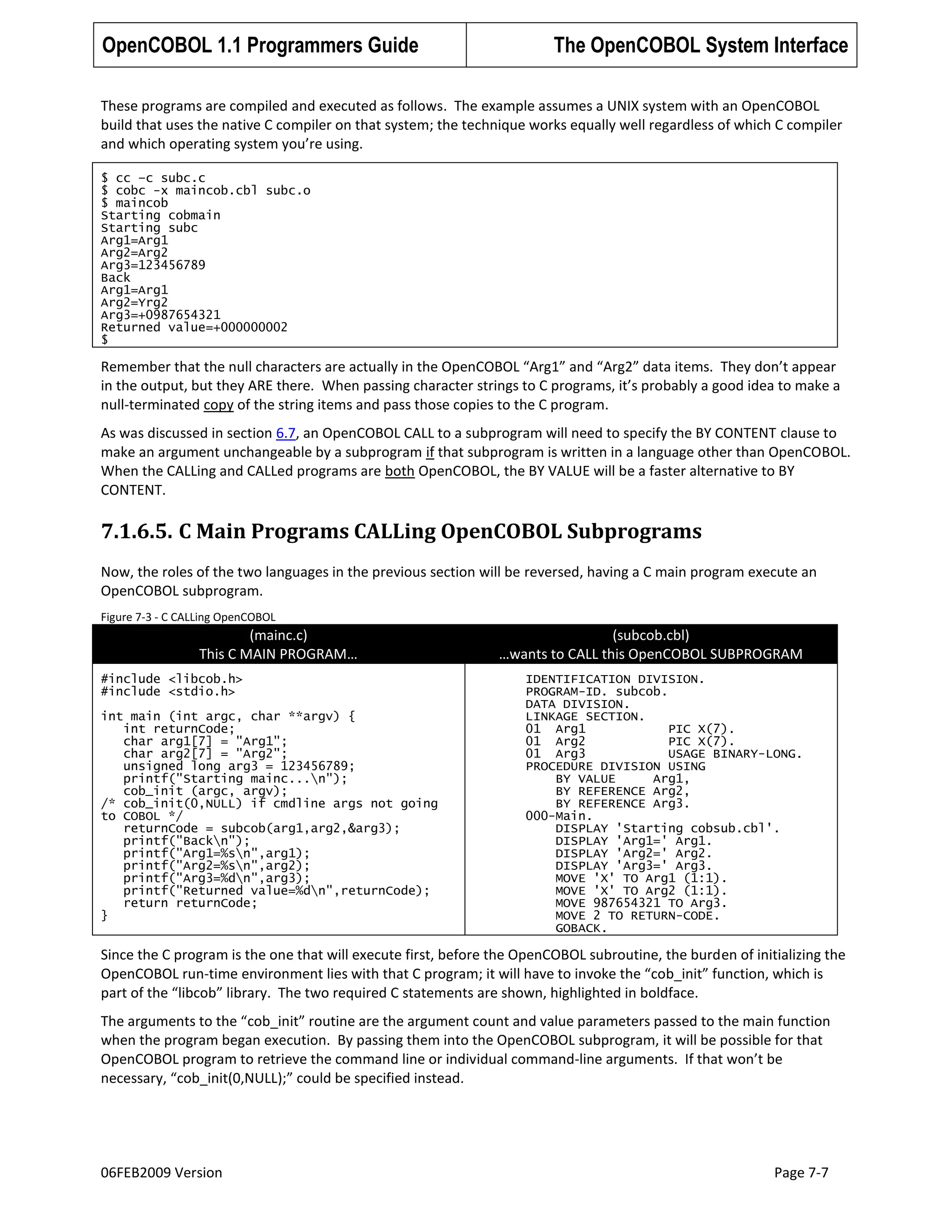 OpenCOBOL 1.1 Programmers Guide

The OpenCOBOL System Interface

These programs are compiled and executed as follows. The example assumes a UNIX system with an OpenCOBOL
build that uses the native C compiler on that system; the technique works equally well regardless of which C compiler
and which operating system you’re using.
$ cc –c subc.c
$ cobc -x maincob.cbl subc.o
$ maincob
Starting cobmain
Starting subc
Arg1=Arg1
Arg2=Arg2
Arg3=123456789
Back
Arg1=Arg1
Arg2=Yrg2
Arg3=+0987654321
Returned value=+000000002
$

Remember that the null characters are actually in the OpenCOBOL “Arg1” and “Arg2” data items. They don’t appear
in the output, but they ARE there. When passing character strings to C programs, it’s probably a good idea to make a
null-terminated copy of the string items and pass those copies to the C program.
As was discussed in section 6.7, an OpenCOBOL CALL to a subprogram will need to specify the BY CONTENT clause to
make an argument unchangeable by a subprogram if that subprogram is written in a language other than OpenCOBOL.
When the CALLing and CALLed programs are both OpenCOBOL, the BY VALUE will be a faster alternative to BY
CONTENT.

7.1.6.5. C Main Programs CALLing OpenCOBOL Subprograms
Now, the roles of the two languages in the previous section will be reversed, having a C main program execute an
OpenCOBOL subprogram.
Figure 7-3 - C CALLing OpenCOBOL

(mainc.c)
This C MAIN PROGRAM…
#include <libcob.h>
#include <stdio.h>
int main (int argc, char **argv) {
int returnCode;
char arg1[7] = "Arg1";
char arg2[7] = "Arg2";
unsigned long arg3 = 123456789;
printf("Starting mainc...n");
cob_init (argc, argv);
/* cob_init(0,NULL) if cmdline args not going
to COBOL */
returnCode = subcob(arg1,arg2,&arg3);
printf("Backn");
printf("Arg1=%sn",arg1);
printf("Arg2=%sn",arg2);
printf("Arg3=%dn",arg3);
printf("Returned value=%dn",returnCode);
return returnCode;
}

(subcob.cbl)
…wants to CALL this OpenCOBOL SUBPROGRAM
IDENTIFICATION DIVISION.
PROGRAM-ID. subcob.
DATA DIVISION.
LINKAGE SECTION.
01 Arg1
PIC X(7).
01 Arg2
PIC X(7).
01 Arg3
USAGE BINARY-LONG.
PROCEDURE DIVISION USING
BY VALUE
Arg1,
BY REFERENCE Arg2,
BY REFERENCE Arg3.
000-Main.
DISPLAY 'Starting cobsub.cbl'.
DISPLAY 'Arg1=' Arg1.
DISPLAY 'Arg2=' Arg2.
DISPLAY 'Arg3=' Arg3.
MOVE 'X' TO Arg1 (1:1).
MOVE 'X' TO Arg2 (1:1).
MOVE 987654321 TO Arg3.
MOVE 2 TO RETURN-CODE.
GOBACK.

Since the C program is the one that will execute first, before the OpenCOBOL subroutine, the burden of initializing the
OpenCOBOL run-time environment lies with that C program; it will have to invoke the “cob_init” function, which is
part of the “libcob” library. The two required C statements are shown, highlighted in boldface.
The arguments to the “cob_init” routine are the argument count and value parameters passed to the main function
when the program began execution. By passing them into the OpenCOBOL subprogram, it will be possible for that
OpenCOBOL program to retrieve the command line or individual command-line arguments. If that won’t be
necessary, “cob_init(0,NULL);” could be specified instead.

06FEB2009 Version

Page 7-7

 