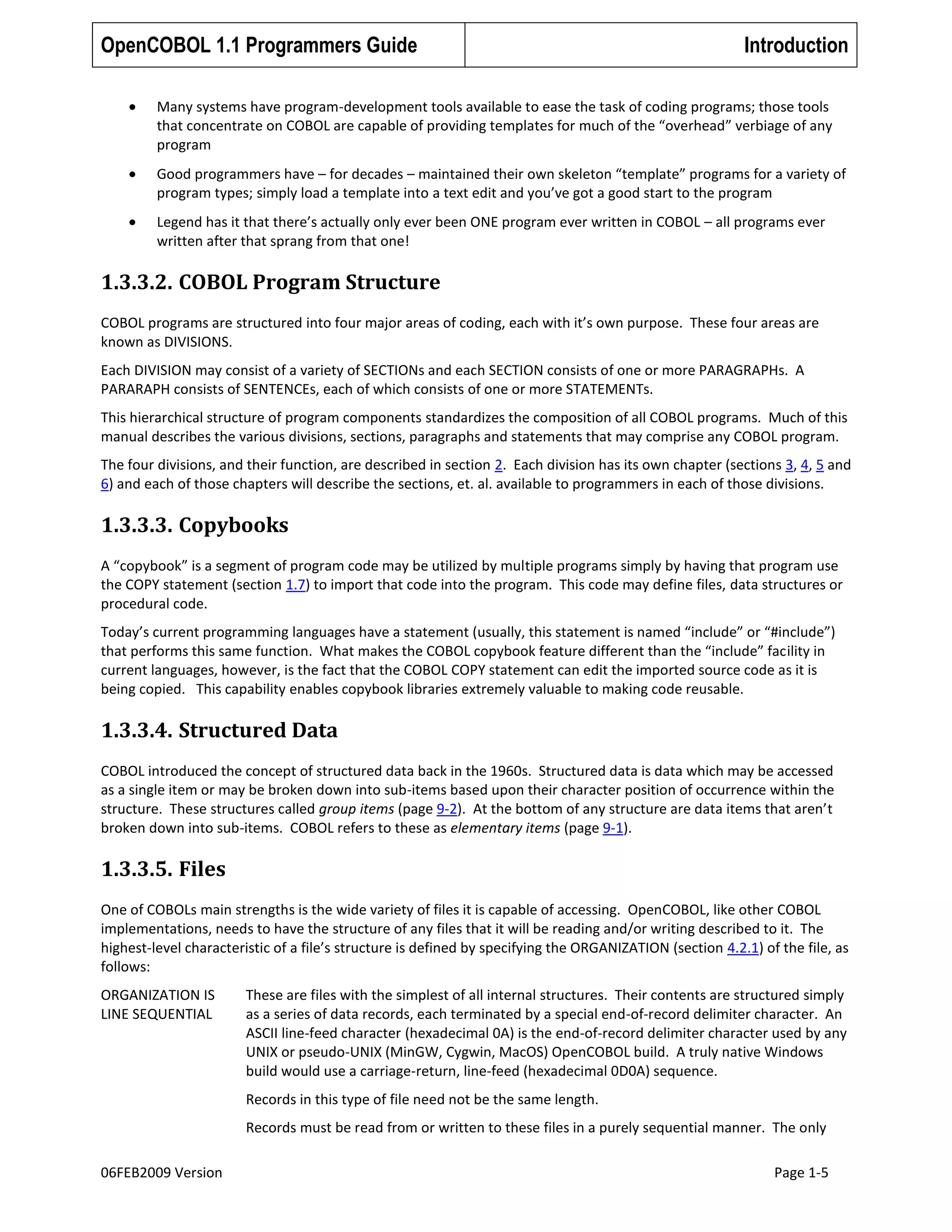 OpenCOBOL 1.1 Programmers Guide

Introduction

Many systems have program-development tools available to ease the task of coding programs; those tools
that concentrate on COBOL are capable of providing templates for much of the “overhead” verbiage of any
program
Good programmers have – for decades – maintained their own skeleton “template” programs for a variety of
program types; simply load a template into a text edit and you’ve got a good start to the program
Legend has it that there’s actually only ever been ONE program ever written in COBOL – all programs ever
written after that sprang from that one!

1.3.3.2. COBOL Program Structure
COBOL programs are structured into four major areas of coding, each with it’s own purpose. These four areas are
known as DIVISIONS.
Each DIVISION may consist of a variety of SECTIONs and each SECTION consists of one or more PARAGRAPHs. A
PARARAPH consists of SENTENCEs, each of which consists of one or more STATEMENTs.
This hierarchical structure of program components standardizes the composition of all COBOL programs. Much of this
manual describes the various divisions, sections, paragraphs and statements that may comprise any COBOL program.
The four divisions, and their function, are described in section 2. Each division has its own chapter (sections 3, 4, 5 and
6) and each of those chapters will describe the sections, et. al. available to programmers in each of those divisions.

1.3.3.3. Copybooks
A “copybook” is a segment of program code may be utilized by multiple programs simply by having that program use
the COPY statement (section 1.7) to import that code into the program. This code may define files, data structures or
procedural code.
Today’s current programming languages have a statement (usually, this statement is named “include” or “#include”)
that performs this same function. What makes the COBOL copybook feature different than the “include” facility in
current languages, however, is the fact that the COBOL COPY statement can edit the imported source code as it is
being copied. This capability enables copybook libraries extremely valuable to making code reusable.

1.3.3.4. Structured Data
COBOL introduced the concept of structured data back in the 1960s. Structured data is data which may be accessed
as a single item or may be broken down into sub-items based upon their character position of occurrence within the
structure. These structures called group items (page 9-2). At the bottom of any structure are data items that aren’t
broken down into sub-items. COBOL refers to these as elementary items (page 9-1).

1.3.3.5. Files
One of COBOLs main strengths is the wide variety of files it is capable of accessing. OpenCOBOL, like other COBOL
implementations, needs to have the structure of any files that it will be reading and/or writing described to it. The
highest-level characteristic of a file’s structure is defined by specifying the ORGANIZATION (section 4.2.1) of the file, as
follows:
ORGANIZATION IS
LINE SEQUENTIAL

These are files with the simplest of all internal structures. Their contents are structured simply
as a series of data records, each terminated by a special end-of-record delimiter character. An
ASCII line-feed character (hexadecimal 0A) is the end-of-record delimiter character used by any
UNIX or pseudo-UNIX (MinGW, Cygwin, MacOS) OpenCOBOL build. A truly native Windows
build would use a carriage-return, line-feed (hexadecimal 0D0A) sequence.
Records in this type of file need not be the same length.
Records must be read from or written to these files in a purely sequential manner. The only

06FEB2009 Version

Page 1-5

 