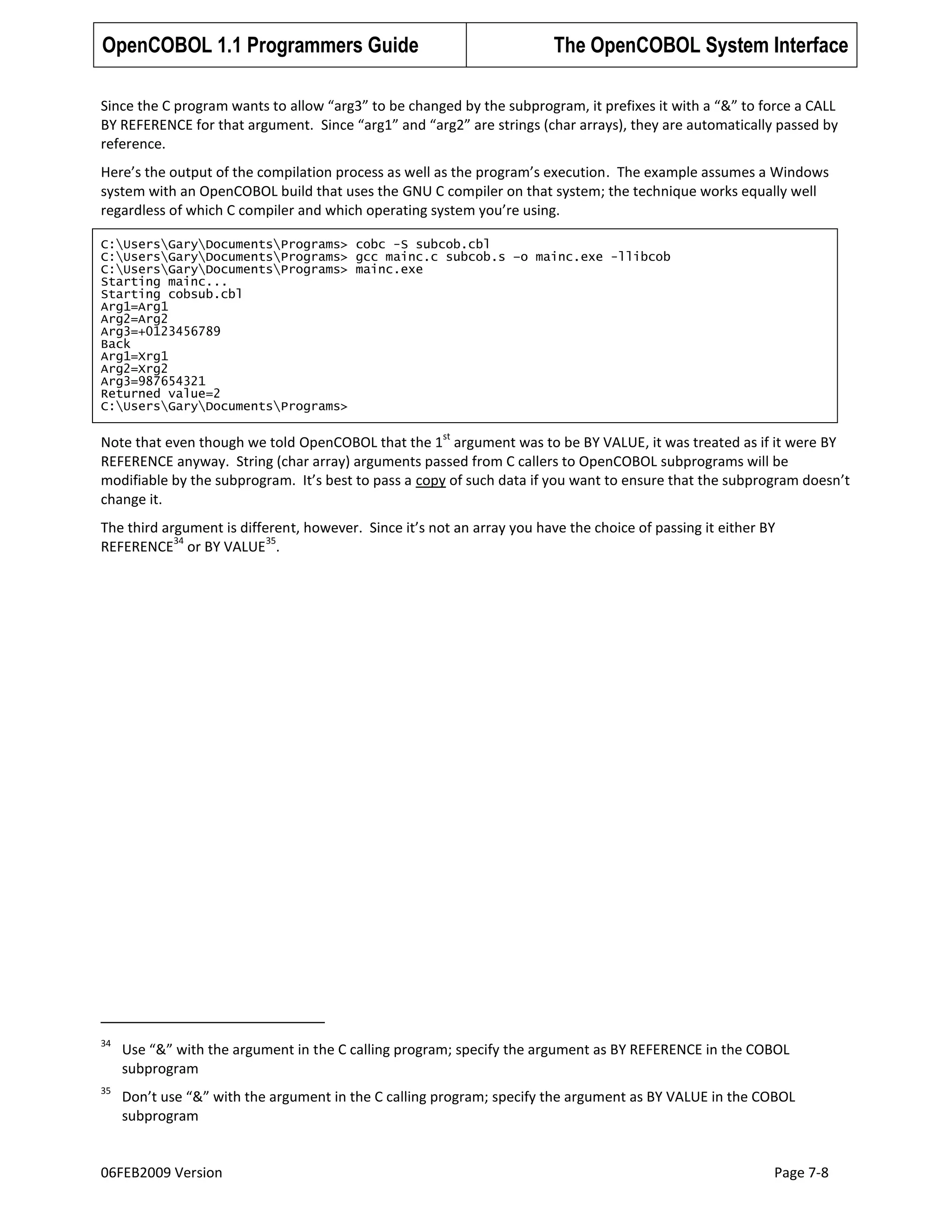 OpenCOBOL 1.1 Programmers Guide

The OpenCOBOL System Interface

Since the C program wants to allow “arg3” to be changed by the subprogram, it prefixes it with a “&” to force a CALL
BY REFERENCE for that argument. Since “arg1” and “arg2” are strings (char arrays), they are automatically passed by
reference.
Here’s the output of the compilation process as well as the program’s execution. The example assumes a Windows
system with an OpenCOBOL build that uses the GNU C compiler on that system; the technique works equally well
regardless of which C compiler and which operating system you’re using.
C:UsersGaryDocumentsPrograms> cobc -S subcob.cbl
C:UsersGaryDocumentsPrograms> gcc mainc.c subcob.s –o mainc.exe -llibcob
C:UsersGaryDocumentsPrograms> mainc.exe
Starting mainc...
Starting cobsub.cbl
Arg1=Arg1
Arg2=Arg2
Arg3=+0123456789
Back
Arg1=Xrg1
Arg2=Xrg2
Arg3=987654321
Returned value=2
C:UsersGaryDocumentsPrograms>
st

Note that even though we told OpenCOBOL that the 1 argument was to be BY VALUE, it was treated as if it were BY
REFERENCE anyway. String (char array) arguments passed from C callers to OpenCOBOL subprograms will be
modifiable by the subprogram. It’s best to pass a copy of such data if you want to ensure that the subprogram doesn’t
change it.
The third argument is different, however. Since it’s not an array you have the choice of passing it either BY
34
35
REFERENCE or BY VALUE .

34

Use “&” with the argument in the C calling program; specify the argument as BY REFERENCE in the COBOL
subprogram

35

Don’t use “&” with the argument in the C calling program; specify the argument as BY VALUE in the COBOL
subprogram

06FEB2009 Version

Page 7-8

 