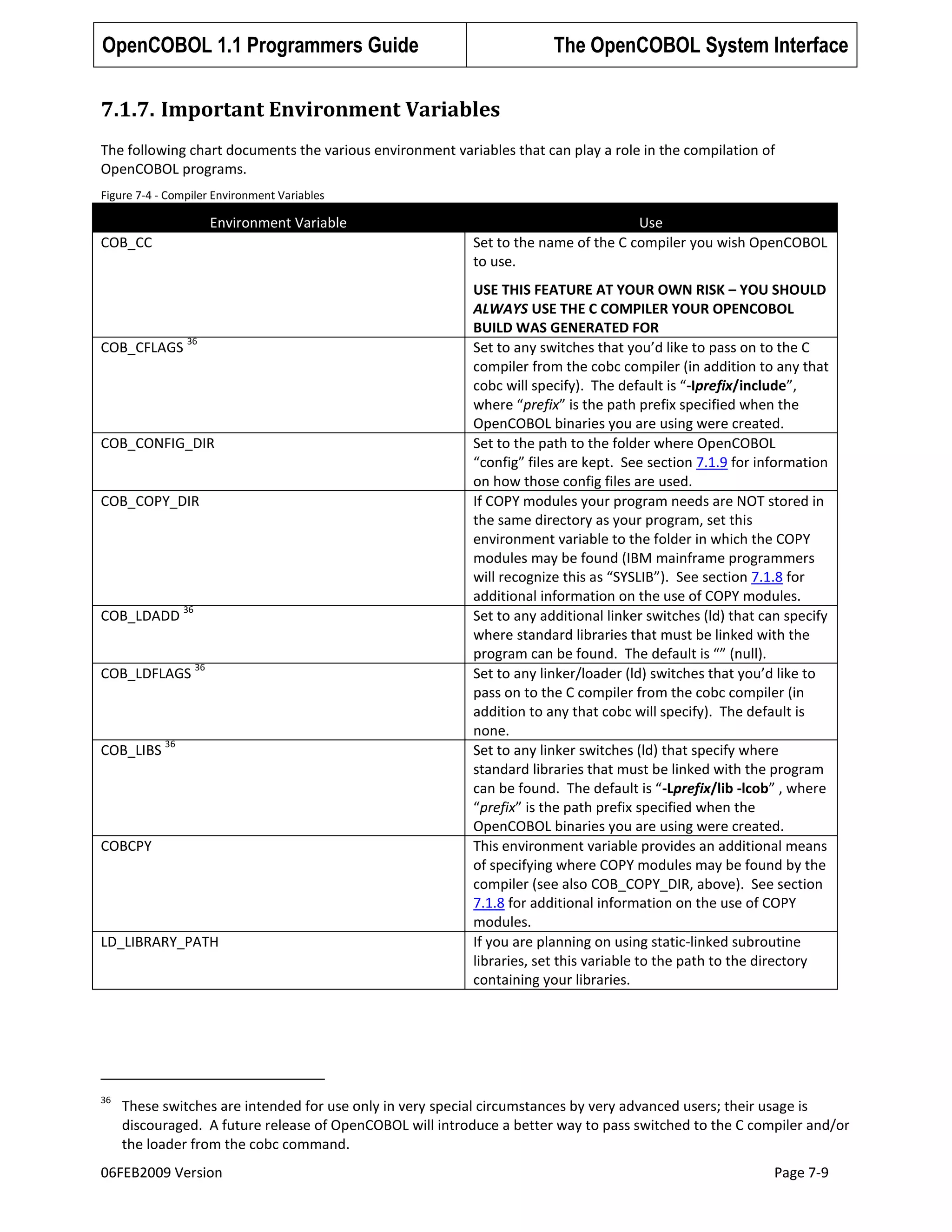 OpenCOBOL 1.1 Programmers Guide

The OpenCOBOL System Interface

7.1.7. Important Environment Variables
The following chart documents the various environment variables that can play a role in the compilation of
OpenCOBOL programs.
Figure 7-4 - Compiler Environment Variables

Environment Variable
COB_CC

COB_CFLAGS

36

COB_CONFIG_DIR

COB_COPY_DIR

COB_LDADD

36

COB_LDFLAGS

COB_LIBS

36

36

COBCPY

LD_LIBRARY_PATH

36

Use
Set to the name of the C compiler you wish OpenCOBOL
to use.
USE THIS FEATURE AT YOUR OWN RISK – YOU SHOULD
ALWAYS USE THE C COMPILER YOUR OPENCOBOL
BUILD WAS GENERATED FOR
Set to any switches that you’d like to pass on to the C
compiler from the cobc compiler (in addition to any that
cobc will specify). The default is “-Iprefix/include”,
where “prefix” is the path prefix specified when the
OpenCOBOL binaries you are using were created.
Set to the path to the folder where OpenCOBOL
“config” files are kept. See section 7.1.9 for information
on how those config files are used.
If COPY modules your program needs are NOT stored in
the same directory as your program, set this
environment variable to the folder in which the COPY
modules may be found (IBM mainframe programmers
will recognize this as “SYSLIB”). See section 7.1.8 for
additional information on the use of COPY modules.
Set to any additional linker switches (ld) that can specify
where standard libraries that must be linked with the
program can be found. The default is “” (null).
Set to any linker/loader (ld) switches that you’d like to
pass on to the C compiler from the cobc compiler (in
addition to any that cobc will specify). The default is
none.
Set to any linker switches (ld) that specify where
standard libraries that must be linked with the program
can be found. The default is “-Lprefix/lib -lcob” , where
“prefix” is the path prefix specified when the
OpenCOBOL binaries you are using were created.
This environment variable provides an additional means
of specifying where COPY modules may be found by the
compiler (see also COB_COPY_DIR, above). See section
7.1.8 for additional information on the use of COPY
modules.
If you are planning on using static-linked subroutine
libraries, set this variable to the path to the directory
containing your libraries.

These switches are intended for use only in very special circumstances by very advanced users; their usage is
discouraged. A future release of OpenCOBOL will introduce a better way to pass switched to the C compiler and/or
the loader from the cobc command.

06FEB2009 Version

Page 7-9

 