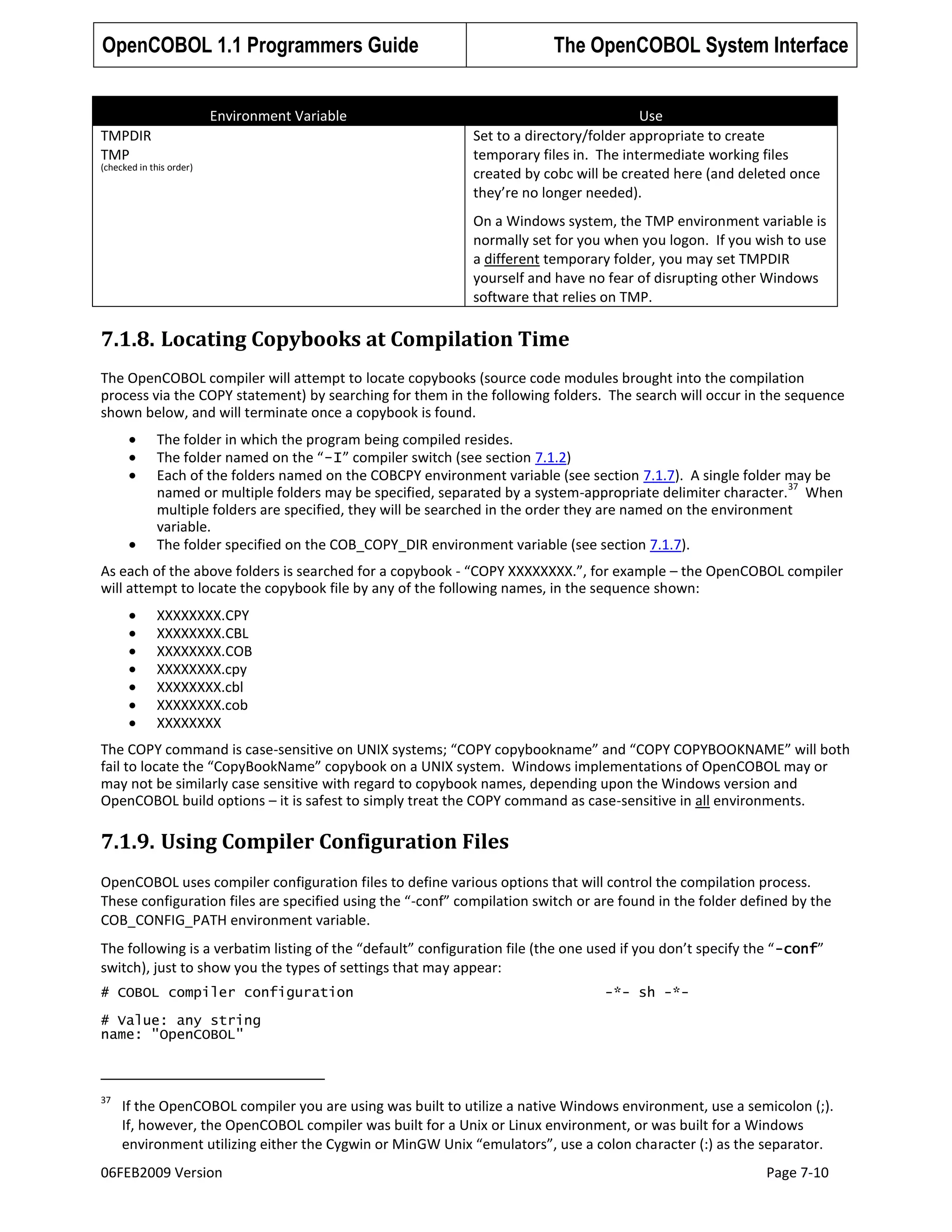 OpenCOBOL 1.1 Programmers Guide
Environment Variable
TMPDIR
TMP

(checked in this order)

The OpenCOBOL System Interface
Use
Set to a directory/folder appropriate to create
temporary files in. The intermediate working files
created by cobc will be created here (and deleted once
they’re no longer needed).
On a Windows system, the TMP environment variable is
normally set for you when you logon. If you wish to use
a different temporary folder, you may set TMPDIR
yourself and have no fear of disrupting other Windows
software that relies on TMP.

7.1.8. Locating Copybooks at Compilation Time
The OpenCOBOL compiler will attempt to locate copybooks (source code modules brought into the compilation
process via the COPY statement) by searching for them in the following folders. The search will occur in the sequence
shown below, and will terminate once a copybook is found.
The folder in which the program being compiled resides.
The folder named on the “-I” compiler switch (see section 7.1.2)
Each of the folders named on the COBCPY environment variable (see section 7.1.7). A single folder may be
37
named or multiple folders may be specified, separated by a system-appropriate delimiter character. When
multiple folders are specified, they will be searched in the order they are named on the environment
variable.
The folder specified on the COB_COPY_DIR environment variable (see section 7.1.7).
As each of the above folders is searched for a copybook - “COPY XXXXXXXX.”, for example – the OpenCOBOL compiler
will attempt to locate the copybook file by any of the following names, in the sequence shown:
XXXXXXXX.CPY
XXXXXXXX.CBL
XXXXXXXX.COB
XXXXXXXX.cpy
XXXXXXXX.cbl
XXXXXXXX.cob
XXXXXXXX
The COPY command is case-sensitive on UNIX systems; “COPY copybookname” and “COPY COPYBOOKNAME” will both
fail to locate the “CopyBookName” copybook on a UNIX system. Windows implementations of OpenCOBOL may or
may not be similarly case sensitive with regard to copybook names, depending upon the Windows version and
OpenCOBOL build options – it is safest to simply treat the COPY command as case-sensitive in all environments.

7.1.9. Using Compiler Configuration Files
OpenCOBOL uses compiler configuration files to define various options that will control the compilation process.
These configuration files are specified using the “-conf” compilation switch or are found in the folder defined by the
COB_CONFIG_PATH environment variable.
The following is a verbatim listing of the “default” configuration file (the one used if you don’t specify the “ -conf”
switch), just to show you the types of settings that may appear:
# COBOL compiler configuration

-*- sh -*-

# Value: any string
name: "OpenCOBOL"

37

If the OpenCOBOL compiler you are using was built to utilize a native Windows environment, use a semicolon (;).
If, however, the OpenCOBOL compiler was built for a Unix or Linux environment, or was built for a Windows
environment utilizing either the Cygwin or MinGW Unix “emulators”, use a colon character (:) as the separator.

06FEB2009 Version

Page 7-10

 