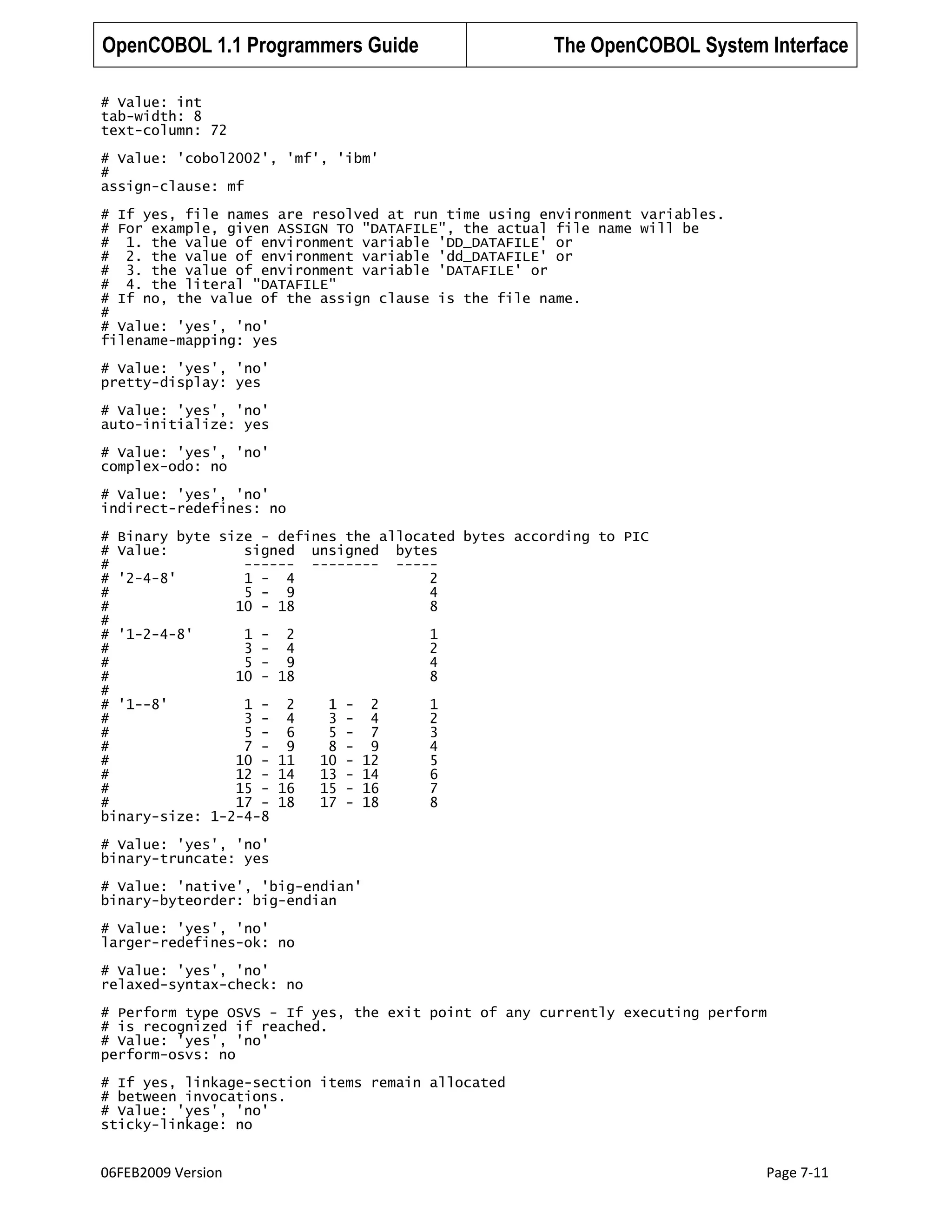 OpenCOBOL 1.1 Programmers Guide

The OpenCOBOL System Interface

# Value: int
tab-width: 8
text-column: 72
# Value: 'cobol2002', 'mf', 'ibm'
#
assign-clause: mf
# If yes, file names are resolved at run time using environment variables.
# For example, given ASSIGN TO "DATAFILE", the actual file name will be
# 1. the value of environment variable 'DD_DATAFILE' or
# 2. the value of environment variable 'dd_DATAFILE' or
# 3. the value of environment variable 'DATAFILE' or
# 4. the literal "DATAFILE"
# If no, the value of the assign clause is the file name.
#
# Value: 'yes', 'no'
filename-mapping: yes
# Value: 'yes', 'no'
pretty-display: yes
# Value: 'yes', 'no'
auto-initialize: yes
# Value: 'yes', 'no'
complex-odo: no
# Value: 'yes', 'no'
indirect-redefines: no
# Binary byte size - defines the allocated bytes according to PIC
# Value:
signed unsigned bytes
#
------ -------- ----# '2-4-8'
1 - 4
2
#
5 - 9
4
#
10 - 18
8
#
# '1-2-4-8'
1 - 2
1
#
3 - 4
2
#
5 - 9
4
#
10 - 18
8
#
# '1--8'
1 - 2
1 - 2
1
#
3 - 4
3 - 4
2
#
5 - 6
5 - 7
3
#
7 - 9
8 - 9
4
#
10 - 11
10 - 12
5
#
12 - 14
13 - 14
6
#
15 - 16
15 - 16
7
#
17 - 18
17 - 18
8
binary-size: 1-2-4-8
# Value: 'yes', 'no'
binary-truncate: yes
# Value: 'native', 'big-endian'
binary-byteorder: big-endian
# Value: 'yes', 'no'
larger-redefines-ok: no
# Value: 'yes', 'no'
relaxed-syntax-check: no
# Perform type OSVS - If yes, the exit point of any currently executing perform
# is recognized if reached.
# Value: 'yes', 'no'
perform-osvs: no
# If yes, linkage-section items remain allocated
# between invocations.
# Value: 'yes', 'no'
sticky-linkage: no

06FEB2009 Version

Page 7-11

 
