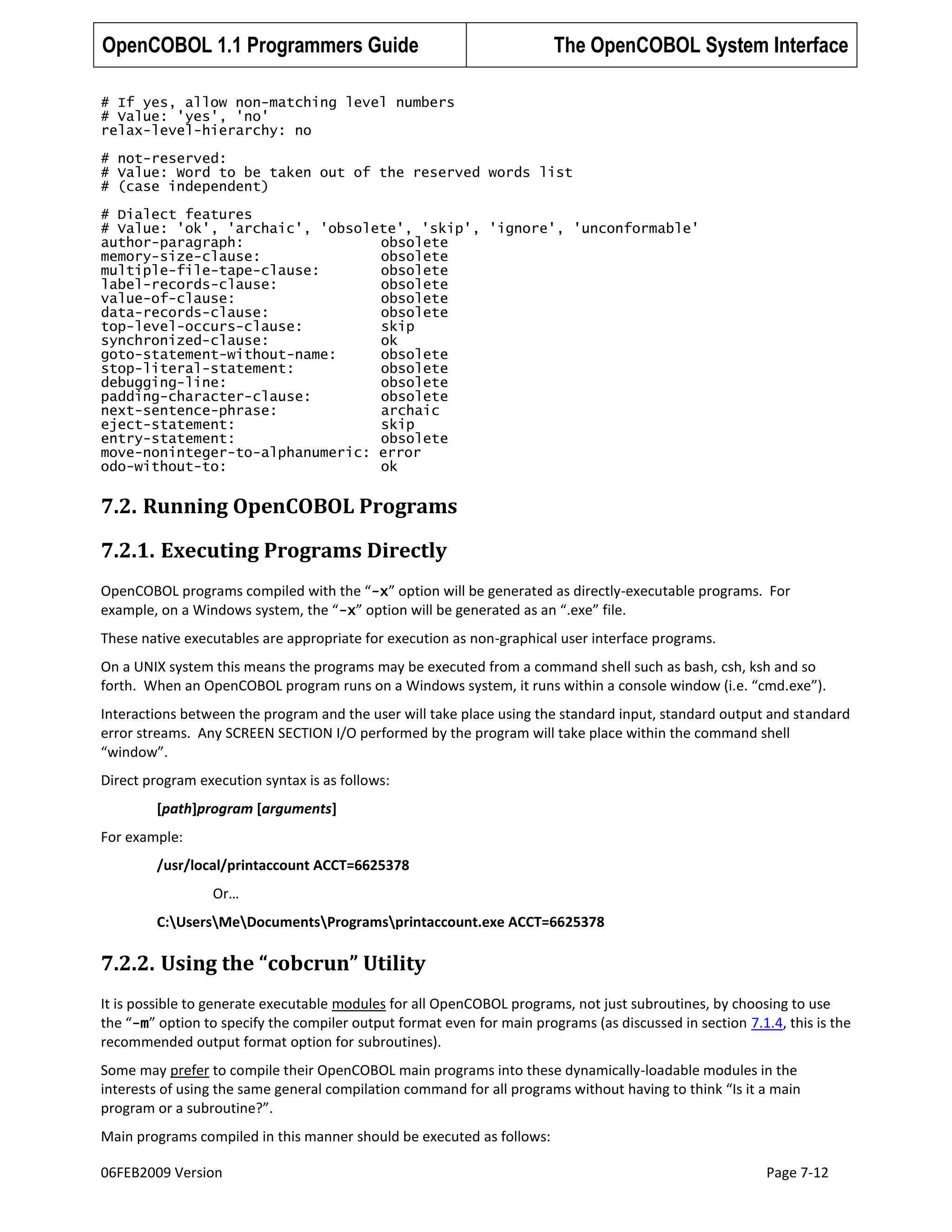 OpenCOBOL 1.1 Programmers Guide

The OpenCOBOL System Interface

# If yes, allow non-matching level numbers
# Value: 'yes', 'no'
relax-level-hierarchy: no
# not-reserved:
# Value: Word to be taken out of the reserved words list
# (case independent)
# Dialect features
# Value: 'ok', 'archaic', 'obsolete', 'skip', 'ignore', 'unconformable'
author-paragraph:
obsolete
memory-size-clause:
obsolete
multiple-file-tape-clause:
obsolete
label-records-clause:
obsolete
value-of-clause:
obsolete
data-records-clause:
obsolete
top-level-occurs-clause:
skip
synchronized-clause:
ok
goto-statement-without-name:
obsolete
stop-literal-statement:
obsolete
debugging-line:
obsolete
padding-character-clause:
obsolete
next-sentence-phrase:
archaic
eject-statement:
skip
entry-statement:
obsolete
move-noninteger-to-alphanumeric: error
odo-without-to:
ok

7.2. Running OpenCOBOL Programs
7.2.1. Executing Programs Directly
OpenCOBOL programs compiled with the “-x” option will be generated as directly-executable programs. For
example, on a Windows system, the “-x” option will be generated as an “.exe” file.
These native executables are appropriate for execution as non-graphical user interface programs.
On a UNIX system this means the programs may be executed from a command shell such as bash, csh, ksh and so
forth. When an OpenCOBOL program runs on a Windows system, it runs within a console window (i.e. “cmd.exe”).
Interactions between the program and the user will take place using the standard input, standard output and standard
error streams. Any SCREEN SECTION I/O performed by the program will take place within the command shell
“window”.
Direct program execution syntax is as follows:
[path]program [arguments]
For example:
/usr/local/printaccount ACCT=6625378
Or…
C:UsersMeDocumentsProgramsprintaccount.exe ACCT=6625378

7.2.2. Using the “cobcrun” Utility
It is possible to generate executable modules for all OpenCOBOL programs, not just subroutines, by choosing to use
the “-m” option to specify the compiler output format even for main programs (as discussed in section 7.1.4, this is the
recommended output format option for subroutines).
Some may prefer to compile their OpenCOBOL main programs into these dynamically-loadable modules in the
interests of using the same general compilation command for all programs without having to think “Is it a main
program or a subroutine?”.
Main programs compiled in this manner should be executed as follows:
06FEB2009 Version

Page 7-12

 