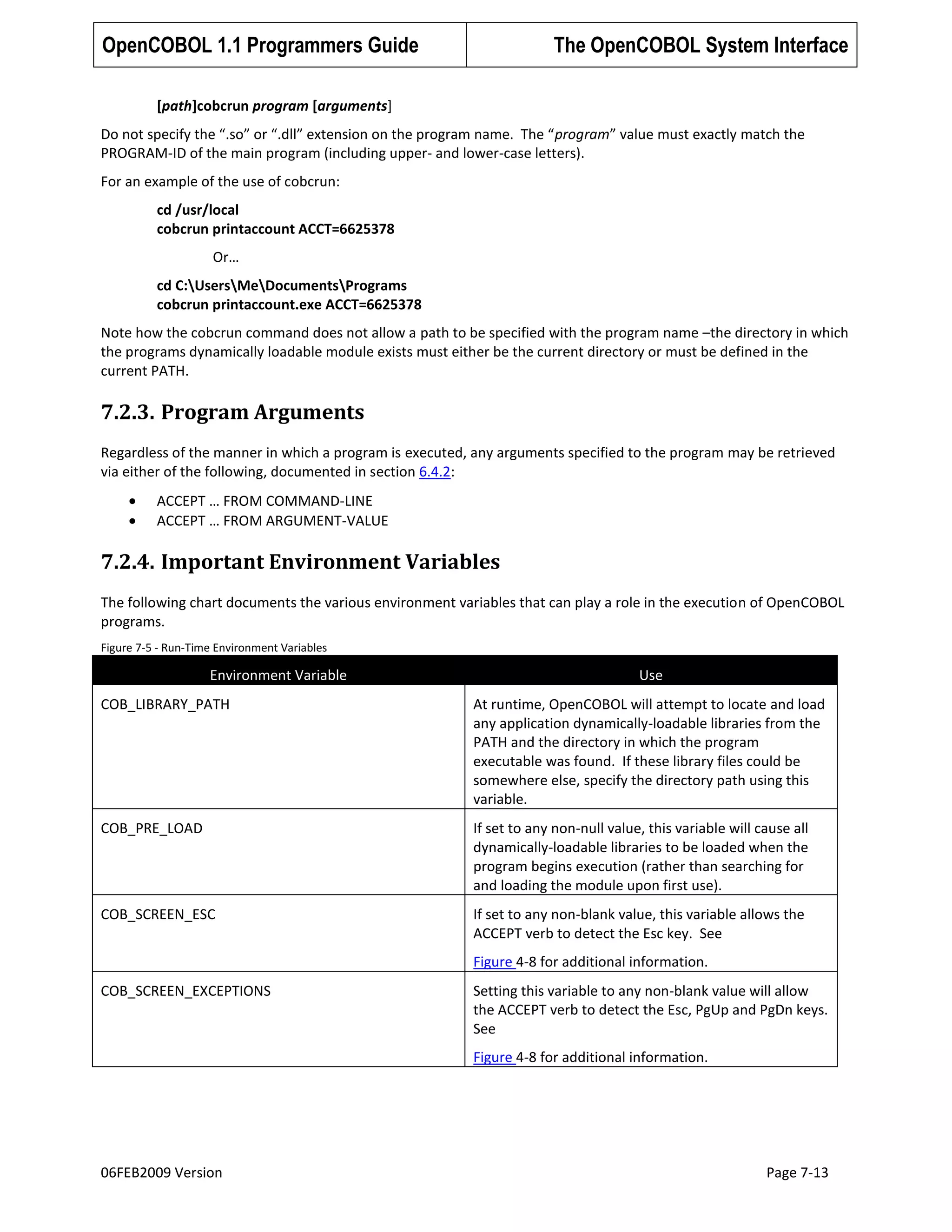 OpenCOBOL 1.1 Programmers Guide

The OpenCOBOL System Interface

[path]cobcrun program [arguments]
Do not specify the “.so” or “.dll” extension on the program name. The “program” value must exactly match the
PROGRAM-ID of the main program (including upper- and lower-case letters).
For an example of the use of cobcrun:
cd /usr/local
cobcrun printaccount ACCT=6625378
Or…
cd C:UsersMeDocumentsPrograms
cobcrun printaccount.exe ACCT=6625378
Note how the cobcrun command does not allow a path to be specified with the program name –the directory in which
the programs dynamically loadable module exists must either be the current directory or must be defined in the
current PATH.

7.2.3. Program Arguments
Regardless of the manner in which a program is executed, any arguments specified to the program may be retrieved
via either of the following, documented in section 6.4.2:
ACCEPT … FROM COMMAND-LINE
ACCEPT … FROM ARGUMENT-VALUE

7.2.4. Important Environment Variables
The following chart documents the various environment variables that can play a role in the execution of OpenCOBOL
programs.
Figure 7-5 - Run-Time Environment Variables

Environment Variable

Use

COB_LIBRARY_PATH

At runtime, OpenCOBOL will attempt to locate and load
any application dynamically-loadable libraries from the
PATH and the directory in which the program
executable was found. If these library files could be
somewhere else, specify the directory path using this
variable.

COB_PRE_LOAD

If set to any non-null value, this variable will cause all
dynamically-loadable libraries to be loaded when the
program begins execution (rather than searching for
and loading the module upon first use).

COB_SCREEN_ESC

If set to any non-blank value, this variable allows the
ACCEPT verb to detect the Esc key. See
Figure 4-8 for additional information.

COB_SCREEN_EXCEPTIONS

Setting this variable to any non-blank value will allow
the ACCEPT verb to detect the Esc, PgUp and PgDn keys.
See
Figure 4-8 for additional information.

06FEB2009 Version

Page 7-13

 