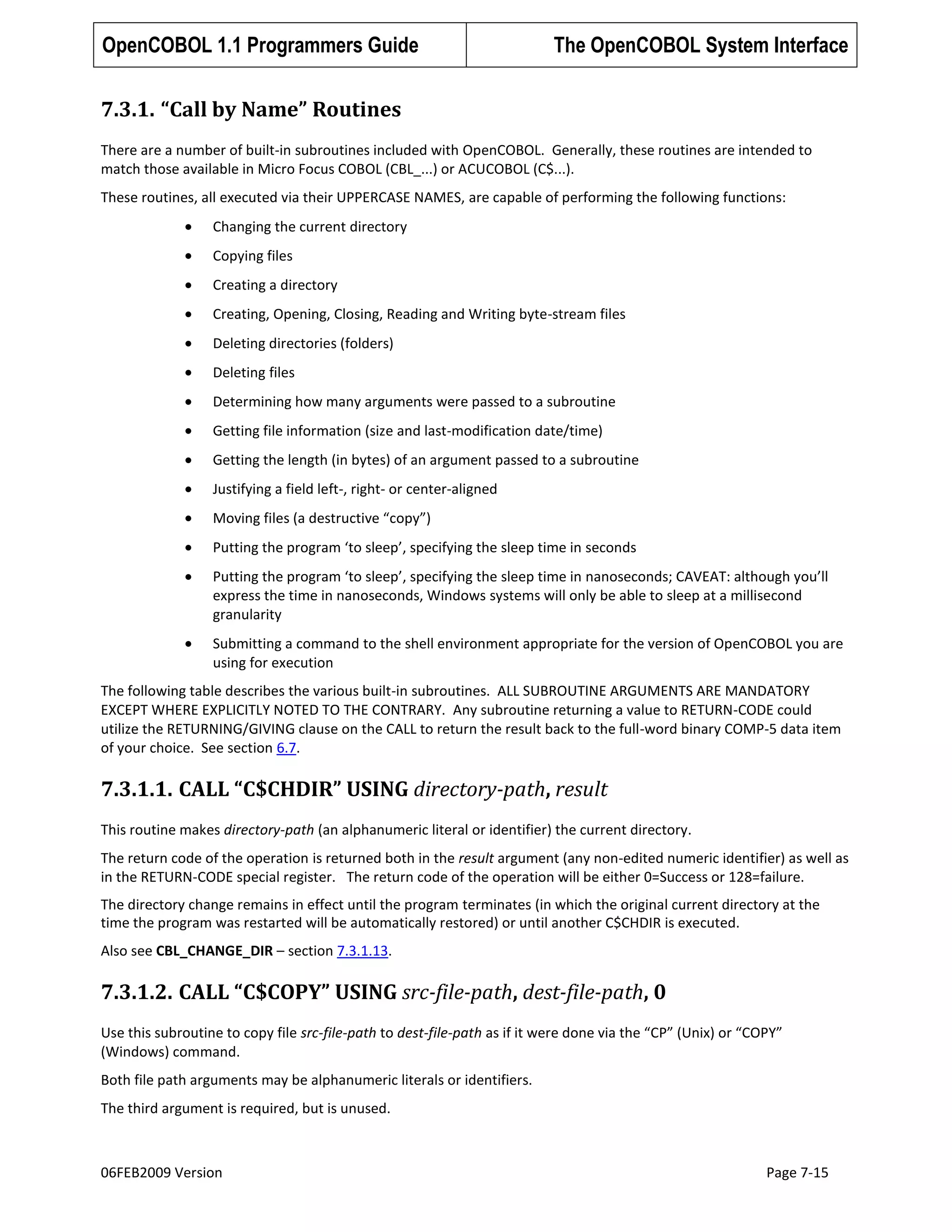OpenCOBOL 1.1 Programmers Guide

The OpenCOBOL System Interface

7.3.1. “Call by Name” Routines
There are a number of built-in subroutines included with OpenCOBOL. Generally, these routines are intended to
match those available in Micro Focus COBOL (CBL_...) or ACUCOBOL (C$...).
These routines, all executed via their UPPERCASE NAMES, are capable of performing the following functions:
Changing the current directory
Copying files
Creating a directory
Creating, Opening, Closing, Reading and Writing byte-stream files
Deleting directories (folders)
Deleting files
Determining how many arguments were passed to a subroutine
Getting file information (size and last-modification date/time)
Getting the length (in bytes) of an argument passed to a subroutine
Justifying a field left-, right- or center-aligned
Moving files (a destructive “copy”)
Putting the program ‘to sleep’, specifying the sleep time in seconds
Putting the program ‘to sleep’, specifying the sleep time in nanoseconds; CAVEAT: although you’ll
express the time in nanoseconds, Windows systems will only be able to sleep at a millisecond
granularity
Submitting a command to the shell environment appropriate for the version of OpenCOBOL you are
using for execution
The following table describes the various built-in subroutines. ALL SUBROUTINE ARGUMENTS ARE MANDATORY
EXCEPT WHERE EXPLICITLY NOTED TO THE CONTRARY. Any subroutine returning a value to RETURN-CODE could
utilize the RETURNING/GIVING clause on the CALL to return the result back to the full-word binary COMP-5 data item
of your choice. See section 6.7.

7.3.1.1. CALL “C$CHDIR” USING directory-path, result
This routine makes directory-path (an alphanumeric literal or identifier) the current directory.
The return code of the operation is returned both in the result argument (any non-edited numeric identifier) as well as
in the RETURN-CODE special register. The return code of the operation will be either 0=Success or 128=failure.
The directory change remains in effect until the program terminates (in which the original current directory at the
time the program was restarted will be automatically restored) or until another C$CHDIR is executed.
Also see CBL_CHANGE_DIR – section 7.3.1.13.

7.3.1.2. CALL “C$COPY” USING src-file-path, dest-file-path, 0
Use this subroutine to copy file src-file-path to dest-file-path as if it were done via the “CP” (Unix) or “COPY”
(Windows) command.
Both file path arguments may be alphanumeric literals or identifiers.
The third argument is required, but is unused.

06FEB2009 Version

Page 7-15

 