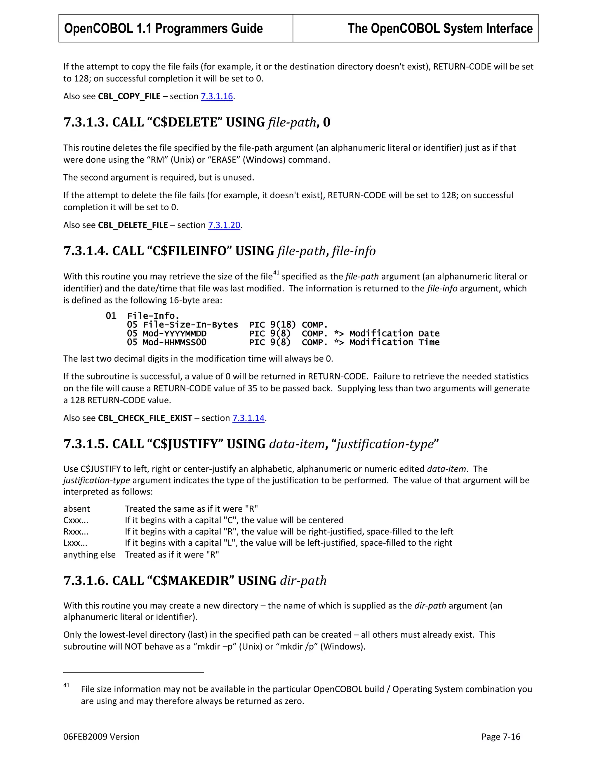 OpenCOBOL 1.1 Programmers Guide

The OpenCOBOL System Interface

If the attempt to copy the file fails (for example, it or the destination directory doesn't exist), RETURN-CODE will be set
to 128; on successful completion it will be set to 0.
Also see CBL_COPY_FILE – section 7.3.1.16.

7.3.1.3. CALL “C$DELETE” USING file-path, 0
This routine deletes the file specified by the file-path argument (an alphanumeric literal or identifier) just as if that
were done using the “RM” (Unix) or “ERASE” (Windows) command.
The second argument is required, but is unused.
If the attempt to delete the file fails (for example, it doesn't exist), RETURN-CODE will be set to 128; on successful
completion it will be set to 0.
Also see CBL_DELETE_FILE – section 7.3.1.20.

7.3.1.4. CALL “C$FILEINFO” USING file-path, file-info
41

With this routine you may retrieve the size of the file specified as the file-path argument (an alphanumeric literal or
identifier) and the date/time that file was last modified. The information is returned to the file-info argument, which
is defined as the following 16-byte area:
01

File-Info.
05 File-Size-In-Bytes
05 Mod-YYYYMMDD
05 Mod-HHMMSS00

PIC 9(18) COMP.
PIC 9(8) COMP. *> Modification Date
PIC 9(8) COMP. *> Modification Time

The last two decimal digits in the modification time will always be 0.
If the subroutine is successful, a value of 0 will be returned in RETURN-CODE. Failure to retrieve the needed statistics
on the file will cause a RETURN-CODE value of 35 to be passed back. Supplying less than two arguments will generate
a 128 RETURN-CODE value.
Also see CBL_CHECK_FILE_EXIST – section 7.3.1.14.

7.3.1.5. CALL “C$JUSTIFY” USING data-item, “justification-type”
Use C$JUSTIFY to left, right or center-justify an alphabetic, alphanumeric or numeric edited data-item. The
justification-type argument indicates the type of the justification to be performed. The value of that argument will be
interpreted as follows:
absent
Cxxx...
Rxxx...
Lxxx...
anything else

Treated the same as if it were "R"
If it begins with a capital "C", the value will be centered
If it begins with a capital "R", the value will be right-justified, space-filled to the left
If it begins with a capital "L", the value will be left-justified, space-filled to the right
Treated as if it were "R"

7.3.1.6. CALL “C$MAKEDIR” USING dir-path
With this routine you may create a new directory – the name of which is supplied as the dir-path argument (an
alphanumeric literal or identifier).
Only the lowest-level directory (last) in the specified path can be created – all others must already exist. This
subroutine will NOT behave as a “mkdir –p” (Unix) or “mkdir /p” (Windows).

41

File size information may not be available in the particular OpenCOBOL build / Operating System combination you
are using and may therefore always be returned as zero.

06FEB2009 Version

Page 7-16

 