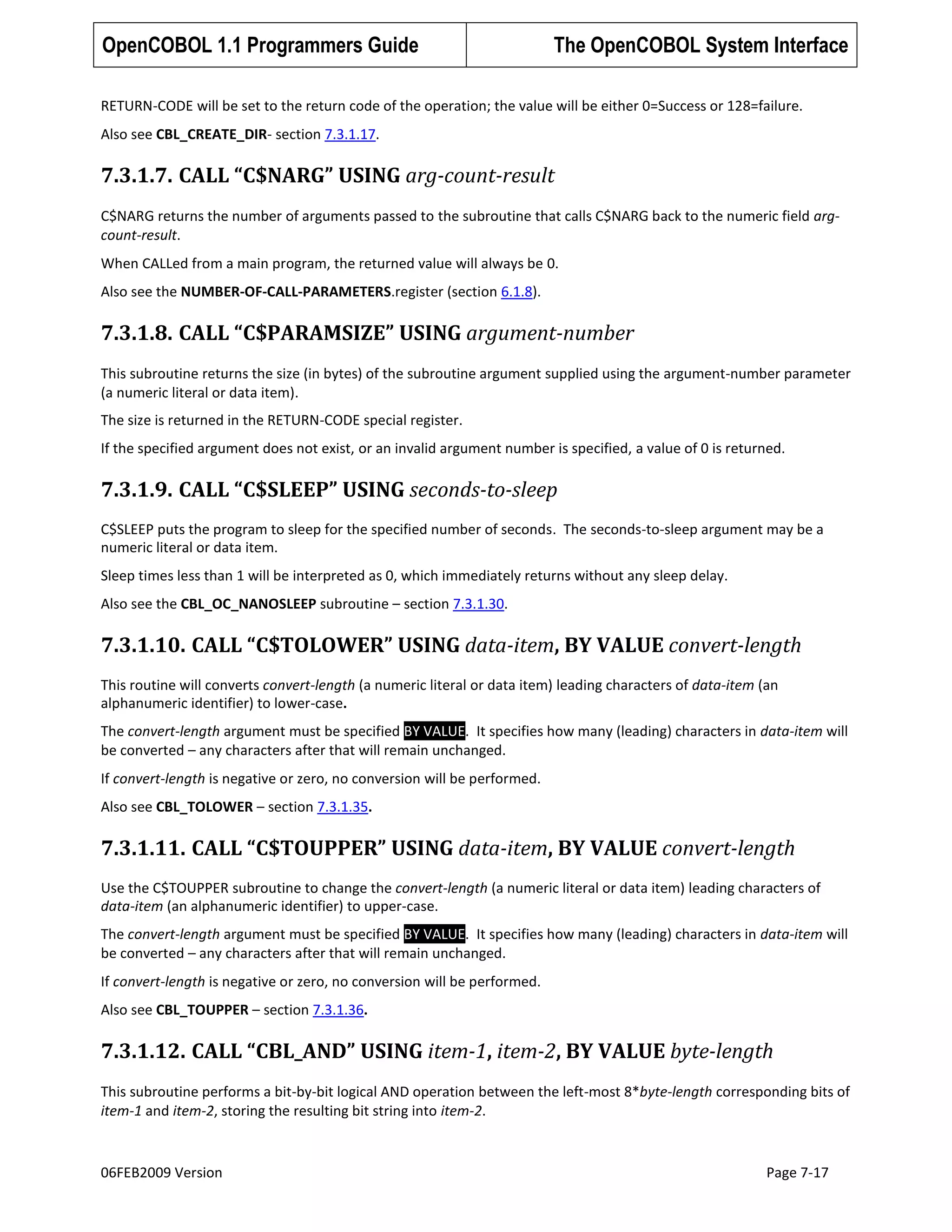 OpenCOBOL 1.1 Programmers Guide

The OpenCOBOL System Interface

RETURN-CODE will be set to the return code of the operation; the value will be either 0=Success or 128=failure.
Also see CBL_CREATE_DIR- section 7.3.1.17.

7.3.1.7. CALL “C$NARG” USING arg-count-result
C$NARG returns the number of arguments passed to the subroutine that calls C$NARG back to the numeric field argcount-result.
When CALLed from a main program, the returned value will always be 0.
Also see the NUMBER-OF-CALL-PARAMETERS.register (section 6.1.8).

7.3.1.8. CALL “C$PARAMSIZE” USING argument-number
This subroutine returns the size (in bytes) of the subroutine argument supplied using the argument-number parameter
(a numeric literal or data item).
The size is returned in the RETURN-CODE special register.
If the specified argument does not exist, or an invalid argument number is specified, a value of 0 is returned.

7.3.1.9. CALL “C$SLEEP” USING seconds-to-sleep
C$SLEEP puts the program to sleep for the specified number of seconds. The seconds-to-sleep argument may be a
numeric literal or data item.
Sleep times less than 1 will be interpreted as 0, which immediately returns without any sleep delay.
Also see the CBL_OC_NANOSLEEP subroutine – section 7.3.1.30.

7.3.1.10. CALL “C$TOLOWER” USING data-item, BY VALUE convert-length
This routine will converts convert-length (a numeric literal or data item) leading characters of data-item (an
alphanumeric identifier) to lower-case.
The convert-length argument must be specified BY VALUE. It specifies how many (leading) characters in data-item will
be converted – any characters after that will remain unchanged.
If convert-length is negative or zero, no conversion will be performed.
Also see CBL_TOLOWER – section 7.3.1.35.

7.3.1.11. CALL “C$TOUPPER” USING data-item, BY VALUE convert-length
Use the C$TOUPPER subroutine to change the convert-length (a numeric literal or data item) leading characters of
data-item (an alphanumeric identifier) to upper-case.
The convert-length argument must be specified BY VALUE. It specifies how many (leading) characters in data-item will
be converted – any characters after that will remain unchanged.
If convert-length is negative or zero, no conversion will be performed.
Also see CBL_TOUPPER – section 7.3.1.36.

7.3.1.12. CALL “CBL_AND” USING item-1, item-2, BY VALUE byte-length
This subroutine performs a bit-by-bit logical AND operation between the left-most 8*byte-length corresponding bits of
item-1 and item-2, storing the resulting bit string into item-2.

06FEB2009 Version

Page 7-17

 