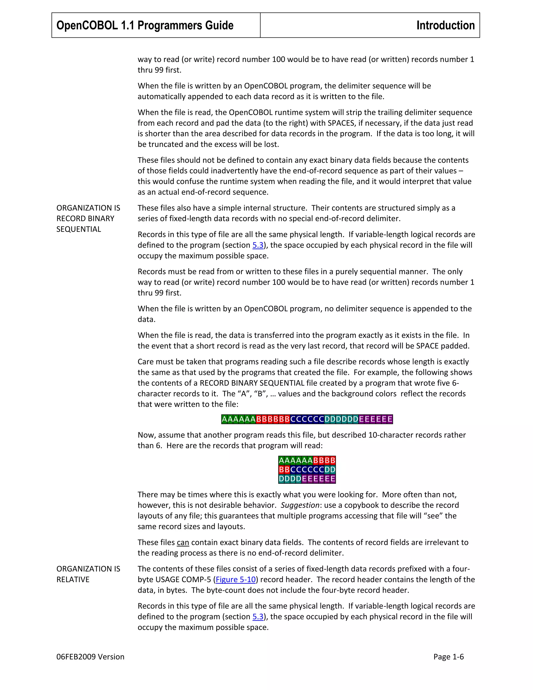 OpenCOBOL 1.1 Programmers Guide

Introduction

way to read (or write) record number 100 would be to have read (or written) records number 1
thru 99 first.
When the file is written by an OpenCOBOL program, the delimiter sequence will be
automatically appended to each data record as it is written to the file.
When the file is read, the OpenCOBOL runtime system will strip the trailing delimiter sequence
from each record and pad the data (to the right) with SPACES, if necessary, if the data just read
is shorter than the area described for data records in the program. If the data is too long, it will
be truncated and the excess will be lost.
These files should not be defined to contain any exact binary data fields because the contents
of those fields could inadvertently have the end-of-record sequence as part of their values –
this would confuse the runtime system when reading the file, and it would interpret that value
as an actual end-of-record sequence.
ORGANIZATION IS
RECORD BINARY
SEQUENTIAL

These files also have a simple internal structure. Their contents are structured simply as a
series of fixed-length data records with no special end-of-record delimiter.
Records in this type of file are all the same physical length. If variable-length logical records are
defined to the program (section 5.3), the space occupied by each physical record in the file will
occupy the maximum possible space.
Records must be read from or written to these files in a purely sequential manner. The only
way to read (or write) record number 100 would be to have read (or written) records number 1
thru 99 first.
When the file is written by an OpenCOBOL program, no delimiter sequence is appended to the
data.
When the file is read, the data is transferred into the program exactly as it exists in the file. In
the event that a short record is read as the very last record, that record will be SPACE padded.
Care must be taken that programs reading such a file describe records whose length is exactly
the same as that used by the programs that created the file. For example, the following shows
the contents of a RECORD BINARY SEQUENTIAL file created by a program that wrote five 6character records to it. The “A”, “B”, … values and the background colors reflect the records
that were written to the file:
AAAAAABBBBBBCCCCCCDDDDDDEEEEEE
Now, assume that another program reads this file, but described 10-character records rather
than 6. Here are the records that program will read:
AAAAAABBBB
BBCCCCCCDD
DDDDEEEEEE
There may be times where this is exactly what you were looking for. More often than not,
however, this is not desirable behavior. Suggestion: use a copybook to describe the record
layouts of any file; this guarantees that multiple programs accessing that file will “see” the
same record sizes and layouts.
These files can contain exact binary data fields. The contents of record fields are irrelevant to
the reading process as there is no end-of-record delimiter.

ORGANIZATION IS
RELATIVE

The contents of these files consist of a series of fixed-length data records prefixed with a fourbyte USAGE COMP-5 (Figure 5-10) record header. The record header contains the length of the
data, in bytes. The byte-count does not include the four-byte record header.
Records in this type of file are all the same physical length. If variable-length logical records are
defined to the program (section 5.3), the space occupied by each physical record in the file will
occupy the maximum possible space.

06FEB2009 Version

Page 1-6

 