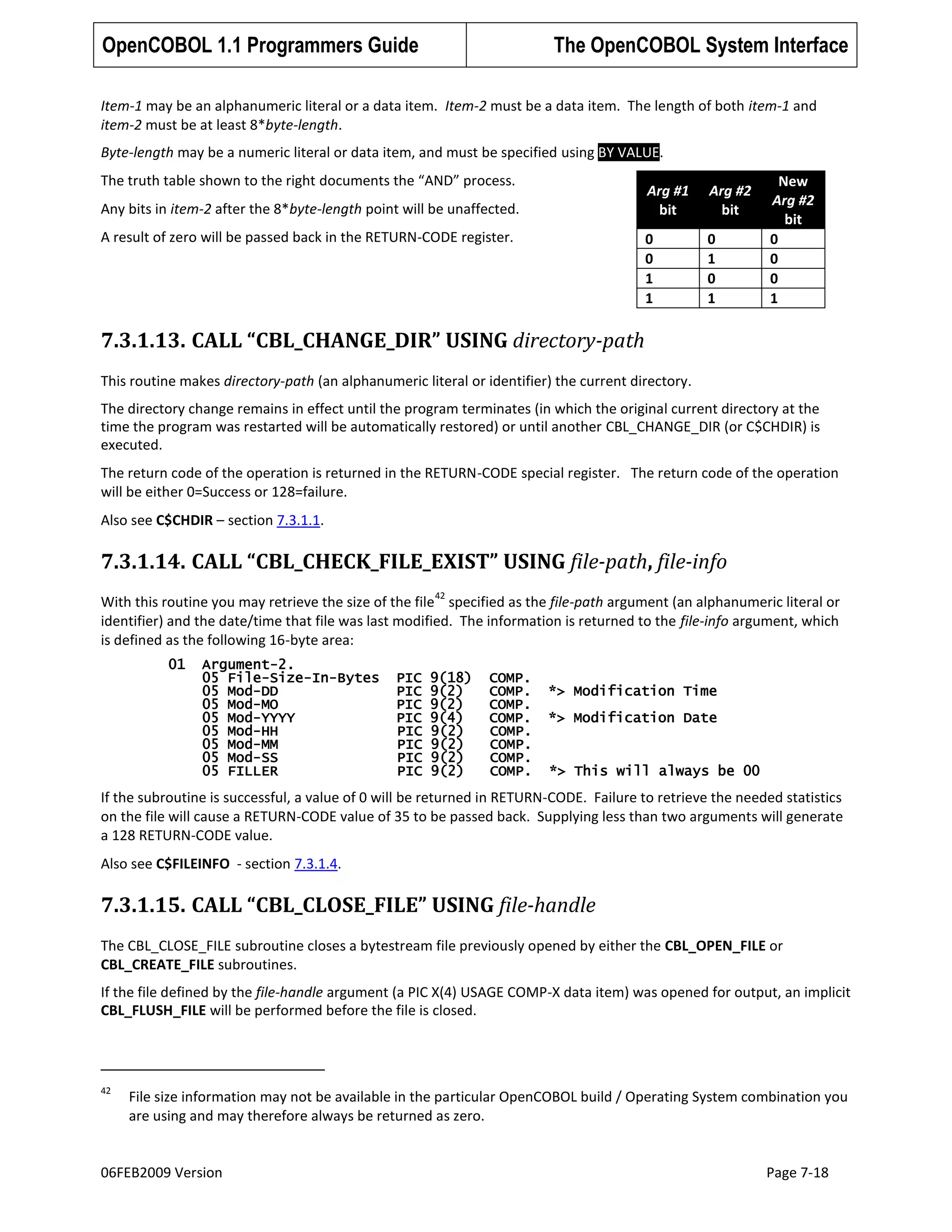 OpenCOBOL 1.1 Programmers Guide

The OpenCOBOL System Interface

Item-1 may be an alphanumeric literal or a data item. Item-2 must be a data item. The length of both item-1 and
item-2 must be at least 8*byte-length.
Byte-length may be a numeric literal or data item, and must be specified using BY VALUE.
The truth table shown to the right documents the “AND” process.

Arg #1
bit
0
0
1
1

Any bits in item-2 after the 8*byte-length point will be unaffected.
A result of zero will be passed back in the RETURN-CODE register.

Arg #2
bit
0
1
0
1

New
Arg #2
bit
0
0
0
1

7.3.1.13. CALL “CBL_CHANGE_DIR” USING directory-path
This routine makes directory-path (an alphanumeric literal or identifier) the current directory.
The directory change remains in effect until the program terminates (in which the original current directory at the
time the program was restarted will be automatically restored) or until another CBL_CHANGE_DIR (or C$CHDIR) is
executed.
The return code of the operation is returned in the RETURN-CODE special register. The return code of the operation
will be either 0=Success or 128=failure.
Also see C$CHDIR – section 7.3.1.1.

7.3.1.14. CALL “CBL_CHECK_FILE_EXIST” USING file-path, file-info
42

With this routine you may retrieve the size of the file specified as the file-path argument (an alphanumeric literal or
identifier) and the date/time that file was last modified. The information is returned to the file-info argument, which
is defined as the following 16-byte area:
01

Argument-2.
05 File-Size-In-Bytes
05 Mod-DD
05 Mod-MO
05 Mod-YYYY
05 Mod-HH
05 Mod-MM
05 Mod-SS
05 FILLER

PIC
PIC
PIC
PIC
PIC
PIC
PIC
PIC

9(18)
9(2)
9(2)
9(4)
9(2)
9(2)
9(2)
9(2)

COMP.
COMP.
COMP.
COMP.
COMP.
COMP.
COMP.
COMP.

*> Modification Time
*> Modification Date

*> This will always be 00

If the subroutine is successful, a value of 0 will be returned in RETURN-CODE. Failure to retrieve the needed statistics
on the file will cause a RETURN-CODE value of 35 to be passed back. Supplying less than two arguments will generate
a 128 RETURN-CODE value.
Also see C$FILEINFO - section 7.3.1.4.

7.3.1.15. CALL “CBL_CLOSE_FILE” USING file-handle
The CBL_CLOSE_FILE subroutine closes a bytestream file previously opened by either the CBL_OPEN_FILE or
CBL_CREATE_FILE subroutines.
If the file defined by the file-handle argument (a PIC X(4) USAGE COMP-X data item) was opened for output, an implicit
CBL_FLUSH_FILE will be performed before the file is closed.

42

File size information may not be available in the particular OpenCOBOL build / Operating System combination you
are using and may therefore always be returned as zero.

06FEB2009 Version

Page 7-18

 