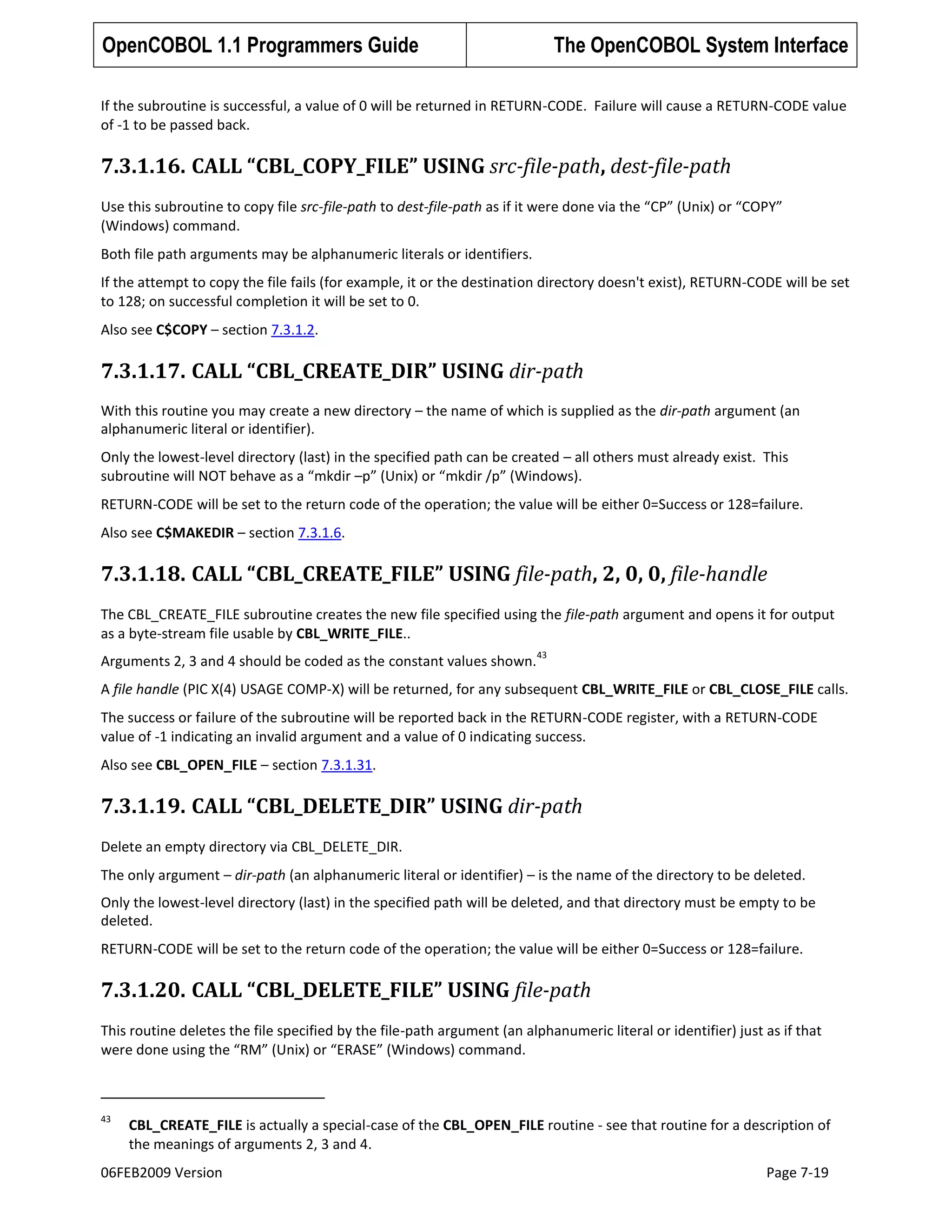 OpenCOBOL 1.1 Programmers Guide

The OpenCOBOL System Interface

If the subroutine is successful, a value of 0 will be returned in RETURN-CODE. Failure will cause a RETURN-CODE value
of -1 to be passed back.

7.3.1.16. CALL “CBL_COPY_FILE” USING src-file-path, dest-file-path
Use this subroutine to copy file src-file-path to dest-file-path as if it were done via the “CP” (Unix) or “COPY”
(Windows) command.
Both file path arguments may be alphanumeric literals or identifiers.
If the attempt to copy the file fails (for example, it or the destination directory doesn't exist), RETURN-CODE will be set
to 128; on successful completion it will be set to 0.
Also see C$COPY – section 7.3.1.2.

7.3.1.17. CALL “CBL_CREATE_DIR” USING dir-path
With this routine you may create a new directory – the name of which is supplied as the dir-path argument (an
alphanumeric literal or identifier).
Only the lowest-level directory (last) in the specified path can be created – all others must already exist. This
subroutine will NOT behave as a “mkdir –p” (Unix) or “mkdir /p” (Windows).
RETURN-CODE will be set to the return code of the operation; the value will be either 0=Success or 128=failure.
Also see C$MAKEDIR – section 7.3.1.6.

7.3.1.18. CALL “CBL_CREATE_FILE” USING file-path, 2, 0, 0, file-handle
The CBL_CREATE_FILE subroutine creates the new file specified using the file-path argument and opens it for output
as a byte-stream file usable by CBL_WRITE_FILE..
Arguments 2, 3 and 4 should be coded as the constant values shown.

43

A file handle (PIC X(4) USAGE COMP-X) will be returned, for any subsequent CBL_WRITE_FILE or CBL_CLOSE_FILE calls.
The success or failure of the subroutine will be reported back in the RETURN-CODE register, with a RETURN-CODE
value of -1 indicating an invalid argument and a value of 0 indicating success.
Also see CBL_OPEN_FILE – section 7.3.1.31.

7.3.1.19. CALL “CBL_DELETE_DIR” USING dir-path
Delete an empty directory via CBL_DELETE_DIR.
The only argument – dir-path (an alphanumeric literal or identifier) – is the name of the directory to be deleted.
Only the lowest-level directory (last) in the specified path will be deleted, and that directory must be empty to be
deleted.
RETURN-CODE will be set to the return code of the operation; the value will be either 0=Success or 128=failure.

7.3.1.20. CALL “CBL_DELETE_FILE” USING file-path
This routine deletes the file specified by the file-path argument (an alphanumeric literal or identifier) just as if that
were done using the “RM” (Unix) or “ERASE” (Windows) command.

43

CBL_CREATE_FILE is actually a special-case of the CBL_OPEN_FILE routine - see that routine for a description of
the meanings of arguments 2, 3 and 4.

06FEB2009 Version

Page 7-19

 