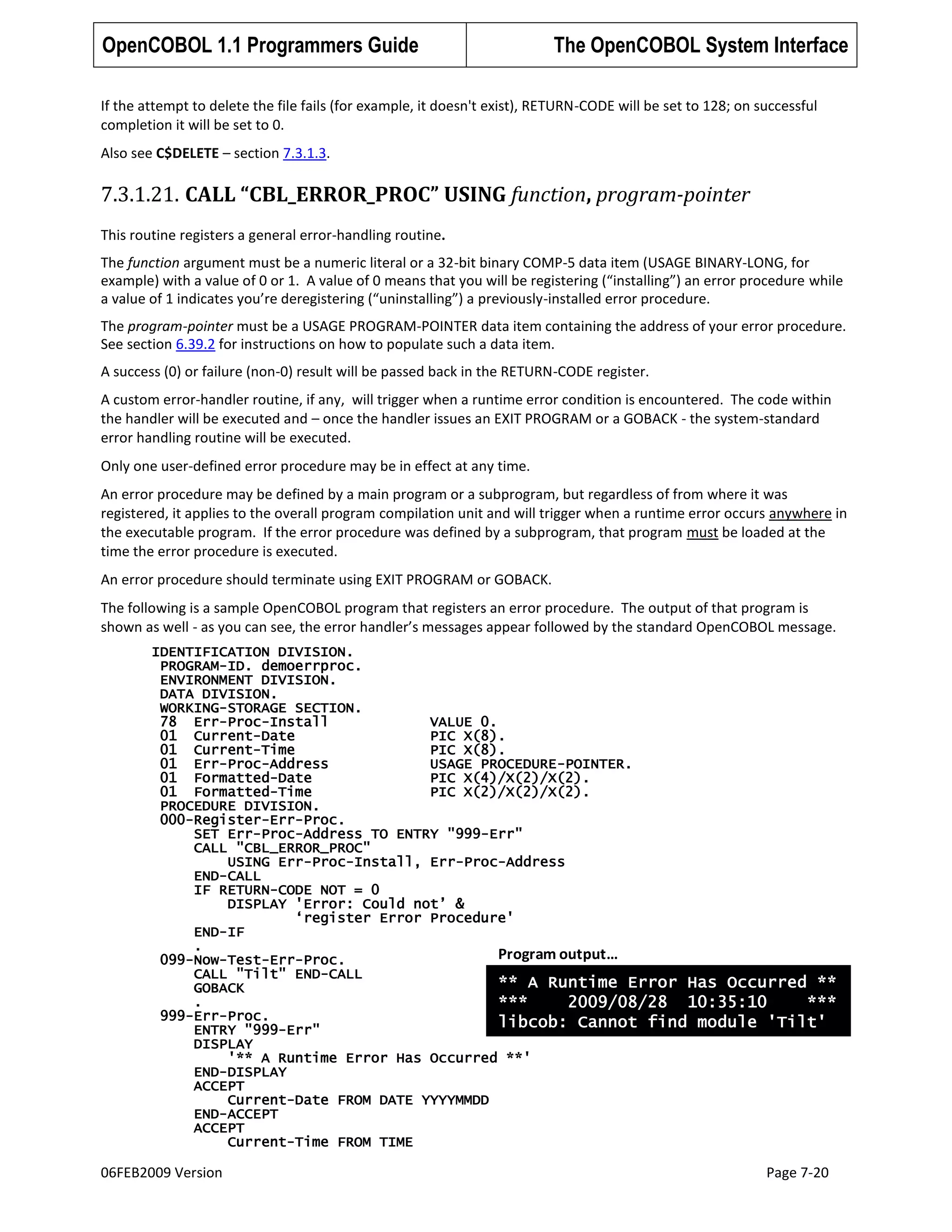 OpenCOBOL 1.1 Programmers Guide

The OpenCOBOL System Interface

If the attempt to delete the file fails (for example, it doesn't exist), RETURN-CODE will be set to 128; on successful
completion it will be set to 0.
Also see C$DELETE – section 7.3.1.3.

7.3.1.21. CALL “CBL_ERROR_PROC” USING function, program-pointer
This routine registers a general error-handling routine.
The function argument must be a numeric literal or a 32-bit binary COMP-5 data item (USAGE BINARY-LONG, for
example) with a value of 0 or 1. A value of 0 means that you will be registering (“installing”) an error procedure while
a value of 1 indicates you’re deregistering (“uninstalling”) a previously-installed error procedure.
The program-pointer must be a USAGE PROGRAM-POINTER data item containing the address of your error procedure.
See section 6.39.2 for instructions on how to populate such a data item.
A success (0) or failure (non-0) result will be passed back in the RETURN-CODE register.
A custom error-handler routine, if any, will trigger when a runtime error condition is encountered. The code within
the handler will be executed and – once the handler issues an EXIT PROGRAM or a GOBACK - the system-standard
error handling routine will be executed.
Only one user-defined error procedure may be in effect at any time.
An error procedure may be defined by a main program or a subprogram, but regardless of from where it was
registered, it applies to the overall program compilation unit and will trigger when a runtime error occurs anywhere in
the executable program. If the error procedure was defined by a subprogram, that program must be loaded at the
time the error procedure is executed.
An error procedure should terminate using EXIT PROGRAM or GOBACK.
The following is a sample OpenCOBOL program that registers an error procedure. The output of that program is
shown as well - as you can see, the error handler’s messages appear followed by the standard OpenCOBOL message.
IDENTIFICATION DIVISION.
PROGRAM-ID. demoerrproc.
ENVIRONMENT DIVISION.
DATA DIVISION.
WORKING-STORAGE SECTION.
78 Err-Proc-Install
VALUE 0.
01 Current-Date
PIC X(8).
01 Current-Time
PIC X(8).
01 Err-Proc-Address
USAGE PROCEDURE-POINTER.
01 Formatted-Date
PIC X(4)/X(2)/X(2).
01 Formatted-Time
PIC X(2)/X(2)/X(2).
PROCEDURE DIVISION.
000-Register-Err-Proc.
SET Err-Proc-Address TO ENTRY "999-Err"
CALL "CBL_ERROR_PROC"
USING Err-Proc-Install, Err-Proc-Address
END-CALL
IF RETURN-CODE NOT = 0
DISPLAY 'Error: Could not‟ &
„register Error Procedure'
END-IF
.
Program output…
099-Now-Test-Err-Proc.
CALL "Tilt" END-CALL
** A Runtime Error Has Occurred **
GOBACK
.
***
2009/08/28 10:35:10
***
999-Err-Proc.
libcob: Cannot find module 'Tilt'
ENTRY "999-Err"
DISPLAY
'** A Runtime Error Has Occurred **'
END-DISPLAY
ACCEPT
Current-Date FROM DATE YYYYMMDD
END-ACCEPT
ACCEPT
Current-Time FROM TIME

06FEB2009 Version

Page 7-20

 