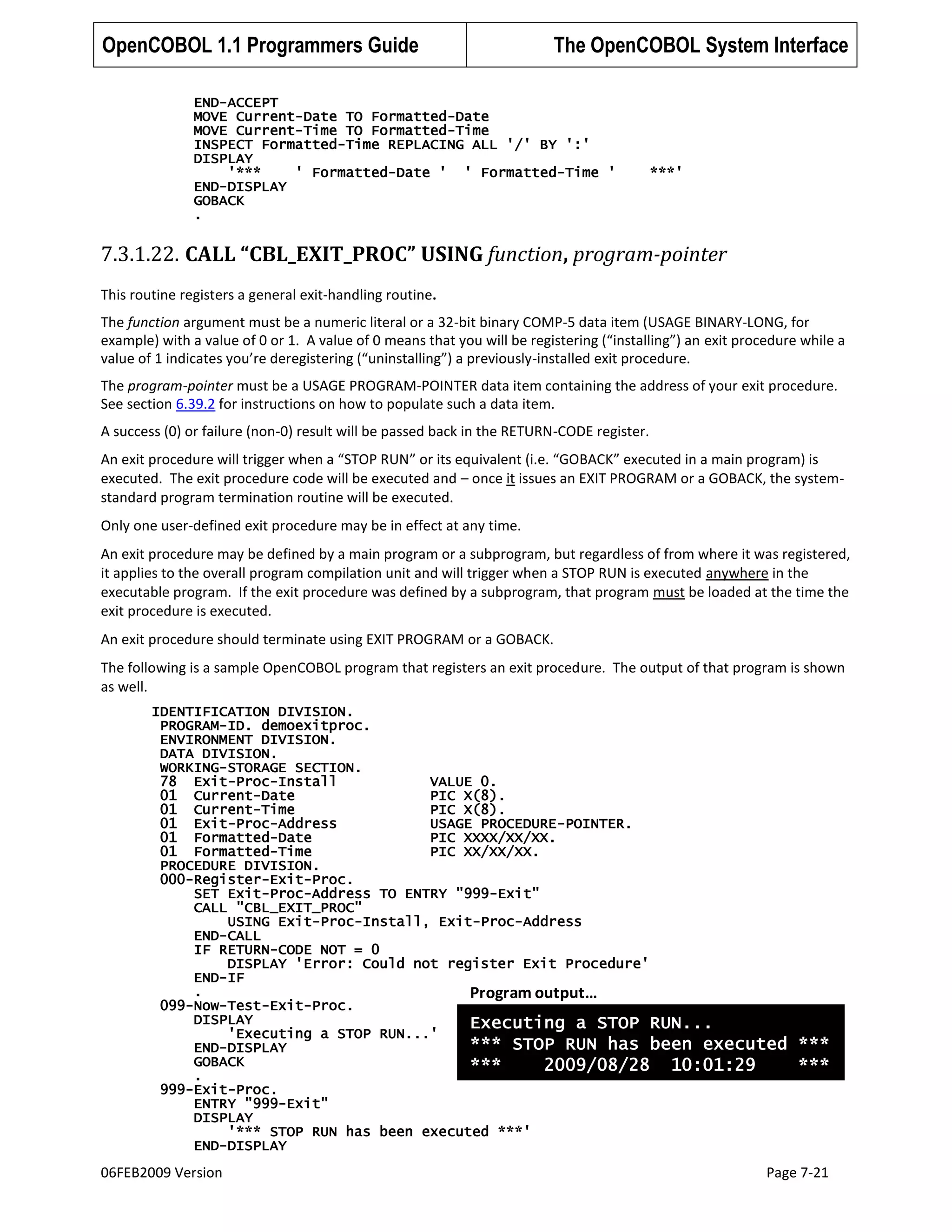 OpenCOBOL 1.1 Programmers Guide

The OpenCOBOL System Interface

END-ACCEPT
MOVE Current-Date TO Formatted-Date
MOVE Current-Time TO Formatted-Time
INSPECT Formatted-Time REPLACING ALL '/' BY ':'
DISPLAY
'***
' Formatted-Date ' ' Formatted-Time '
END-DISPLAY
GOBACK
.

***'

7.3.1.22. CALL “CBL_EXIT_PROC” USING function, program-pointer
This routine registers a general exit-handling routine.
The function argument must be a numeric literal or a 32-bit binary COMP-5 data item (USAGE BINARY-LONG, for
example) with a value of 0 or 1. A value of 0 means that you will be registering (“installing”) an exit procedure while a
value of 1 indicates you’re deregistering (“uninstalling”) a previously-installed exit procedure.
The program-pointer must be a USAGE PROGRAM-POINTER data item containing the address of your exit procedure.
See section 6.39.2 for instructions on how to populate such a data item.
A success (0) or failure (non-0) result will be passed back in the RETURN-CODE register.
An exit procedure will trigger when a “STOP RUN” or its equivalent (i.e. “GOBACK” executed in a main program) is
executed. The exit procedure code will be executed and – once it issues an EXIT PROGRAM or a GOBACK, the systemstandard program termination routine will be executed.
Only one user-defined exit procedure may be in effect at any time.
An exit procedure may be defined by a main program or a subprogram, but regardless of from where it was registered,
it applies to the overall program compilation unit and will trigger when a STOP RUN is executed anywhere in the
executable program. If the exit procedure was defined by a subprogram, that program must be loaded at the time the
exit procedure is executed.
An exit procedure should terminate using EXIT PROGRAM or a GOBACK.
The following is a sample OpenCOBOL program that registers an exit procedure. The output of that program is shown
as well.
IDENTIFICATION DIVISION.
PROGRAM-ID. demoexitproc.
ENVIRONMENT DIVISION.
DATA DIVISION.
WORKING-STORAGE SECTION.
78 Exit-Proc-Install
VALUE 0.
01 Current-Date
PIC X(8).
01 Current-Time
PIC X(8).
01 Exit-Proc-Address
USAGE PROCEDURE-POINTER.
01 Formatted-Date
PIC XXXX/XX/XX.
01 Formatted-Time
PIC XX/XX/XX.
PROCEDURE DIVISION.
000-Register-Exit-Proc.
SET Exit-Proc-Address TO ENTRY "999-Exit"
CALL "CBL_EXIT_PROC"
USING Exit-Proc-Install, Exit-Proc-Address
END-CALL
IF RETURN-CODE NOT = 0
DISPLAY 'Error: Could not register Exit Procedure'
END-IF
.
Program output…
099-Now-Test-Exit-Proc.
DISPLAY
Executing a STOP RUN...
'Executing a STOP RUN...'
*** STOP RUN has been executed
END-DISPLAY
GOBACK
***
2009/08/28 10:01:29
.
999-Exit-Proc.
ENTRY "999-Exit"
DISPLAY
'*** STOP RUN has been executed ***'
END-DISPLAY

06FEB2009 Version

***
***

Page 7-21

 