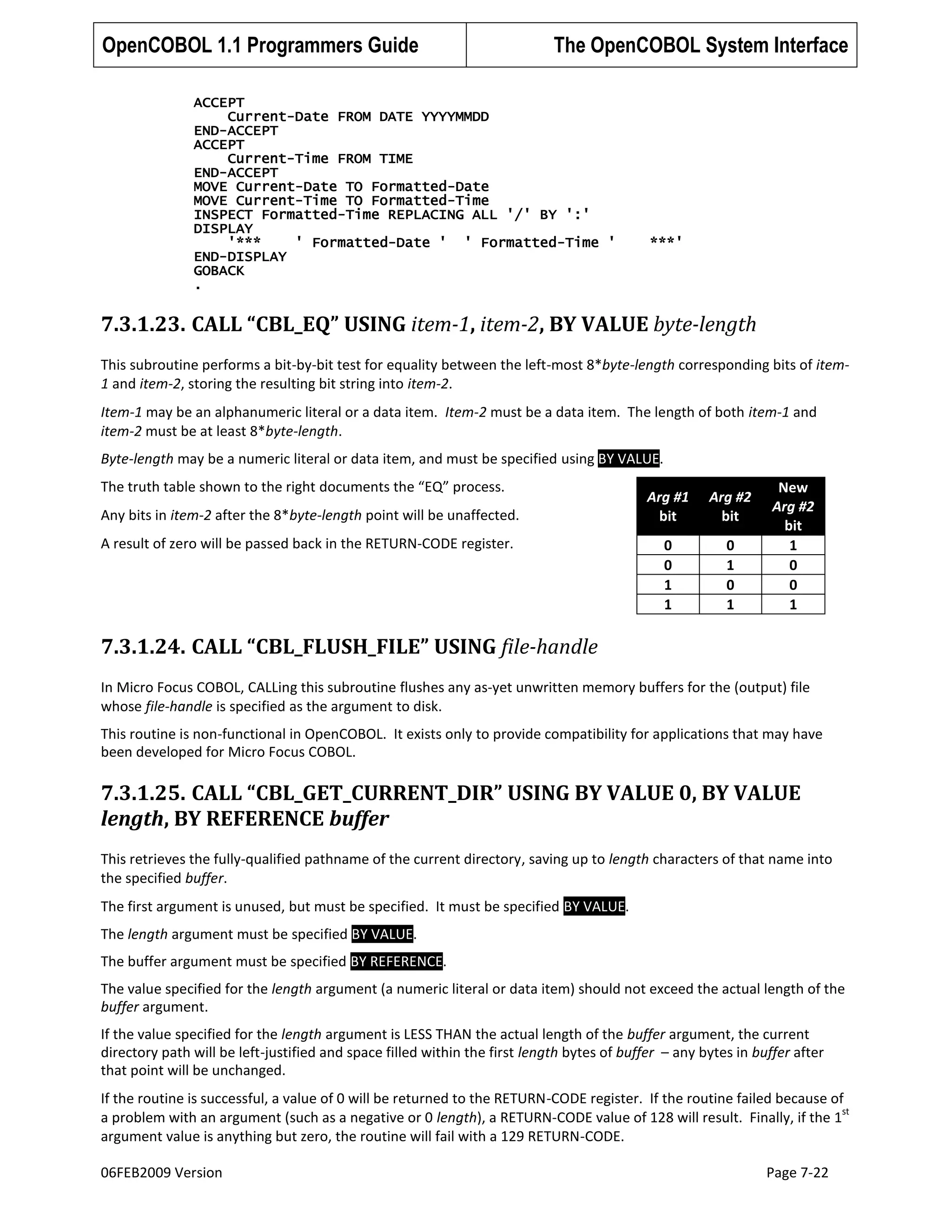OpenCOBOL 1.1 Programmers Guide

The OpenCOBOL System Interface

ACCEPT
Current-Date FROM DATE YYYYMMDD
END-ACCEPT
ACCEPT
Current-Time FROM TIME
END-ACCEPT
MOVE Current-Date TO Formatted-Date
MOVE Current-Time TO Formatted-Time
INSPECT Formatted-Time REPLACING ALL '/' BY ':'
DISPLAY
'***
' Formatted-Date ' ' Formatted-Time '
END-DISPLAY
GOBACK
.

***'

7.3.1.23. CALL “CBL_EQ” USING item-1, item-2, BY VALUE byte-length
This subroutine performs a bit-by-bit test for equality between the left-most 8*byte-length corresponding bits of item1 and item-2, storing the resulting bit string into item-2.
Item-1 may be an alphanumeric literal or a data item. Item-2 must be a data item. The length of both item-1 and
item-2 must be at least 8*byte-length.
Byte-length may be a numeric literal or data item, and must be specified using BY VALUE.
The truth table shown to the right documents the “EQ” process.
Any bits in item-2 after the 8*byte-length point will be unaffected.
A result of zero will be passed back in the RETURN-CODE register.

Arg #1
bit

Arg #2
bit

0
0
1
1

0
1
0
1

New
Arg #2
bit
1
0
0
1

7.3.1.24. CALL “CBL_FLUSH_FILE” USING file-handle
In Micro Focus COBOL, CALLing this subroutine flushes any as-yet unwritten memory buffers for the (output) file
whose file-handle is specified as the argument to disk.
This routine is non-functional in OpenCOBOL. It exists only to provide compatibility for applications that may have
been developed for Micro Focus COBOL.

7.3.1.25. CALL “CBL_GET_CURRENT_DIR” USING BY VALUE 0, BY VALUE
length, BY REFERENCE buffer
This retrieves the fully-qualified pathname of the current directory, saving up to length characters of that name into
the specified buffer.
The first argument is unused, but must be specified. It must be specified BY VALUE.
The length argument must be specified BY VALUE.
The buffer argument must be specified BY REFERENCE.
The value specified for the length argument (a numeric literal or data item) should not exceed the actual length of the
buffer argument.
If the value specified for the length argument is LESS THAN the actual length of the buffer argument, the current
directory path will be left-justified and space filled within the first length bytes of buffer – any bytes in buffer after
that point will be unchanged.
If the routine is successful, a value of 0 will be returned to the RETURN-CODE register. If the routine failed because of
st
a problem with an argument (such as a negative or 0 length), a RETURN-CODE value of 128 will result. Finally, if the 1
argument value is anything but zero, the routine will fail with a 129 RETURN-CODE.
06FEB2009 Version

Page 7-22

 