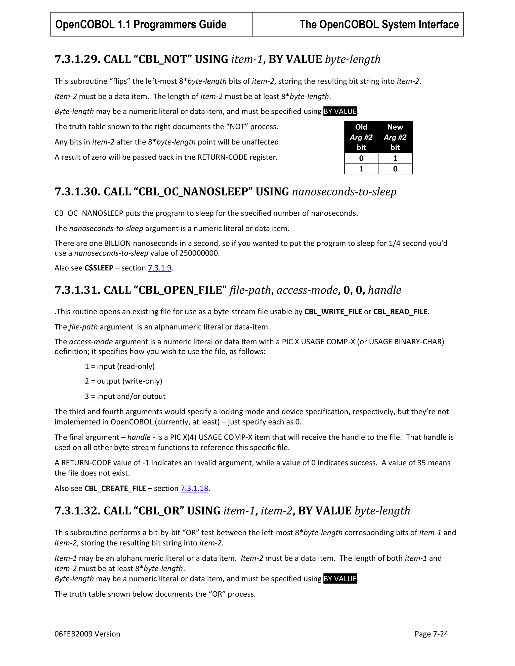 OpenCOBOL 1.1 Programmers Guide

The OpenCOBOL System Interface

7.3.1.29. CALL “CBL_NOT” USING item-1, BY VALUE byte-length
This subroutine “flips” the left-most 8*byte-length bits of item-2, storing the resulting bit string into item-2.
Item-2 must be a data item. The length of item-2 must be at least 8*byte-length.
Byte-length may be a numeric literal or data item, and must be specified using BY VALUE.
The truth table shown to the right documents the “NOT” process.
Any bits in item-2 after the 8*byte-length point will be unaffected.
A result of zero will be passed back in the RETURN-CODE register.

Old
Arg #2
bit
0
1

New
Arg #2
bit
1
0

7.3.1.30. CALL “CBL_OC_NANOSLEEP” USING nanoseconds-to-sleep
CB_OC_NANOSLEEP puts the program to sleep for the specified number of nanoseconds.
The nanoseconds-to-sleep argument is a numeric literal or data item.
There are one BILLION nanoseconds in a second, so if you wanted to put the program to sleep for 1/4 second you'd
use a nanoseconds-to-sleep value of 250000000.
Also see C$SLEEP – section 7.3.1.9.

7.3.1.31. CALL “CBL_OPEN_FILE” file-path, access-mode, 0, 0, handle
.This routine opens an existing file for use as a byte-stream file usable by CBL_WRITE_FILE or CBL_READ_FILE.
The file-path argument is an alphanumeric literal or data-item.
The access-mode argument is a numeric literal or data item with a PIC X USAGE COMP-X (or USAGE BINARY-CHAR)
definition; it specifies how you wish to use the file, as follows:
1 = input (read-only)
2 = output (write-only)
3 = input and/or output
The third and fourth arguments would specify a locking mode and device specification, respectively, but they’re not
implemented in OpenCOBOL (currently, at least) – just specify each as 0.
The final argument – handle - is a PIC X(4) USAGE COMP-X item that will receive the handle to the file. That handle is
used on all other byte-stream functions to reference this specific file.
A RETURN-CODE value of -1 indicates an invalid argument, while a value of 0 indicates success. A value of 35 means
the file does not exist.
Also see CBL_CREATE_FILE – section 7.3.1.18.

7.3.1.32. CALL “CBL_OR” USING item-1, item-2, BY VALUE byte-length
This subroutine performs a bit-by-bit “OR” test between the left-most 8*byte-length corresponding bits of item-1 and
item-2, storing the resulting bit string into item-2.
Item-1 may be an alphanumeric literal or a data item. Item-2 must be a data item. The length of both item-1 and
item-2 must be at least 8*byte-length.
Byte-length may be a numeric literal or data item, and must be specified using BY VALUE.
The truth table shown below documents the “OR” process.

06FEB2009 Version

Page 7-24

 