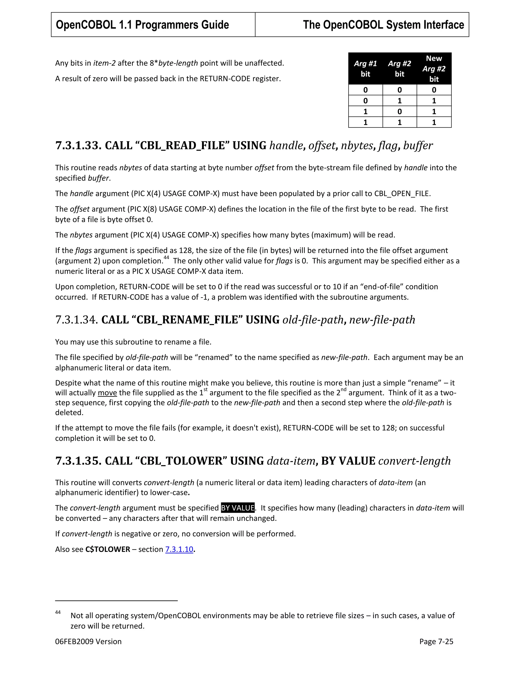 OpenCOBOL 1.1 Programmers Guide
Any bits in item-2 after the 8*byte-length point will be unaffected.

The OpenCOBOL System Interface
Arg #2
bit

0
0
1
1

A result of zero will be passed back in the RETURN-CODE register.

Arg #1
bit

0
1
0
1

New
Arg #2
bit
0
1
1
1

7.3.1.33. CALL “CBL_READ_FILE” USING handle, offset, nbytes, flag, buffer
This routine reads nbytes of data starting at byte number offset from the byte-stream file defined by handle into the
specified buffer.
The handle argument (PIC X(4) USAGE COMP-X) must have been populated by a prior call to CBL_OPEN_FILE.
The offset argument (PIC X(8) USAGE COMP-X) defines the location in the file of the first byte to be read. The first
byte of a file is byte offset 0.
The nbytes argument (PIC X(4) USAGE COMP-X) specifies how many bytes (maximum) will be read.
If the flags argument is specified as 128, the size of the file (in bytes) will be returned into the file offset argument
44
(argument 2) upon completion. The only other valid value for flags is 0. This argument may be specified either as a
numeric literal or as a PIC X USAGE COMP-X data item.
Upon completion, RETURN-CODE will be set to 0 if the read was successful or to 10 if an “end-of-file” condition
occurred. If RETURN-CODE has a value of -1, a problem was identified with the subroutine arguments.

7.3.1.34. CALL “CBL_RENAME_FILE” USING old-file-path, new-file-path
You may use this subroutine to rename a file.
The file specified by old-file-path will be “renamed” to the name specified as new-file-path. Each argument may be an
alphanumeric literal or data item.
Despite what the name of this routine might make you believe, this routine is more than just a simple “rename” – it
st
nd
will actually move the file supplied as the 1 argument to the file specified as the 2 argument. Think of it as a twostep sequence, first copying the old-file-path to the new-file-path and then a second step where the old-file-path is
deleted.
If the attempt to move the file fails (for example, it doesn't exist), RETURN-CODE will be set to 128; on successful
completion it will be set to 0.

7.3.1.35. CALL “CBL_TOLOWER” USING data-item, BY VALUE convert-length
This routine will converts convert-length (a numeric literal or data item) leading characters of data-item (an
alphanumeric identifier) to lower-case.
The convert-length argument must be specified BY VALUE. It specifies how many (leading) characters in data-item will
be converted – any characters after that will remain unchanged.
If convert-length is negative or zero, no conversion will be performed.
Also see C$TOLOWER – section 7.3.1.10.

44

Not all operating system/OpenCOBOL environments may be able to retrieve file sizes – in such cases, a value of
zero will be returned.

06FEB2009 Version

Page 7-25

 