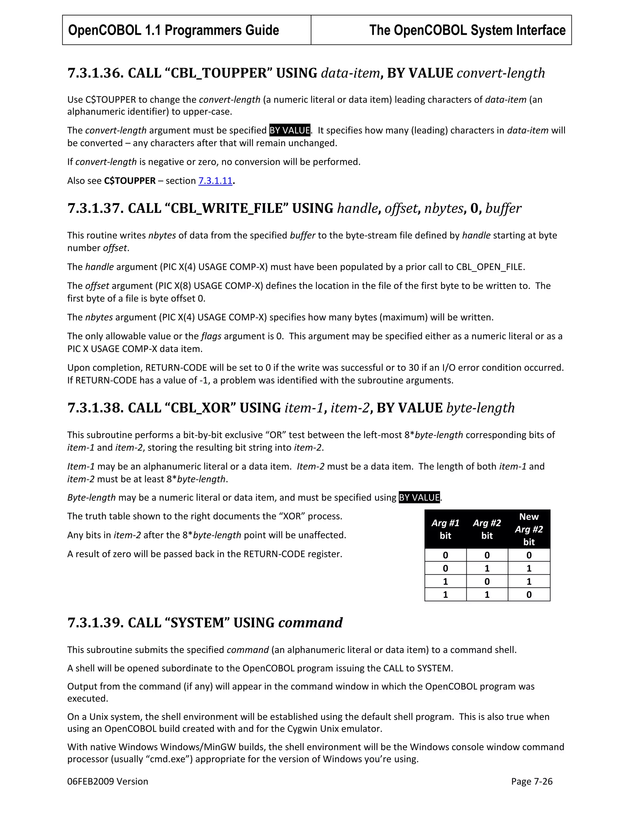 OpenCOBOL 1.1 Programmers Guide

The OpenCOBOL System Interface

7.3.1.36. CALL “CBL_TOUPPER” USING data-item, BY VALUE convert-length
Use C$TOUPPER to change the convert-length (a numeric literal or data item) leading characters of data-item (an
alphanumeric identifier) to upper-case.
The convert-length argument must be specified BY VALUE. It specifies how many (leading) characters in data-item will
be converted – any characters after that will remain unchanged.
If convert-length is negative or zero, no conversion will be performed.
Also see C$TOUPPER – section 7.3.1.11.

7.3.1.37. CALL “CBL_WRITE_FILE” USING handle, offset, nbytes, 0, buffer
This routine writes nbytes of data from the specified buffer to the byte-stream file defined by handle starting at byte
number offset.
The handle argument (PIC X(4) USAGE COMP-X) must have been populated by a prior call to CBL_OPEN_FILE.
The offset argument (PIC X(8) USAGE COMP-X) defines the location in the file of the first byte to be written to. The
first byte of a file is byte offset 0.
The nbytes argument (PIC X(4) USAGE COMP-X) specifies how many bytes (maximum) will be written.
The only allowable value or the flags argument is 0. This argument may be specified either as a numeric literal or as a
PIC X USAGE COMP-X data item.
Upon completion, RETURN-CODE will be set to 0 if the write was successful or to 30 if an I/O error condition occurred.
If RETURN-CODE has a value of -1, a problem was identified with the subroutine arguments.

7.3.1.38. CALL “CBL_XOR” USING item-1, item-2, BY VALUE byte-length
This subroutine performs a bit-by-bit exclusive “OR” test between the left-most 8*byte-length corresponding bits of
item-1 and item-2, storing the resulting bit string into item-2.
Item-1 may be an alphanumeric literal or a data item. Item-2 must be a data item. The length of both item-1 and
item-2 must be at least 8*byte-length.
Byte-length may be a numeric literal or data item, and must be specified using BY VALUE.
The truth table shown to the right documents the “XOR” process.
Any bits in item-2 after the 8*byte-length point will be unaffected.
A result of zero will be passed back in the RETURN-CODE register.

Arg #1
bit

Arg #2
bit

0
0
1
1

0
1
0
1

New
Arg #2
bit
0
1
1
0

7.3.1.39. CALL “SYSTEM” USING command
This subroutine submits the specified command (an alphanumeric literal or data item) to a command shell.
A shell will be opened subordinate to the OpenCOBOL program issuing the CALL to SYSTEM.
Output from the command (if any) will appear in the command window in which the OpenCOBOL program was
executed.
On a Unix system, the shell environment will be established using the default shell program. This is also true when
using an OpenCOBOL build created with and for the Cygwin Unix emulator.
With native Windows Windows/MinGW builds, the shell environment will be the Windows console window command
processor (usually “cmd.exe”) appropriate for the version of Windows you’re using.
06FEB2009 Version

Page 7-26

 