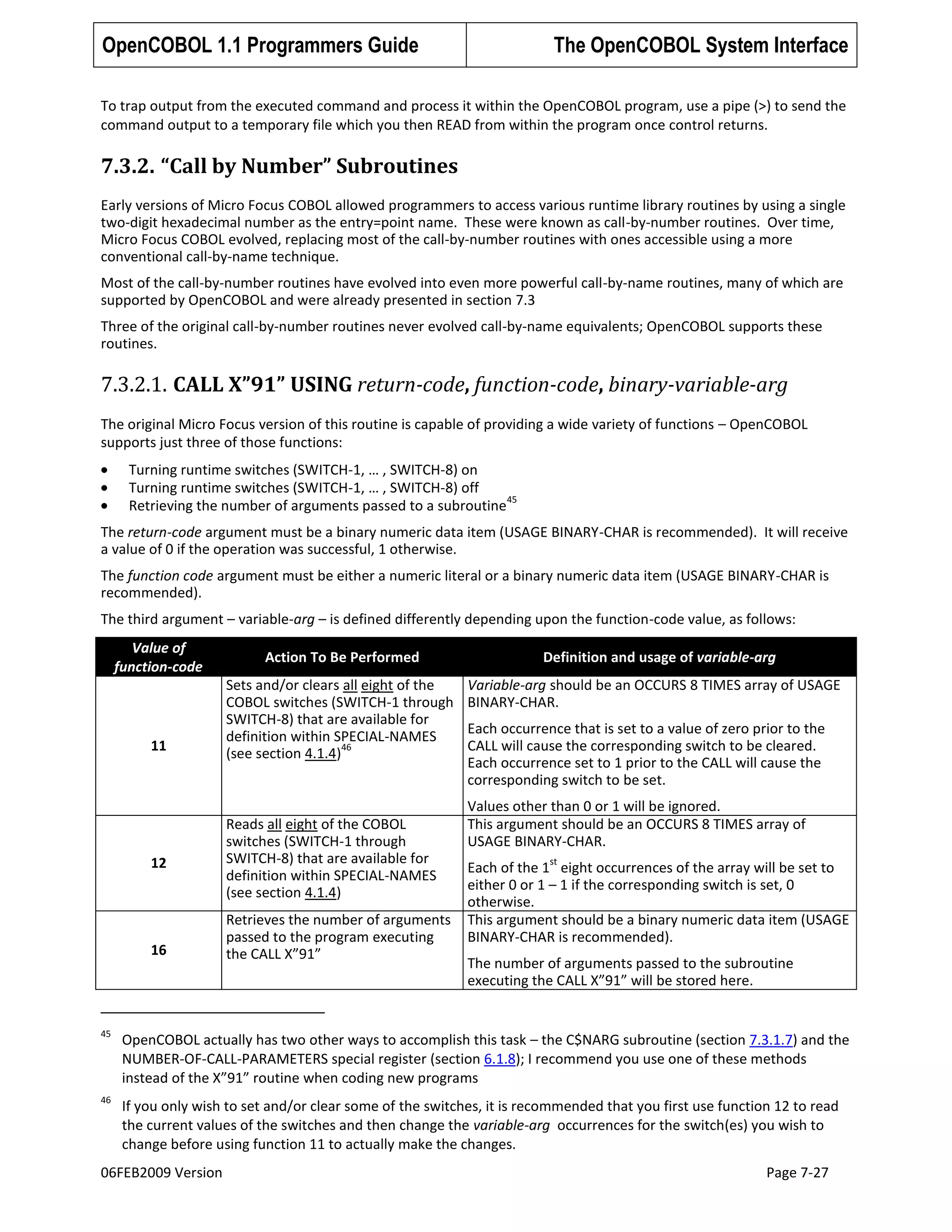 OpenCOBOL 1.1 Programmers Guide

The OpenCOBOL System Interface

To trap output from the executed command and process it within the OpenCOBOL program, use a pipe (>) to send the
command output to a temporary file which you then READ from within the program once control returns.

7.3.2. “Call by Number” Subroutines
Early versions of Micro Focus COBOL allowed programmers to access various runtime library routines by using a single
two-digit hexadecimal number as the entry=point name. These were known as call-by-number routines. Over time,
Micro Focus COBOL evolved, replacing most of the call-by-number routines with ones accessible using a more
conventional call-by-name technique.
Most of the call-by-number routines have evolved into even more powerful call-by-name routines, many of which are
supported by OpenCOBOL and were already presented in section 7.3
Three of the original call-by-number routines never evolved call-by-name equivalents; OpenCOBOL supports these
routines.

7.3.2.1. CALL X”91” USING return-code, function-code, binary-variable-arg
The original Micro Focus version of this routine is capable of providing a wide variety of functions – OpenCOBOL
supports just three of those functions:
Turning runtime switches (SWITCH-1, … , SWITCH-8) on
Turning runtime switches (SWITCH-1, … , SWITCH-8) off
45
Retrieving the number of arguments passed to a subroutine
The return-code argument must be a binary numeric data item (USAGE BINARY-CHAR is recommended). It will receive
a value of 0 if the operation was successful, 1 otherwise.
The function code argument must be either a numeric literal or a binary numeric data item (USAGE BINARY-CHAR is
recommended).
The third argument – variable-arg – is defined differently depending upon the function-code value, as follows:
Value of
function-code

11

12

16

Action To Be Performed
Sets and/or clears all eight of the
COBOL switches (SWITCH-1 through
SWITCH-8) that are available for
definition within SPECIAL-NAMES
46
(see section 4.1.4)

Reads all eight of the COBOL
switches (SWITCH-1 through
SWITCH-8) that are available for
definition within SPECIAL-NAMES
(see section 4.1.4)
Retrieves the number of arguments
passed to the program executing
the CALL X”91”

Definition and usage of variable-arg
Variable-arg should be an OCCURS 8 TIMES array of USAGE
BINARY-CHAR.
Each occurrence that is set to a value of zero prior to the
CALL will cause the corresponding switch to be cleared.
Each occurrence set to 1 prior to the CALL will cause the
corresponding switch to be set.
Values other than 0 or 1 will be ignored.
This argument should be an OCCURS 8 TIMES array of
USAGE BINARY-CHAR.
st

Each of the 1 eight occurrences of the array will be set to
either 0 or 1 – 1 if the corresponding switch is set, 0
otherwise.
This argument should be a binary numeric data item (USAGE
BINARY-CHAR is recommended).
The number of arguments passed to the subroutine
executing the CALL X”91” will be stored here.

45

OpenCOBOL actually has two other ways to accomplish this task – the C$NARG subroutine (section 7.3.1.7) and the
NUMBER-OF-CALL-PARAMETERS special register (section 6.1.8); I recommend you use one of these methods
instead of the X”91” routine when coding new programs

46

If you only wish to set and/or clear some of the switches, it is recommended that you first use function 12 to read
the current values of the switches and then change the variable-arg occurrences for the switch(es) you wish to
change before using function 11 to actually make the changes.

06FEB2009 Version

Page 7-27

 