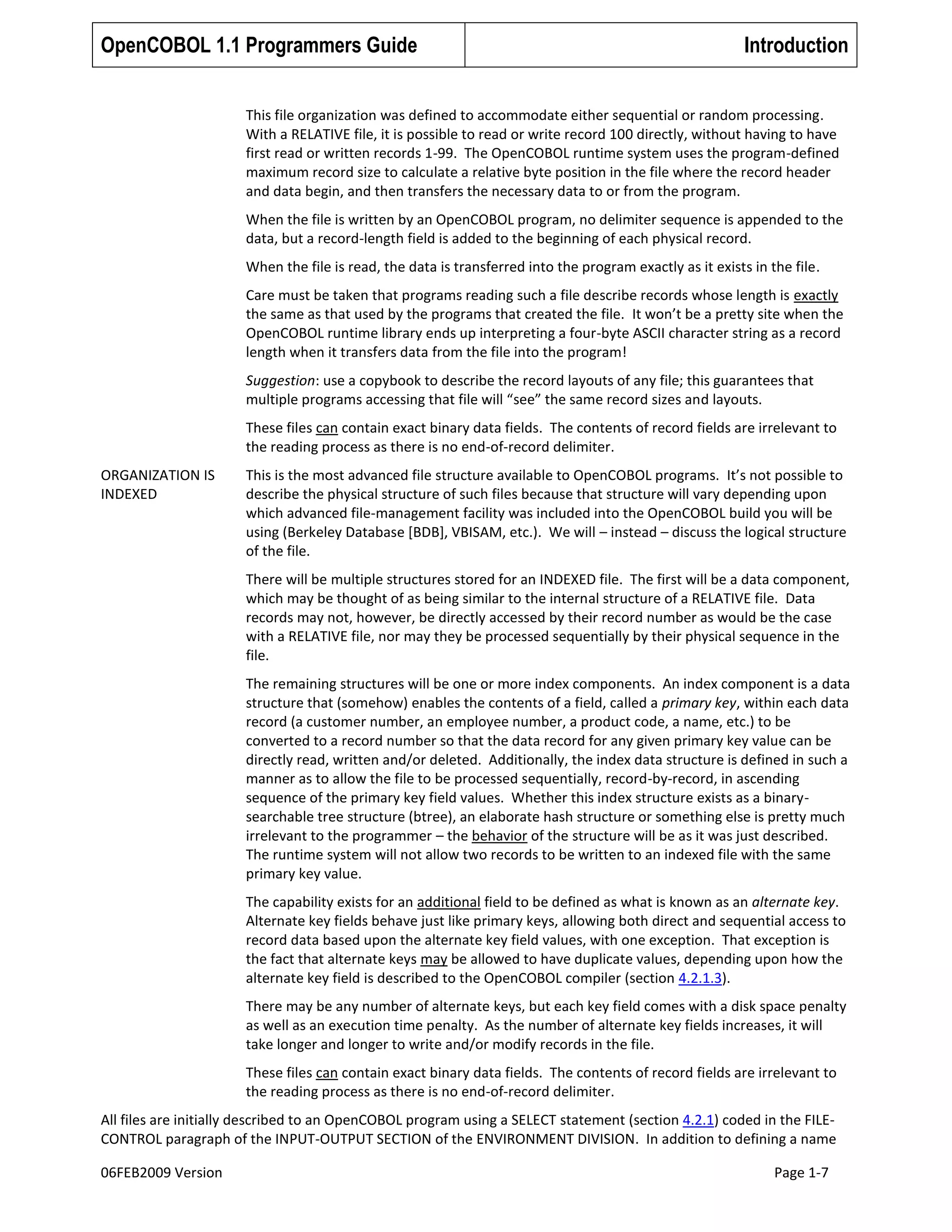 OpenCOBOL 1.1 Programmers Guide

Introduction

This file organization was defined to accommodate either sequential or random processing.
With a RELATIVE file, it is possible to read or write record 100 directly, without having to have
first read or written records 1-99. The OpenCOBOL runtime system uses the program-defined
maximum record size to calculate a relative byte position in the file where the record header
and data begin, and then transfers the necessary data to or from the program.
When the file is written by an OpenCOBOL program, no delimiter sequence is appended to the
data, but a record-length field is added to the beginning of each physical record.
When the file is read, the data is transferred into the program exactly as it exists in the file.
Care must be taken that programs reading such a file describe records whose length is exactly
the same as that used by the programs that created the file. It won’t be a pretty site when the
OpenCOBOL runtime library ends up interpreting a four-byte ASCII character string as a record
length when it transfers data from the file into the program!
Suggestion: use a copybook to describe the record layouts of any file; this guarantees that
multiple programs accessing that file will “see” the same record sizes and layouts.
These files can contain exact binary data fields. The contents of record fields are irrelevant to
the reading process as there is no end-of-record delimiter.
ORGANIZATION IS
INDEXED

This is the most advanced file structure available to OpenCOBOL programs. It’s not possible to
describe the physical structure of such files because that structure will vary depending upon
which advanced file-management facility was included into the OpenCOBOL build you will be
using (Berkeley Database [BDB], VBISAM, etc.). We will – instead – discuss the logical structure
of the file.
There will be multiple structures stored for an INDEXED file. The first will be a data component,
which may be thought of as being similar to the internal structure of a RELATIVE file. Data
records may not, however, be directly accessed by their record number as would be the case
with a RELATIVE file, nor may they be processed sequentially by their physical sequence in the
file.
The remaining structures will be one or more index components. An index component is a data
structure that (somehow) enables the contents of a field, called a primary key, within each data
record (a customer number, an employee number, a product code, a name, etc.) to be
converted to a record number so that the data record for any given primary key value can be
directly read, written and/or deleted. Additionally, the index data structure is defined in such a
manner as to allow the file to be processed sequentially, record-by-record, in ascending
sequence of the primary key field values. Whether this index structure exists as a binarysearchable tree structure (btree), an elaborate hash structure or something else is pretty much
irrelevant to the programmer – the behavior of the structure will be as it was just described.
The runtime system will not allow two records to be written to an indexed file with the same
primary key value.
The capability exists for an additional field to be defined as what is known as an alternate key.
Alternate key fields behave just like primary keys, allowing both direct and sequential access to
record data based upon the alternate key field values, with one exception. That exception is
the fact that alternate keys may be allowed to have duplicate values, depending upon how the
alternate key field is described to the OpenCOBOL compiler (section 4.2.1.3).
There may be any number of alternate keys, but each key field comes with a disk space penalty
as well as an execution time penalty. As the number of alternate key fields increases, it will
take longer and longer to write and/or modify records in the file.
These files can contain exact binary data fields. The contents of record fields are irrelevant to
the reading process as there is no end-of-record delimiter.

All files are initially described to an OpenCOBOL program using a SELECT statement (section 4.2.1) coded in the FILECONTROL paragraph of the INPUT-OUTPUT SECTION of the ENVIRONMENT DIVISION. In addition to defining a name
06FEB2009 Version

Page 1-7

 