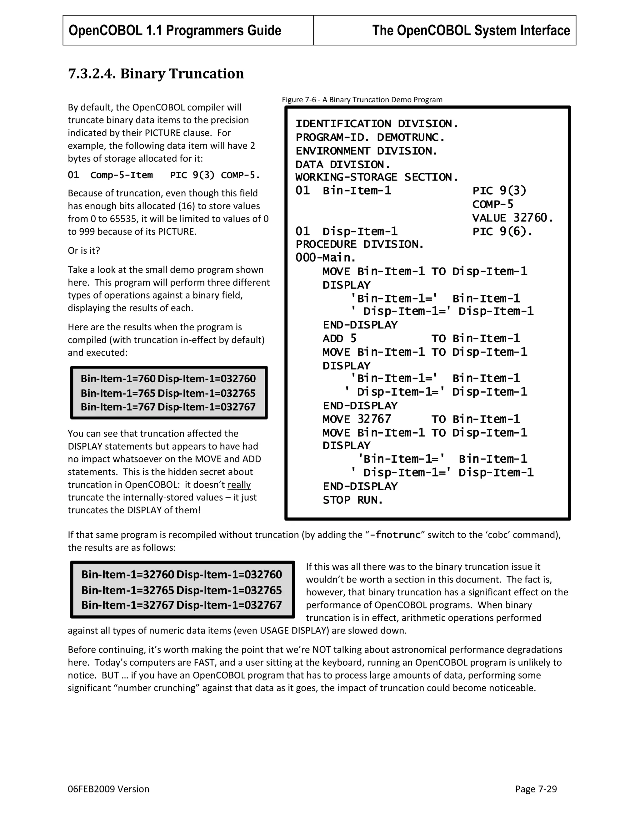 OpenCOBOL 1.1 Programmers Guide

The OpenCOBOL System Interface

7.3.2.4. Binary Truncation
By default, the OpenCOBOL compiler will
truncate binary data items to the precision
indicated by their PICTURE clause. For
example, the following data item will have 2
bytes of storage allocated for it:
01

Comp-5-Item

Figure 7-6 - A Binary Truncation Demo Program

PIC 9(3) COMP-5.

Because of truncation, even though this field
has enough bits allocated (16) to store values
from 0 to 65535, it will be limited to values of 0
to 999 because of its PICTURE.
Or is it?
Take a look at the small demo program shown
here. This program will perform three different
types of operations against a binary field,
displaying the results of each.
Here are the results when the program is
compiled (with truncation in-effect by default)
and executed:

Bin-Item-1=760 Disp-Item-1=032760
Bin-Item-1=765 Disp-Item-1=032765
Bin-Item-1=767 Disp-Item-1=032767
You can see that truncation affected the
DISPLAY statements but appears to have had
no impact whatsoever on the MOVE and ADD
statements. This is the hidden secret about
truncation in OpenCOBOL: it doesn’t really
truncate the internally-stored values – it just
truncates the DISPLAY of them!

IDENTIFICATION DIVISION.
PROGRAM-ID. DEMOTRUNC.
ENVIRONMENT DIVISION.
DATA DIVISION.
WORKING-STORAGE SECTION.
01 Bin-Item-1

PIC 9(3)
COMP-5
VALUE 32760.
PIC 9(6).

01 Disp-Item-1
PROCEDURE DIVISION.
000-Main.
MOVE Bin-Item-1 TO Disp-Item-1
DISPLAY
'Bin-Item-1=' Bin-Item-1
' Disp-Item-1=' Disp-Item-1
END-DISPLAY
ADD 5
TO Bin-Item-1
MOVE Bin-Item-1 TO Disp-Item-1
DISPLAY
'Bin-Item-1=' Bin-Item-1
' Disp-Item-1=' Disp-Item-1
END-DISPLAY
MOVE 32767
TO Bin-Item-1
MOVE Bin-Item-1 TO Disp-Item-1
DISPLAY
'Bin-Item-1=' Bin-Item-1
' Disp-Item-1=' Disp-Item-1
END-DISPLAY
STOP RUN.

If that same program is recompiled without truncation (by adding the “ -fnotrunc” switch to the ‘cobc’ command),
the results are as follows:
If this was all there was to the binary truncation issue it
wouldn’t be worth a section in this document. The fact is,
however, that binary truncation has a significant effect on the
performance of OpenCOBOL programs. When binary
truncation is in effect, arithmetic operations performed
against all types of numeric data items (even USAGE DISPLAY) are slowed down.

Bin-Item-1=32760 Disp-Item-1=032760
Bin-Item-1=32765 Disp-Item-1=032765
Bin-Item-1=32767 Disp-Item-1=032767

Before continuing, it’s worth making the point that we’re NOT talking about astronomical performance degradations
here. Today’s computers are FAST, and a user sitting at the keyboard, running an OpenCOBOL program is unlikely to
notice. BUT … if you have an OpenCOBOL program that has to process large amounts of data, performing some
significant “number crunching” against that data as it goes, the impact of truncation could become noticeable.

06FEB2009 Version

Page 7-29

 