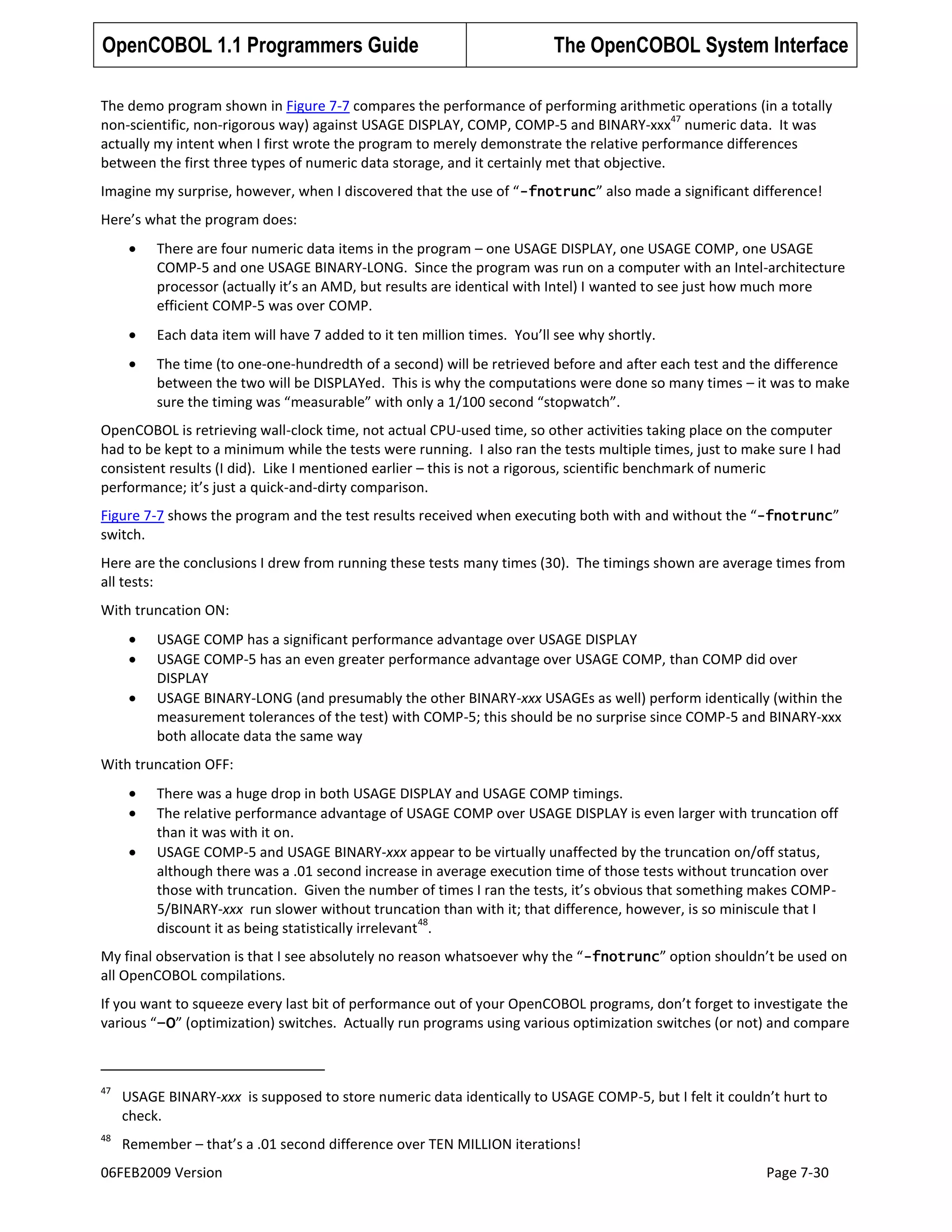 OpenCOBOL 1.1 Programmers Guide

The OpenCOBOL System Interface

The demo program shown in Figure 7-7 compares the performance of performing arithmetic operations (in a totally
47
non-scientific, non-rigorous way) against USAGE DISPLAY, COMP, COMP-5 and BINARY-xxx numeric data. It was
actually my intent when I first wrote the program to merely demonstrate the relative performance differences
between the first three types of numeric data storage, and it certainly met that objective.
Imagine my surprise, however, when I discovered that the use of “ -fnotrunc” also made a significant difference!
Here’s what the program does:
There are four numeric data items in the program – one USAGE DISPLAY, one USAGE COMP, one USAGE
COMP-5 and one USAGE BINARY-LONG. Since the program was run on a computer with an Intel-architecture
processor (actually it’s an AMD, but results are identical with Intel) I wanted to see just how much more
efficient COMP-5 was over COMP.
Each data item will have 7 added to it ten million times. You’ll see why shortly.
The time (to one-one-hundredth of a second) will be retrieved before and after each test and the difference
between the two will be DISPLAYed. This is why the computations were done so many times – it was to make
sure the timing was “measurable” with only a 1/100 second “stopwatch”.
OpenCOBOL is retrieving wall-clock time, not actual CPU-used time, so other activities taking place on the computer
had to be kept to a minimum while the tests were running. I also ran the tests multiple times, just to make sure I had
consistent results (I did). Like I mentioned earlier – this is not a rigorous, scientific benchmark of numeric
performance; it’s just a quick-and-dirty comparison.
Figure 7-7 shows the program and the test results received when executing both with and without the “-fnotrunc”
switch.
Here are the conclusions I drew from running these tests many times (30). The timings shown are average times from
all tests:
With truncation ON:
USAGE COMP has a significant performance advantage over USAGE DISPLAY
USAGE COMP-5 has an even greater performance advantage over USAGE COMP, than COMP did over
DISPLAY
USAGE BINARY-LONG (and presumably the other BINARY-xxx USAGEs as well) perform identically (within the
measurement tolerances of the test) with COMP-5; this should be no surprise since COMP-5 and BINARY-xxx
both allocate data the same way
With truncation OFF:
There was a huge drop in both USAGE DISPLAY and USAGE COMP timings.
The relative performance advantage of USAGE COMP over USAGE DISPLAY is even larger with truncation off
than it was with it on.
USAGE COMP-5 and USAGE BINARY-xxx appear to be virtually unaffected by the truncation on/off status,
although there was a .01 second increase in average execution time of those tests without truncation over
those with truncation. Given the number of times I ran the tests, it’s obvious that something makes COMP5/BINARY-xxx run slower without truncation than with it; that difference, however, is so miniscule that I
48
discount it as being statistically irrelevant .
My final observation is that I see absolutely no reason whatsoever why the “ -fnotrunc” option shouldn’t be used on
all OpenCOBOL compilations.
If you want to squeeze every last bit of performance out of your OpenCOBOL programs, don’t forget to investigate the
various “–O” (optimization) switches. Actually run programs using various optimization switches (or not) and compare

47

USAGE BINARY-xxx is supposed to store numeric data identically to USAGE COMP-5, but I felt it couldn’t hurt to
check.

48

Remember – that’s a .01 second difference over TEN MILLION iterations!

06FEB2009 Version

Page 7-30

 