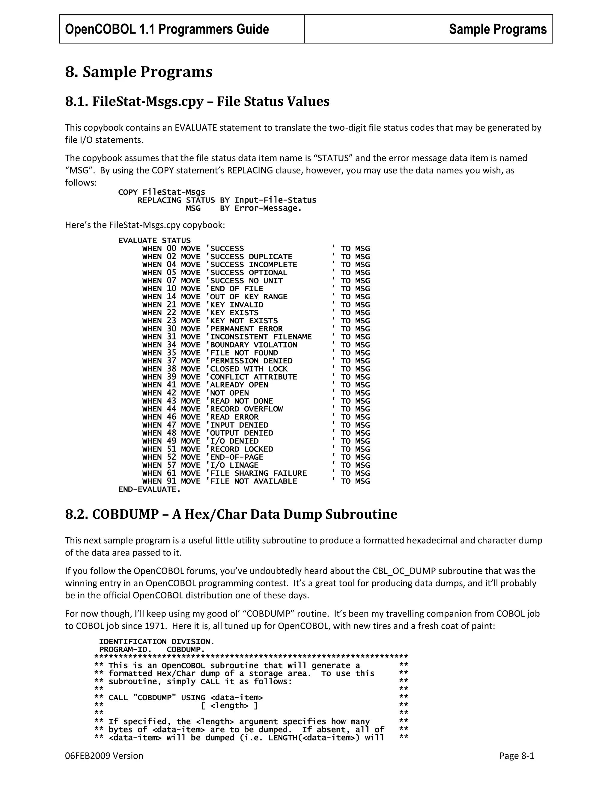 OpenCOBOL 1.1 Programmers Guide

Sample Programs

8. Sample Programs
8.1. FileStat-Msgs.cpy – File Status Values
This copybook contains an EVALUATE statement to translate the two-digit file status codes that may be generated by
file I/O statements.
The copybook assumes that the file status data item name is “STATUS” and the error message data item is named
“MSG”. By using the COPY statement’s REPLACING clause, however, you may use the data names you wish, as
follows:
COPY FileStat-Msgs
REPLACING STATUS BY Input-File-Status
MSG
BY Error-Message.

Here’s the FileStat-Msgs.cpy copybook:
EVALUATE STATUS
WHEN 00 MOVE
WHEN 02 MOVE
WHEN 04 MOVE
WHEN 05 MOVE
WHEN 07 MOVE
WHEN 10 MOVE
WHEN 14 MOVE
WHEN 21 MOVE
WHEN 22 MOVE
WHEN 23 MOVE
WHEN 30 MOVE
WHEN 31 MOVE
WHEN 34 MOVE
WHEN 35 MOVE
WHEN 37 MOVE
WHEN 38 MOVE
WHEN 39 MOVE
WHEN 41 MOVE
WHEN 42 MOVE
WHEN 43 MOVE
WHEN 44 MOVE
WHEN 46 MOVE
WHEN 47 MOVE
WHEN 48 MOVE
WHEN 49 MOVE
WHEN 51 MOVE
WHEN 52 MOVE
WHEN 57 MOVE
WHEN 61 MOVE
WHEN 91 MOVE
END-EVALUATE.

'SUCCESS
'SUCCESS DUPLICATE
'SUCCESS INCOMPLETE
'SUCCESS OPTIONAL
'SUCCESS NO UNIT
'END OF FILE
'OUT OF KEY RANGE
'KEY INVALID
'KEY EXISTS
'KEY NOT EXISTS
'PERMANENT ERROR
'INCONSISTENT FILENAME
'BOUNDARY VIOLATION
'FILE NOT FOUND
'PERMISSION DENIED
'CLOSED WITH LOCK
'CONFLICT ATTRIBUTE
'ALREADY OPEN
'NOT OPEN
'READ NOT DONE
'RECORD OVERFLOW
'READ ERROR
'INPUT DENIED
'OUTPUT DENIED
'I/O DENIED
'RECORD LOCKED
'END-OF-PAGE
'I/O LINAGE
'FILE SHARING FAILURE
'FILE NOT AVAILABLE

'
'
'
'
'
'
'
'
'
'
'
'
'
'
'
'
'
'
'
'
'
'
'
'
'
'
'
'
'
'

TO
TO
TO
TO
TO
TO
TO
TO
TO
TO
TO
TO
TO
TO
TO
TO
TO
TO
TO
TO
TO
TO
TO
TO
TO
TO
TO
TO
TO
TO

MSG
MSG
MSG
MSG
MSG
MSG
MSG
MSG
MSG
MSG
MSG
MSG
MSG
MSG
MSG
MSG
MSG
MSG
MSG
MSG
MSG
MSG
MSG
MSG
MSG
MSG
MSG
MSG
MSG
MSG

8.2. COBDUMP – A Hex/Char Data Dump Subroutine
This next sample program is a useful little utility subroutine to produce a formatted hexadecimal and character dump
of the data area passed to it.
If you follow the OpenCOBOL forums, you’ve undoubtedly heard about the CBL_OC_DUMP subroutine that was the
winning entry in an OpenCOBOL programming contest. It’s a great tool for producing data dumps, and it’ll probably
be in the official OpenCOBOL distribution one of these days.
For now though, I’ll keep using my good ol’ “COBDUMP” routine. It’s been my travelling companion from COBOL job
to COBOL job since 1971. Here it is, all tuned up for OpenCOBOL, with new tires and a fresh coat of paint:
IDENTIFICATION DIVISION.
PROGRAM-ID.
COBDUMP.
*****************************************************************
** This is an OpenCOBOL subroutine that will generate a
**
** formatted Hex/Char dump of a storage area. To use this
**
** subroutine, simply CALL it as follows:
**
**
**
** CALL "COBDUMP" USING <data-item>
**
**
[ <length> ]
**
**
**
** If specified, the <length> argument specifies how many
**
** bytes of <data-item> are to be dumped. If absent, all of
**
** <data-item> will be dumped (i.e. LENGTH(<data-item>) will
**

06FEB2009 Version

Page 8-1

 
