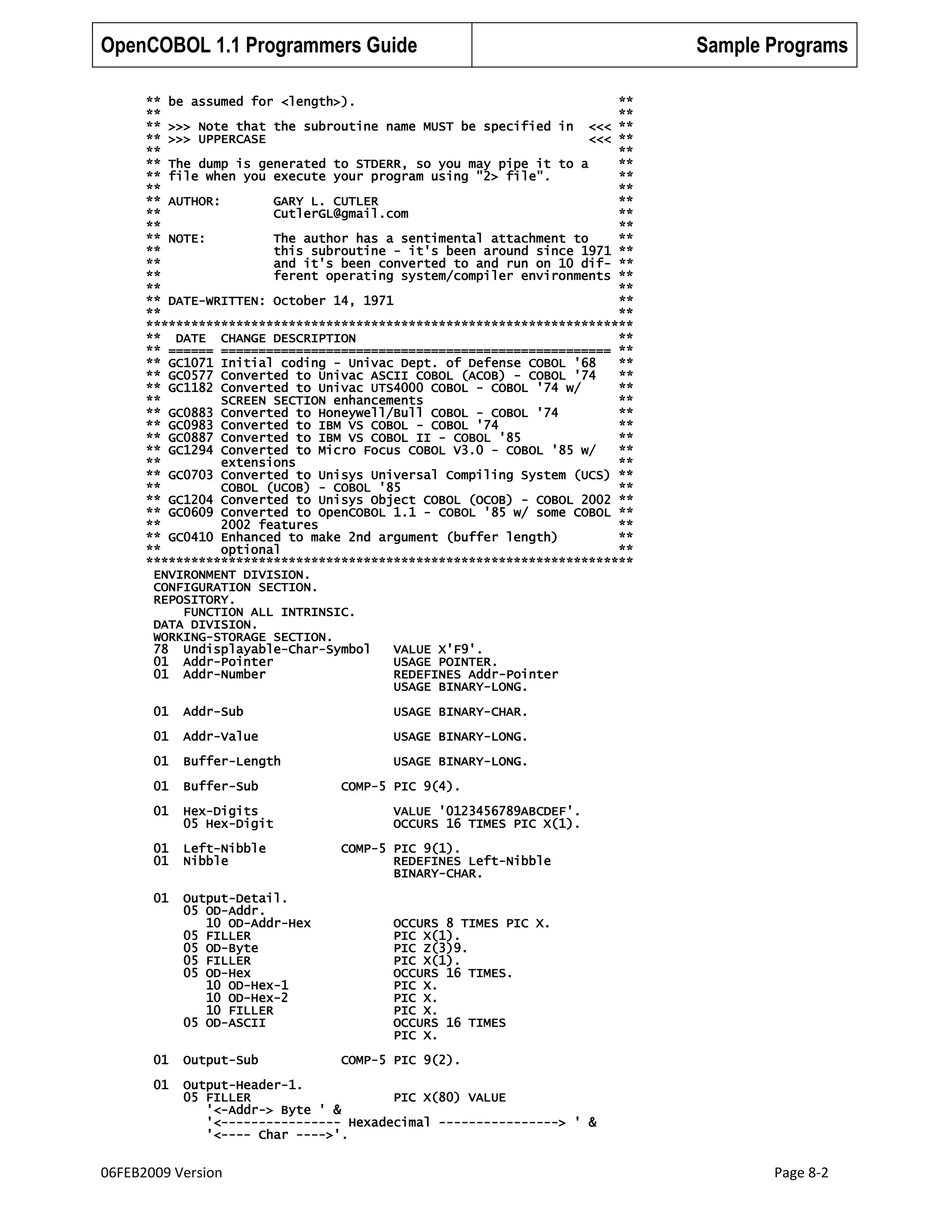 OpenCOBOL 1.1 Programmers Guide

Sample Programs

** be assumed for <length>).
**
**
**
** >>> Note that the subroutine name MUST be specified in <<< **
** >>> UPPERCASE
<<< **
**
**
** The dump is generated to STDERR, so you may pipe it to a
**
** file when you execute your program using "2> file".
**
**
**
** AUTHOR:
GARY L. CUTLER
**
**
CutlerGL@gmail.com
**
**
**
** NOTE:
The author has a sentimental attachment to
**
**
this subroutine - it's been around since 1971 **
**
and it's been converted to and run on 10 dif- **
**
ferent operating system/compiler environments **
**
**
** DATE-WRITTEN: October 14, 1971
**
**
**
*****************************************************************
** DATE CHANGE DESCRIPTION
**
** ====== ==================================================== **
** GC1071 Initial coding - Univac Dept. of Defense COBOL '68
**
** GC0577 Converted to Univac ASCII COBOL (ACOB) - COBOL '74
**
** GC1182 Converted to Univac UTS4000 COBOL - COBOL '74 w/
**
**
SCREEN SECTION enhancements
**
** GC0883 Converted to Honeywell/Bull COBOL - COBOL '74
**
** GC0983 Converted to IBM VS COBOL - COBOL '74
**
** GC0887 Converted to IBM VS COBOL II - COBOL '85
**
** GC1294 Converted to Micro Focus COBOL V3.0 - COBOL '85 w/
**
**
extensions
**
** GC0703 Converted to Unisys Universal Compiling System (UCS) **
**
COBOL (UCOB) - COBOL '85
**
** GC1204 Converted to Unisys Object COBOL (OCOB) - COBOL 2002 **
** GC0609 Converted to OpenCOBOL 1.1 - COBOL '85 w/ some COBOL **
**
2002 features
**
** GC0410 Enhanced to make 2nd argument (buffer length)
**
**
optional
**
*****************************************************************
ENVIRONMENT DIVISION.
CONFIGURATION SECTION.
REPOSITORY.
FUNCTION ALL INTRINSIC.
DATA DIVISION.
WORKING-STORAGE SECTION.
78 Undisplayable-Char-Symbol
VALUE X'F9'.
01 Addr-Pointer
USAGE POINTER.
01 Addr-Number
REDEFINES Addr-Pointer
USAGE BINARY-LONG.
01

Addr-Sub

USAGE BINARY-CHAR.

01

Addr-Value

USAGE BINARY-LONG.

01

Buffer-Length

USAGE BINARY-LONG.

01

Buffer-Sub

01

Hex-Digits
05 Hex-Digit

01
01

Left-Nibble
Nibble

01

Output-Detail.
05 OD-Addr.
10 OD-Addr-Hex
05 FILLER
05 OD-Byte
05 FILLER
05 OD-Hex
10 OD-Hex-1
10 OD-Hex-2
10 FILLER
05 OD-ASCII

COMP-5 PIC 9(4).
VALUE '0123456789ABCDEF'.
OCCURS 16 TIMES PIC X(1).
COMP-5 PIC 9(1).
REDEFINES Left-Nibble
BINARY-CHAR.

OCCURS 8 TIMES PIC X.
PIC X(1).
PIC Z(3)9.
PIC X(1).
OCCURS 16 TIMES.
PIC X.
PIC X.
PIC X.
OCCURS 16 TIMES
PIC X.

01

Output-Sub

01

Output-Header-1.
05 FILLER
PIC X(80) VALUE
'<-Addr-> Byte ' &
'<---------------- Hexadecimal ----------------> ' &
'<---- Char ---->'.

06FEB2009 Version

COMP-5 PIC 9(2).

Page 8-2

 