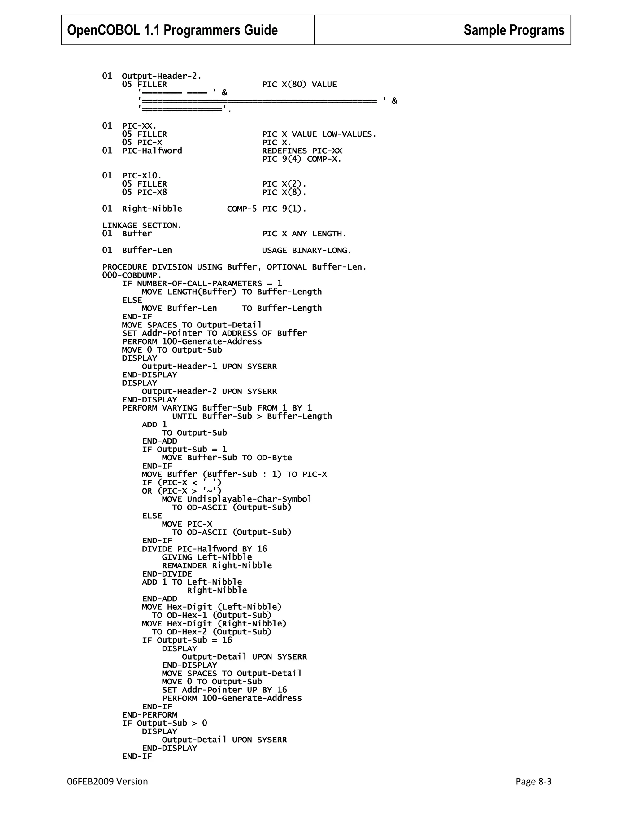 OpenCOBOL 1.1 Programmers Guide
01

Output-Header-2.
05 FILLER
PIC X(80) VALUE
'======== ==== ' &
'=============================================== ' &
'================'.

01

PIC-XX.
05 FILLER
05 PIC-X
PIC-Halfword

Sample Programs

01
01

PIC-X10.
05 FILLER
05 PIC-X8

01

Right-Nibble

PIC X VALUE LOW-VALUES.
PIC X.
REDEFINES PIC-XX
PIC 9(4) COMP-X.
PIC X(2).
PIC X(8).
COMP-5 PIC 9(1).

LINKAGE SECTION.
01 Buffer

PIC X ANY LENGTH.

01

USAGE BINARY-LONG.

Buffer-Len

PROCEDURE DIVISION USING Buffer, OPTIONAL Buffer-Len.
000-COBDUMP.
IF NUMBER-OF-CALL-PARAMETERS = 1
MOVE LENGTH(Buffer) TO Buffer-Length
ELSE
MOVE Buffer-Len
TO Buffer-Length
END-IF
MOVE SPACES TO Output-Detail
SET Addr-Pointer TO ADDRESS OF Buffer
PERFORM 100-Generate-Address
MOVE 0 TO Output-Sub
DISPLAY
Output-Header-1 UPON SYSERR
END-DISPLAY
DISPLAY
Output-Header-2 UPON SYSERR
END-DISPLAY
PERFORM VARYING Buffer-Sub FROM 1 BY 1
UNTIL Buffer-Sub > Buffer-Length
ADD 1
TO Output-Sub
END-ADD
IF Output-Sub = 1
MOVE Buffer-Sub TO OD-Byte
END-IF
MOVE Buffer (Buffer-Sub : 1) TO PIC-X
IF (PIC-X < ' ')
OR (PIC-X > '~')
MOVE Undisplayable-Char-Symbol
TO OD-ASCII (Output-Sub)
ELSE
MOVE PIC-X
TO OD-ASCII (Output-Sub)
END-IF
DIVIDE PIC-Halfword BY 16
GIVING Left-Nibble
REMAINDER Right-Nibble
END-DIVIDE
ADD 1 TO Left-Nibble
Right-Nibble
END-ADD
MOVE Hex-Digit (Left-Nibble)
TO OD-Hex-1 (Output-Sub)
MOVE Hex-Digit (Right-Nibble)
TO OD-Hex-2 (Output-Sub)
IF Output-Sub = 16
DISPLAY
Output-Detail UPON SYSERR
END-DISPLAY
MOVE SPACES TO Output-Detail
MOVE 0 TO Output-Sub
SET Addr-Pointer UP BY 16
PERFORM 100-Generate-Address
END-IF
END-PERFORM
IF Output-Sub > 0
DISPLAY
Output-Detail UPON SYSERR
END-DISPLAY
END-IF

06FEB2009 Version

Page 8-3

 