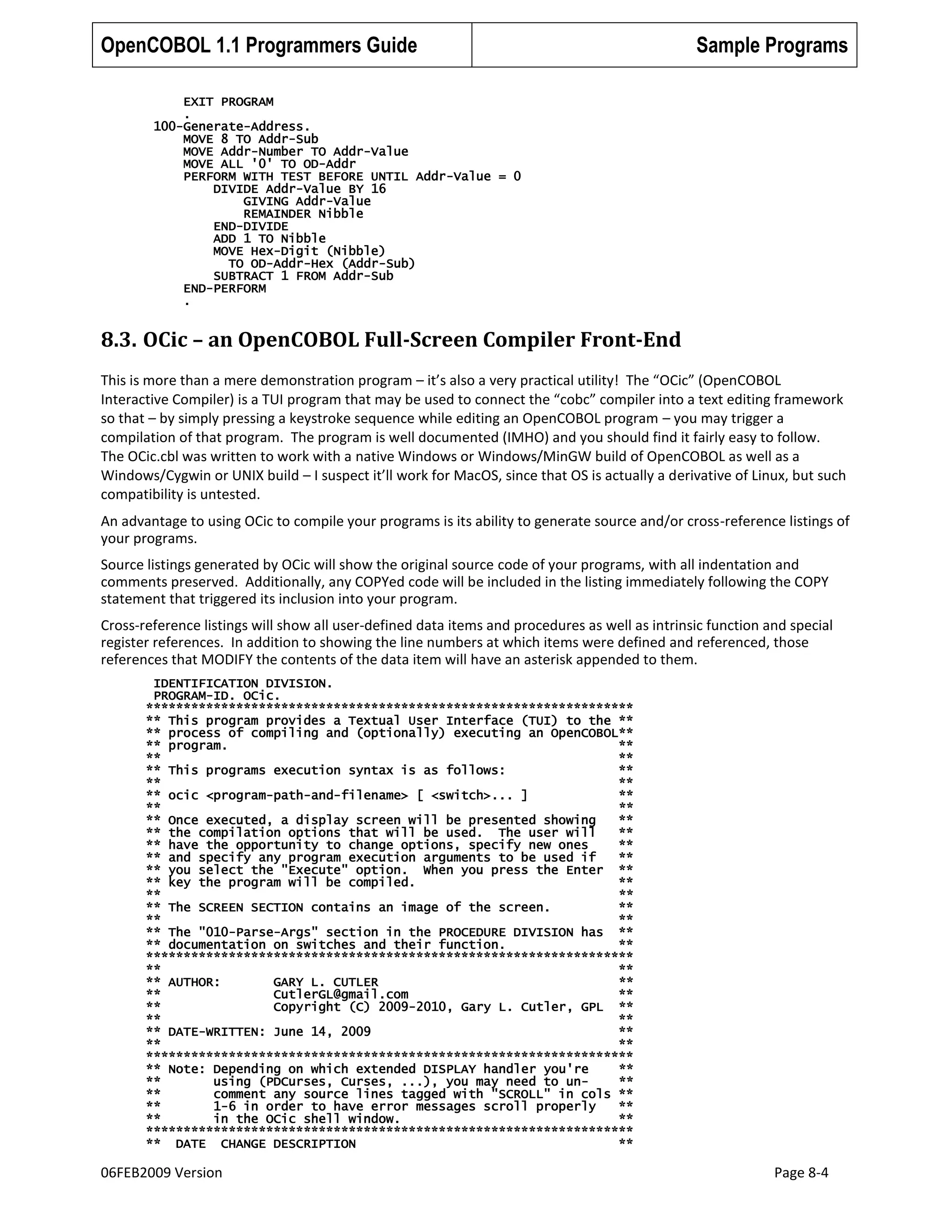 OpenCOBOL 1.1 Programmers Guide

Sample Programs

EXIT PROGRAM
.
100-Generate-Address.
MOVE 8 TO Addr-Sub
MOVE Addr-Number TO Addr-Value
MOVE ALL '0' TO OD-Addr
PERFORM WITH TEST BEFORE UNTIL Addr-Value = 0
DIVIDE Addr-Value BY 16
GIVING Addr-Value
REMAINDER Nibble
END-DIVIDE
ADD 1 TO Nibble
MOVE Hex-Digit (Nibble)
TO OD-Addr-Hex (Addr-Sub)
SUBTRACT 1 FROM Addr-Sub
END-PERFORM
.

8.3. OCic – an OpenCOBOL Full-Screen Compiler Front-End
This is more than a mere demonstration program – it’s also a very practical utility! The “OCic” (OpenCOBOL
Interactive Compiler) is a TUI program that may be used to connect the “cobc” compiler into a text editing framework
so that – by simply pressing a keystroke sequence while editing an OpenCOBOL program – you may trigger a
compilation of that program. The program is well documented (IMHO) and you should find it fairly easy to follow.
The OCic.cbl was written to work with a native Windows or Windows/MinGW build of OpenCOBOL as well as a
Windows/Cygwin or UNIX build – I suspect it’ll work for MacOS, since that OS is actually a derivative of Linux, but such
compatibility is untested.
An advantage to using OCic to compile your programs is its ability to generate source and/or cross-reference listings of
your programs.
Source listings generated by OCic will show the original source code of your programs, with all indentation and
comments preserved. Additionally, any COPYed code will be included in the listing immediately following the COPY
statement that triggered its inclusion into your program.
Cross-reference listings will show all user-defined data items and procedures as well as intrinsic function and special
register references. In addition to showing the line numbers at which items were defined and referenced, those
references that MODIFY the contents of the data item will have an asterisk appended to them.
IDENTIFICATION DIVISION.
PROGRAM-ID. OCic.
*****************************************************************
** This program provides a Textual User Interface (TUI) to the **
** process of compiling and (optionally) executing an OpenCOBOL**
** program.
**
**
**
** This programs execution syntax is as follows:
**
**
**
** ocic <program-path-and-filename> [ <switch>... ]
**
**
**
** Once executed, a display screen will be presented showing
**
** the compilation options that will be used. The user will
**
** have the opportunity to change options, specify new ones
**
** and specify any program execution arguments to be used if
**
** you select the "Execute" option. When you press the Enter **
** key the program will be compiled.
**
**
**
** The SCREEN SECTION contains an image of the screen.
**
**
**
** The "010-Parse-Args" section in the PROCEDURE DIVISION has **
** documentation on switches and their function.
**
*****************************************************************
**
**
** AUTHOR:
GARY L. CUTLER
**
**
CutlerGL@gmail.com
**
**
Copyright (C) 2009-2010, Gary L. Cutler, GPL **
**
**
** DATE-WRITTEN: June 14, 2009
**
**
**
*****************************************************************
** Note: Depending on which extended DISPLAY handler you're
**
**
using (PDCurses, Curses, ...), you may need to un**
**
comment any source lines tagged with "SCROLL" in cols **
**
1-6 in order to have error messages scroll properly
**
**
in the OCic shell window.
**
*****************************************************************
** DATE CHANGE DESCRIPTION
**

06FEB2009 Version

Page 8-4

 