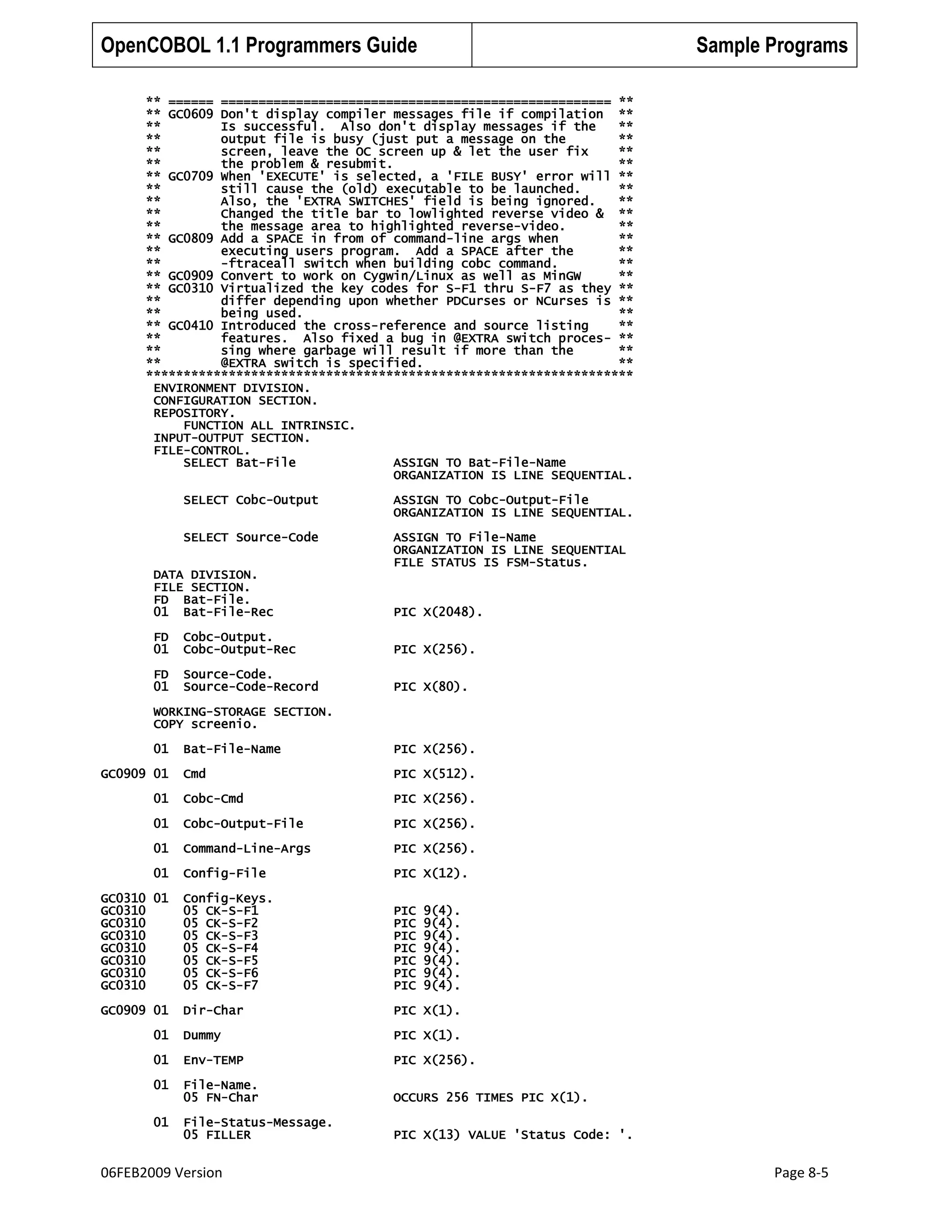 OpenCOBOL 1.1 Programmers Guide

Sample Programs

** ====== ==================================================== **
** GC0609 Don't display compiler messages file if compilation **
**
Is successful. Also don't display messages if the
**
**
output file is busy (just put a message on the
**
**
screen, leave the OC screen up & let the user fix
**
**
the problem & resubmit.
**
** GC0709 When 'EXECUTE' is selected, a 'FILE BUSY' error will **
**
still cause the (old) executable to be launched.
**
**
Also, the 'EXTRA SWITCHES' field is being ignored.
**
**
Changed the title bar to lowlighted reverse video & **
**
the message area to highlighted reverse-video.
**
** GC0809 Add a SPACE in from of command-line args when
**
**
executing users program. Add a SPACE after the
**
**
-ftraceall switch when building cobc command.
**
** GC0909 Convert to work on Cygwin/Linux as well as MinGW
**
** GC0310 Virtualized the key codes for S-F1 thru S-F7 as they **
**
differ depending upon whether PDCurses or NCurses is **
**
being used.
**
** GC0410 Introduced the cross-reference and source listing
**
**
features. Also fixed a bug in @EXTRA switch proces- **
**
sing where garbage will result if more than the
**
**
@EXTRA switch is specified.
**
*****************************************************************
ENVIRONMENT DIVISION.
CONFIGURATION SECTION.
REPOSITORY.
FUNCTION ALL INTRINSIC.
INPUT-OUTPUT SECTION.
FILE-CONTROL.
SELECT Bat-File
ASSIGN TO Bat-File-Name
ORGANIZATION IS LINE SEQUENTIAL.
SELECT Cobc-Output

ASSIGN TO Cobc-Output-File
ORGANIZATION IS LINE SEQUENTIAL.

SELECT Source-Code

ASSIGN TO File-Name
ORGANIZATION IS LINE SEQUENTIAL
FILE STATUS IS FSM-Status.

DATA DIVISION.
FILE SECTION.
FD Bat-File.
01 Bat-File-Rec

PIC X(2048).

FD
01

Cobc-Output.
Cobc-Output-Rec

PIC X(256).

FD
01

Source-Code.
Source-Code-Record

PIC X(80).

WORKING-STORAGE SECTION.
COPY screenio.
01

Bat-File-Name

PIC X(256).

Cmd

PIC X(512).

01

Cobc-Cmd

PIC X(256).

01

Cobc-Output-File

PIC X(256).

01

Command-Line-Args

PIC X(256).

01

Config-File

PIC X(12).

GC0310 01
GC0310
GC0310
GC0310
GC0310
GC0310
GC0310
GC0310

Config-Keys.
05 CK-S-F1
05 CK-S-F2
05 CK-S-F3
05 CK-S-F4
05 CK-S-F5
05 CK-S-F6
05 CK-S-F7

PIC
PIC
PIC
PIC
PIC
PIC
PIC

GC0909 01

Dir-Char

PIC X(1).

01

Dummy

PIC X(1).

01

Env-TEMP

PIC X(256).

01

File-Name.
05 FN-Char

OCCURS 256 TIMES PIC X(1).

01

File-Status-Message.
05 FILLER

PIC X(13) VALUE 'Status Code: '.

GC0909 01

06FEB2009 Version

9(4).
9(4).
9(4).
9(4).
9(4).
9(4).
9(4).

Page 8-5

 