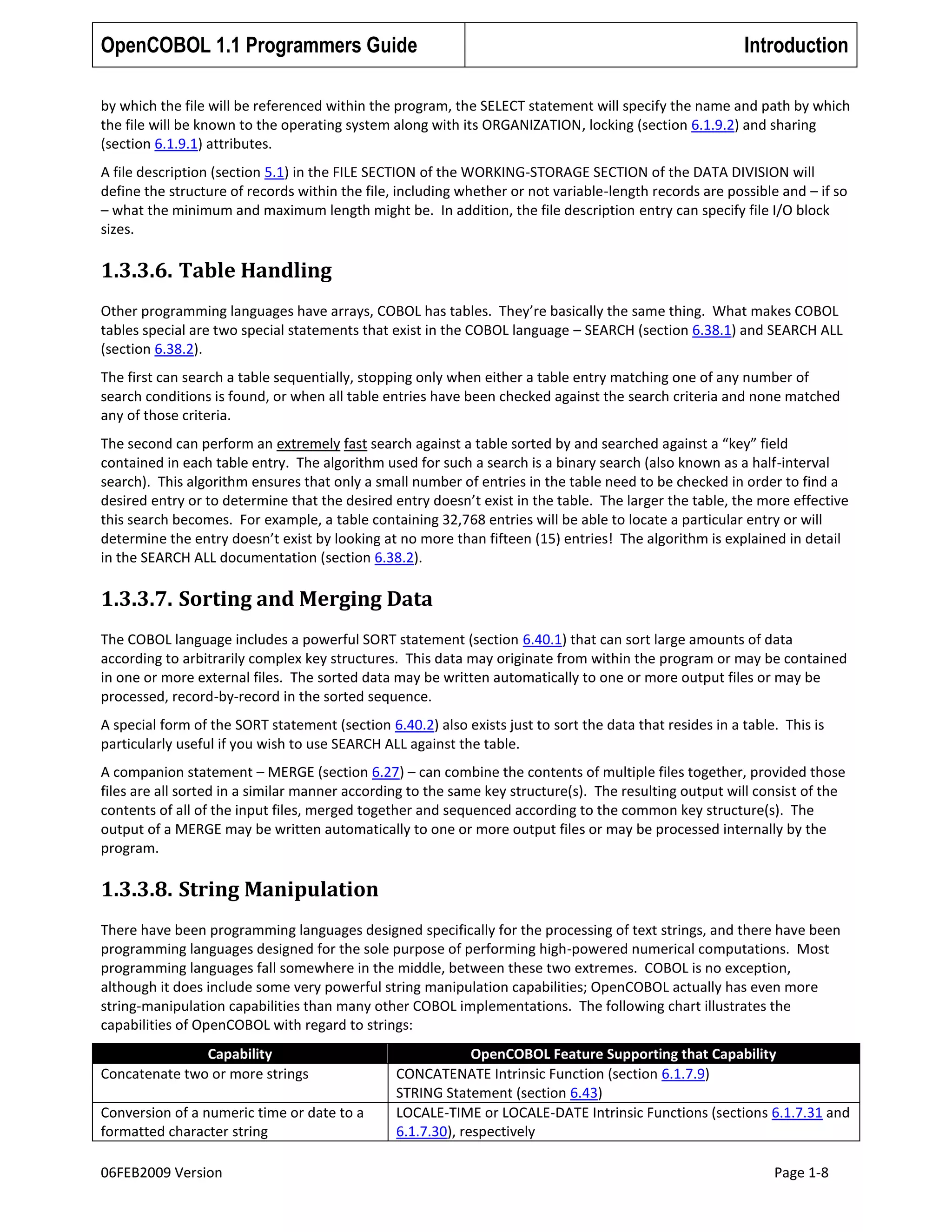 OpenCOBOL 1.1 Programmers Guide

Introduction

by which the file will be referenced within the program, the SELECT statement will specify the name and path by which
the file will be known to the operating system along with its ORGANIZATION, locking (section 6.1.9.2) and sharing
(section 6.1.9.1) attributes.
A file description (section 5.1) in the FILE SECTION of the WORKING-STORAGE SECTION of the DATA DIVISION will
define the structure of records within the file, including whether or not variable-length records are possible and – if so
– what the minimum and maximum length might be. In addition, the file description entry can specify file I/O block
sizes.

1.3.3.6. Table Handling
Other programming languages have arrays, COBOL has tables. They’re basically the same thing. What makes COBOL
tables special are two special statements that exist in the COBOL language – SEARCH (section 6.38.1) and SEARCH ALL
(section 6.38.2).
The first can search a table sequentially, stopping only when either a table entry matching one of any number of
search conditions is found, or when all table entries have been checked against the search criteria and none matched
any of those criteria.
The second can perform an extremely fast search against a table sorted by and searched against a “key” field
contained in each table entry. The algorithm used for such a search is a binary search (also known as a half-interval
search). This algorithm ensures that only a small number of entries in the table need to be checked in order to find a
desired entry or to determine that the desired entry doesn’t exist in the table. The larger the table, the more effective
this search becomes. For example, a table containing 32,768 entries will be able to locate a particular entry or will
determine the entry doesn’t exist by looking at no more than fifteen (15) entries! The algorithm is explained in detail
in the SEARCH ALL documentation (section 6.38.2).

1.3.3.7. Sorting and Merging Data
The COBOL language includes a powerful SORT statement (section 6.40.1) that can sort large amounts of data
according to arbitrarily complex key structures. This data may originate from within the program or may be contained
in one or more external files. The sorted data may be written automatically to one or more output files or may be
processed, record-by-record in the sorted sequence.
A special form of the SORT statement (section 6.40.2) also exists just to sort the data that resides in a table. This is
particularly useful if you wish to use SEARCH ALL against the table.
A companion statement – MERGE (section 6.27) – can combine the contents of multiple files together, provided those
files are all sorted in a similar manner according to the same key structure(s). The resulting output will consist of the
contents of all of the input files, merged together and sequenced according to the common key structure(s). The
output of a MERGE may be written automatically to one or more output files or may be processed internally by the
program.

1.3.3.8. String Manipulation
There have been programming languages designed specifically for the processing of text strings, and there have been
programming languages designed for the sole purpose of performing high-powered numerical computations. Most
programming languages fall somewhere in the middle, between these two extremes. COBOL is no exception,
although it does include some very powerful string manipulation capabilities; OpenCOBOL actually has even more
string-manipulation capabilities than many other COBOL implementations. The following chart illustrates the
capabilities of OpenCOBOL with regard to strings:
Capability
Concatenate two or more strings
Conversion of a numeric time or date to a
formatted character string
06FEB2009 Version

OpenCOBOL Feature Supporting that Capability
CONCATENATE Intrinsic Function (section 6.1.7.9)
STRING Statement (section 6.43)
LOCALE-TIME or LOCALE-DATE Intrinsic Functions (sections 6.1.7.31 and
6.1.7.30), respectively
Page 1-8

 
