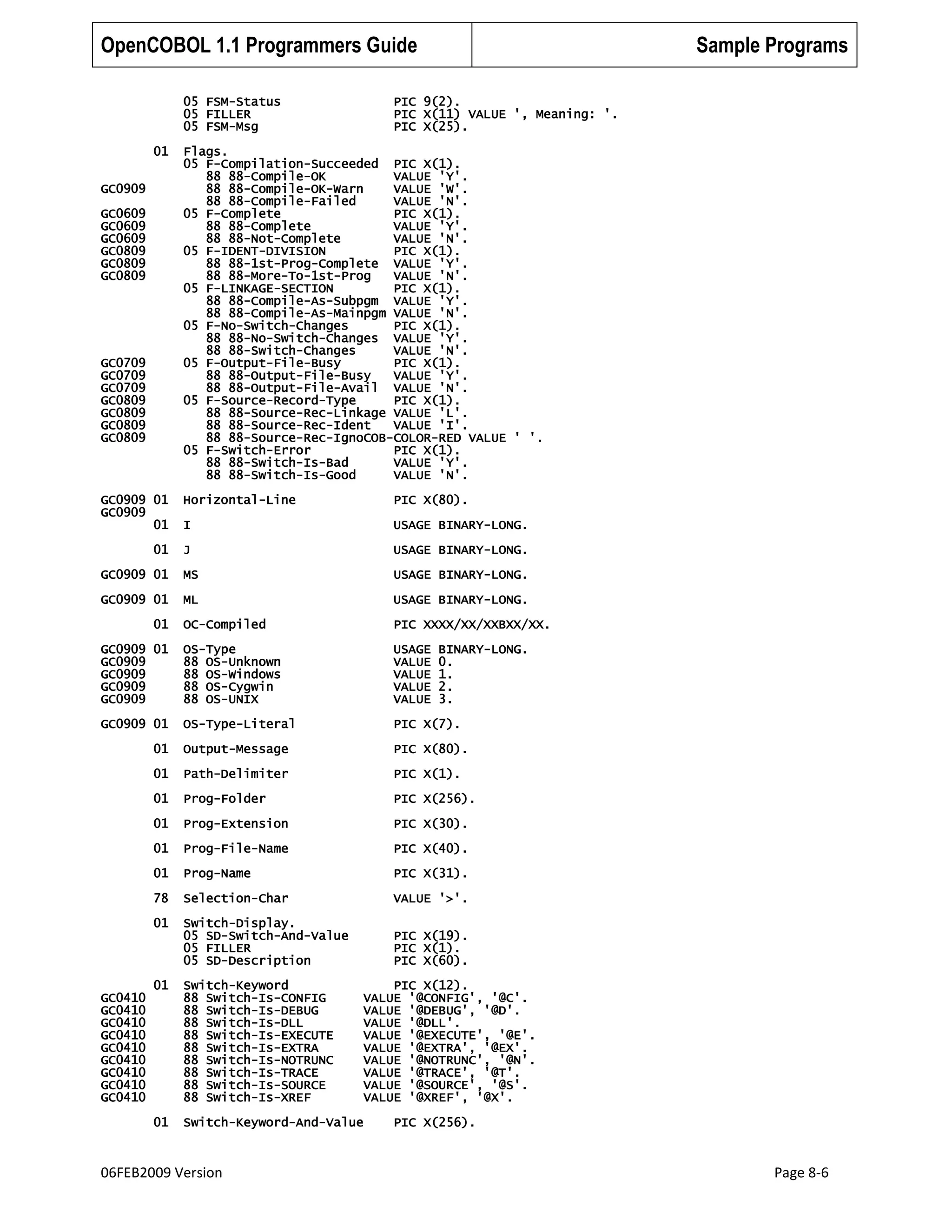 OpenCOBOL 1.1 Programmers Guide
05 FSM-Status
05 FILLER
05 FSM-Msg
01
GC0909
GC0609
GC0609
GC0609
GC0809
GC0809
GC0809

GC0709
GC0709
GC0709
GC0809
GC0809
GC0809
GC0809

GC0909 01
GC0909
01

Sample Programs

PIC 9(2).
PIC X(11) VALUE ', Meaning: '.
PIC X(25).

Flags.
05 F-Compilation-Succeeded PIC X(1).
88 88-Compile-OK
VALUE 'Y'.
88 88-Compile-OK-Warn
VALUE 'W'.
88 88-Compile-Failed
VALUE 'N'.
05 F-Complete
PIC X(1).
88 88-Complete
VALUE 'Y'.
88 88-Not-Complete
VALUE 'N'.
05 F-IDENT-DIVISION
PIC X(1).
88 88-1st-Prog-Complete VALUE 'Y'.
88 88-More-To-1st-Prog
VALUE 'N'.
05 F-LINKAGE-SECTION
PIC X(1).
88 88-Compile-As-Subpgm VALUE 'Y'.
88 88-Compile-As-Mainpgm VALUE 'N'.
05 F-No-Switch-Changes
PIC X(1).
88 88-No-Switch-Changes VALUE 'Y'.
88 88-Switch-Changes
VALUE 'N'.
05 F-Output-File-Busy
PIC X(1).
88 88-Output-File-Busy
VALUE 'Y'.
88 88-Output-File-Avail VALUE 'N'.
05 F-Source-Record-Type
PIC X(1).
88 88-Source-Rec-Linkage VALUE 'L'.
88 88-Source-Rec-Ident
VALUE 'I'.
88 88-Source-Rec-IgnoCOB-COLOR-RED VALUE ' '.
05 F-Switch-Error
PIC X(1).
88 88-Switch-Is-Bad
VALUE 'Y'.
88 88-Switch-Is-Good
VALUE 'N'.
Horizontal-Line

PIC X(80).

I

USAGE BINARY-LONG.

J

USAGE BINARY-LONG.

GC0909 01

MS

USAGE BINARY-LONG.

GC0909 01

ML

USAGE BINARY-LONG.

OC-Compiled

PIC XXXX/XX/XXBXX/XX.

GC0909 01
GC0909
GC0909
GC0909
GC0909

OS-Type
88 OS-Unknown
88 OS-Windows
88 OS-Cygwin
88 OS-UNIX

USAGE
VALUE
VALUE
VALUE
VALUE

GC0909 01

OS-Type-Literal

PIC X(7).

01

Output-Message

PIC X(80).

01

Path-Delimiter

PIC X(1).

01

Prog-Folder

PIC X(256).

01

Prog-Extension

PIC X(30).

01

Prog-File-Name

PIC X(40).

01

Prog-Name

PIC X(31).

78

Selection-Char

VALUE '>'.

01

Switch-Display.
05 SD-Switch-And-Value
05 FILLER
05 SD-Description

PIC X(19).
PIC X(1).
PIC X(60).

01

01

01

Switch-Keyword
88 Switch-Is-CONFIG
88 Switch-Is-DEBUG
88 Switch-Is-DLL
88 Switch-Is-EXECUTE
88 Switch-Is-EXTRA
88 Switch-Is-NOTRUNC
88 Switch-Is-TRACE
88 Switch-Is-SOURCE
88 Switch-Is-XREF

01

Switch-Keyword-And-Value

GC0410
GC0410
GC0410
GC0410
GC0410
GC0410
GC0410
GC0410
GC0410

06FEB2009 Version

BINARY-LONG.
0.
1.
2.
3.

PIC X(12).
VALUE '@CONFIG', '@C'.
VALUE '@DEBUG', '@D'.
VALUE '@DLL'.
VALUE '@EXECUTE', '@E'.
VALUE '@EXTRA', '@EX'.
VALUE '@NOTRUNC', '@N'.
VALUE '@TRACE', '@T'.
VALUE '@SOURCE', '@S'.
VALUE '@XREF', '@X'.
PIC X(256).

Page 8-6

 