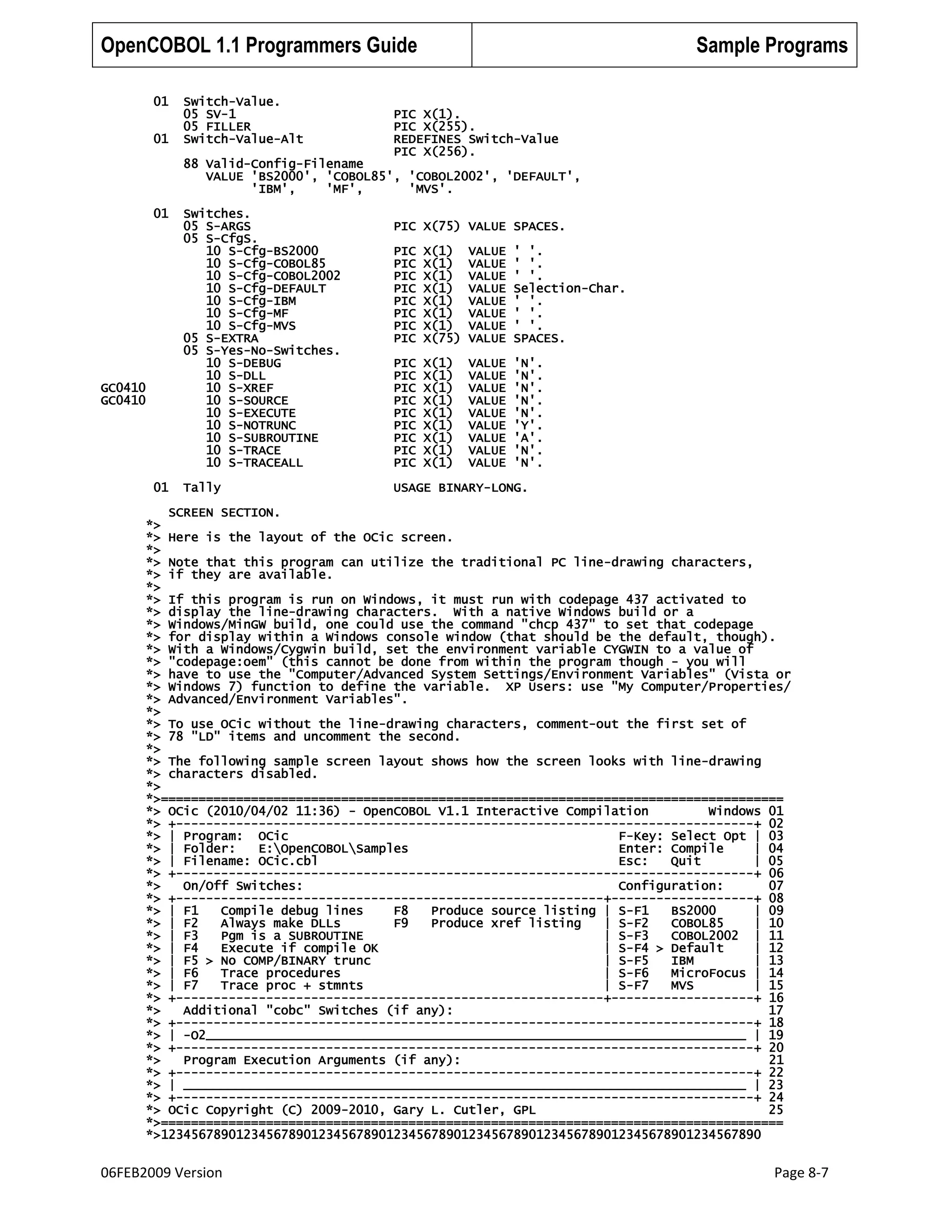 OpenCOBOL 1.1 Programmers Guide
01
01

Switch-Value.
05 SV-1
05 FILLER
Switch-Value-Alt

Sample Programs

PIC X(1).
PIC X(255).
REDEFINES Switch-Value
PIC X(256).

88 Valid-Config-Filename
VALUE 'BS2000', 'COBOL85', 'COBOL2002', 'DEFAULT',
'IBM',
'MF',
'MVS'.
01

GC0410
GC0410

01

Switches.
05 S-ARGS
05 S-CfgS.
10 S-Cfg-BS2000
10 S-Cfg-COBOL85
10 S-Cfg-COBOL2002
10 S-Cfg-DEFAULT
10 S-Cfg-IBM
10 S-Cfg-MF
10 S-Cfg-MVS
05 S-EXTRA
05 S-Yes-No-Switches.
10 S-DEBUG
10 S-DLL
10 S-XREF
10 S-SOURCE
10 S-EXECUTE
10 S-NOTRUNC
10 S-SUBROUTINE
10 S-TRACE
10 S-TRACEALL
Tally

PIC X(75) VALUE SPACES.
PIC
PIC
PIC
PIC
PIC
PIC
PIC
PIC

X(1)
X(1)
X(1)
X(1)
X(1)
X(1)
X(1)
X(75)

VALUE
VALUE
VALUE
VALUE
VALUE
VALUE
VALUE
VALUE

' '.
' '.
' '.
Selection-Char.
' '.
' '.
' '.
SPACES.

PIC
PIC
PIC
PIC
PIC
PIC
PIC
PIC
PIC

X(1)
X(1)
X(1)
X(1)
X(1)
X(1)
X(1)
X(1)
X(1)

VALUE
VALUE
VALUE
VALUE
VALUE
VALUE
VALUE
VALUE
VALUE

'N'.
'N'.
'N'.
'N'.
'N'.
'Y'.
'A'.
'N'.
'N'.

USAGE BINARY-LONG.

SCREEN SECTION.
*>
*> Here is the layout of the OCic screen.
*>
*> Note that this program can utilize the traditional PC line-drawing characters,
*> if they are available.
*>
*> If this program is run on Windows, it must run with codepage 437 activated to
*> display the line-drawing characters. With a native Windows build or a
*> Windows/MinGW build, one could use the command "chcp 437" to set that codepage
*> for display within a Windows console window (that should be the default, though).
*> With a Windows/Cygwin build, set the environment variable CYGWIN to a value of
*> "codepage:oem" (this cannot be done from within the program though - you will
*> have to use the "Computer/Advanced System Settings/Environment Variables" (Vista or
*> Windows 7) function to define the variable. XP Users: use "My Computer/Properties/
*> Advanced/Environment Variables".
*>
*> To use OCic without the line-drawing characters, comment-out the first set of
*> 78 "LD" items and uncomment the second.
*>
*> The following sample screen layout shows how the screen looks with line-drawing
*> characters disabled.
*>
*>===================================================================================
*> OCic (2010/04/02 11:36) - OpenCOBOL V1.1 Interactive Compilation
Windows 01
*> +-----------------------------------------------------------------------------+ 02
*> | Program: OCic
F-Key: Select Opt | 03
*> | Folder:
E:OpenCOBOLSamples
Enter: Compile
| 04
*> | Filename: OCic.cbl
Esc:
Quit
| 05
*> +-----------------------------------------------------------------------------+ 06
*>
On/Off Switches:
Configuration:
07
*> +---------------------------------------------------------+-------------------+ 08
*> | F1
Compile debug lines
F8
Produce source listing | S-F1
BS2000
| 09
*> | F2
Always make DLLs
F9
Produce xref listing
| S-F2
COBOL85
| 10
*> | F3
Pgm is a SUBROUTINE
| S-F3
COBOL2002 | 11
*> | F4
Execute if compile OK
| S-F4 > Default
| 12
*> | F5 > No COMP/BINARY trunc
| S-F5
IBM
| 13
*> | F6
Trace procedures
| S-F6
MicroFocus | 14
*> | F7
Trace proc + stmnts
| S-F7
MVS
| 15
*> +---------------------------------------------------------+-------------------+ 16
*>
Additional "cobc" Switches (if any):
17
*> +-----------------------------------------------------------------------------+ 18
*> | -O2________________________________________________________________________ | 19
*> +-----------------------------------------------------------------------------+ 20
*>
Program Execution Arguments (if any):
21
*> +-----------------------------------------------------------------------------+ 22
*> | ___________________________________________________________________________ | 23
*> +-----------------------------------------------------------------------------+ 24
*> OCic Copyright (C) 2009-2010, Gary L. Cutler, GPL
25
*>===================================================================================
*>12345678901234567890123456789012345678901234567890123456789012345678901234567890

06FEB2009 Version

Page 8-7

 