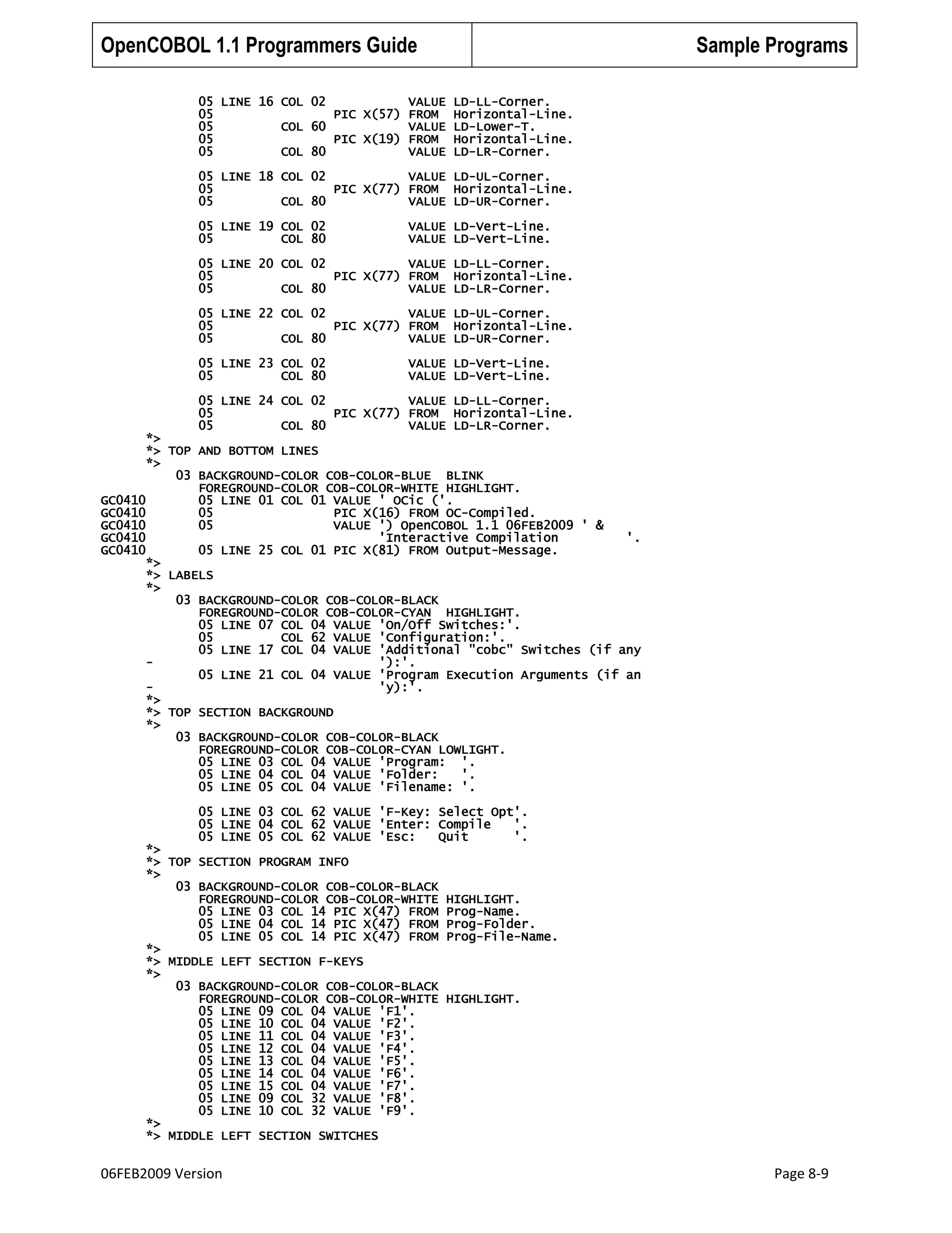 OpenCOBOL 1.1 Programmers Guide
05 LINE 16 COL 02
VALUE
05
PIC X(57) FROM
05
COL 60
VALUE
05
PIC X(19) FROM
05
COL 80
VALUE

Sample Programs
LD-LL-Corner.
Horizontal-Line.
LD-Lower-T.
Horizontal-Line.
LD-LR-Corner.

05 LINE 18 COL 02
VALUE LD-UL-Corner.
05
PIC X(77) FROM Horizontal-Line.
05
COL 80
VALUE LD-UR-Corner.
05 LINE 19 COL 02
05
COL 80

VALUE LD-Vert-Line.
VALUE LD-Vert-Line.

05 LINE 20 COL 02
VALUE LD-LL-Corner.
05
PIC X(77) FROM Horizontal-Line.
05
COL 80
VALUE LD-LR-Corner.
05 LINE 22 COL 02
VALUE LD-UL-Corner.
05
PIC X(77) FROM Horizontal-Line.
05
COL 80
VALUE LD-UR-Corner.
05 LINE 23 COL 02
05
COL 80

VALUE LD-Vert-Line.
VALUE LD-Vert-Line.

05 LINE 24 COL 02
VALUE LD-LL-Corner.
05
PIC X(77) FROM Horizontal-Line.
05
COL 80
VALUE LD-LR-Corner.
*>
*> TOP AND BOTTOM LINES
*>
03 BACKGROUND-COLOR COB-COLOR-BLUE BLINK
FOREGROUND-COLOR COB-COLOR-WHITE HIGHLIGHT.
GC0410
05 LINE 01 COL 01 VALUE ' OCic ('.
GC0410
05
PIC X(16) FROM OC-Compiled.
GC0410
05
VALUE ') OpenCOBOL 1.1 06FEB2009 ' &
GC0410
'Interactive Compilation
'.
GC0410
05 LINE 25 COL 01 PIC X(81) FROM Output-Message.
*>
*> LABELS
*>
03 BACKGROUND-COLOR COB-COLOR-BLACK
FOREGROUND-COLOR COB-COLOR-CYAN HIGHLIGHT.
05 LINE 07 COL 04 VALUE 'On/Off Switches:'.
05
COL 62 VALUE 'Configuration:'.
05 LINE 17 COL 04 VALUE 'Additional "cobc" Switches (if any
'):'.
05 LINE 21 COL 04 VALUE 'Program Execution Arguments (if an
'y):'.
*>
*> TOP SECTION BACKGROUND
*>
03 BACKGROUND-COLOR COB-COLOR-BLACK
FOREGROUND-COLOR COB-COLOR-CYAN LOWLIGHT.
05 LINE 03 COL 04 VALUE 'Program: '.
05 LINE 04 COL 04 VALUE 'Folder:
'.
05 LINE 05 COL 04 VALUE 'Filename: '.
05 LINE 03 COL 62 VALUE 'F-Key: Select Opt'.
05 LINE 04 COL 62 VALUE 'Enter: Compile
'.
05 LINE 05 COL 62 VALUE 'Esc:
Quit
'.
*>
*> TOP SECTION PROGRAM INFO
*>
03 BACKGROUND-COLOR COB-COLOR-BLACK
FOREGROUND-COLOR COB-COLOR-WHITE
05 LINE 03 COL 14 PIC X(47) FROM
05 LINE 04 COL 14 PIC X(47) FROM
05 LINE 05 COL 14 PIC X(47) FROM
*>
*> MIDDLE LEFT SECTION F-KEYS
*>
03 BACKGROUND-COLOR COB-COLOR-BLACK
FOREGROUND-COLOR COB-COLOR-WHITE
05 LINE 09 COL 04 VALUE 'F1'.
05 LINE 10 COL 04 VALUE 'F2'.
05 LINE 11 COL 04 VALUE 'F3'.
05 LINE 12 COL 04 VALUE 'F4'.
05 LINE 13 COL 04 VALUE 'F5'.
05 LINE 14 COL 04 VALUE 'F6'.
05 LINE 15 COL 04 VALUE 'F7'.
05 LINE 09 COL 32 VALUE 'F8'.
05 LINE 10 COL 32 VALUE 'F9'.
*>
*> MIDDLE LEFT SECTION SWITCHES

06FEB2009 Version

HIGHLIGHT.
Prog-Name.
Prog-Folder.
Prog-File-Name.

HIGHLIGHT.

Page 8-9

 