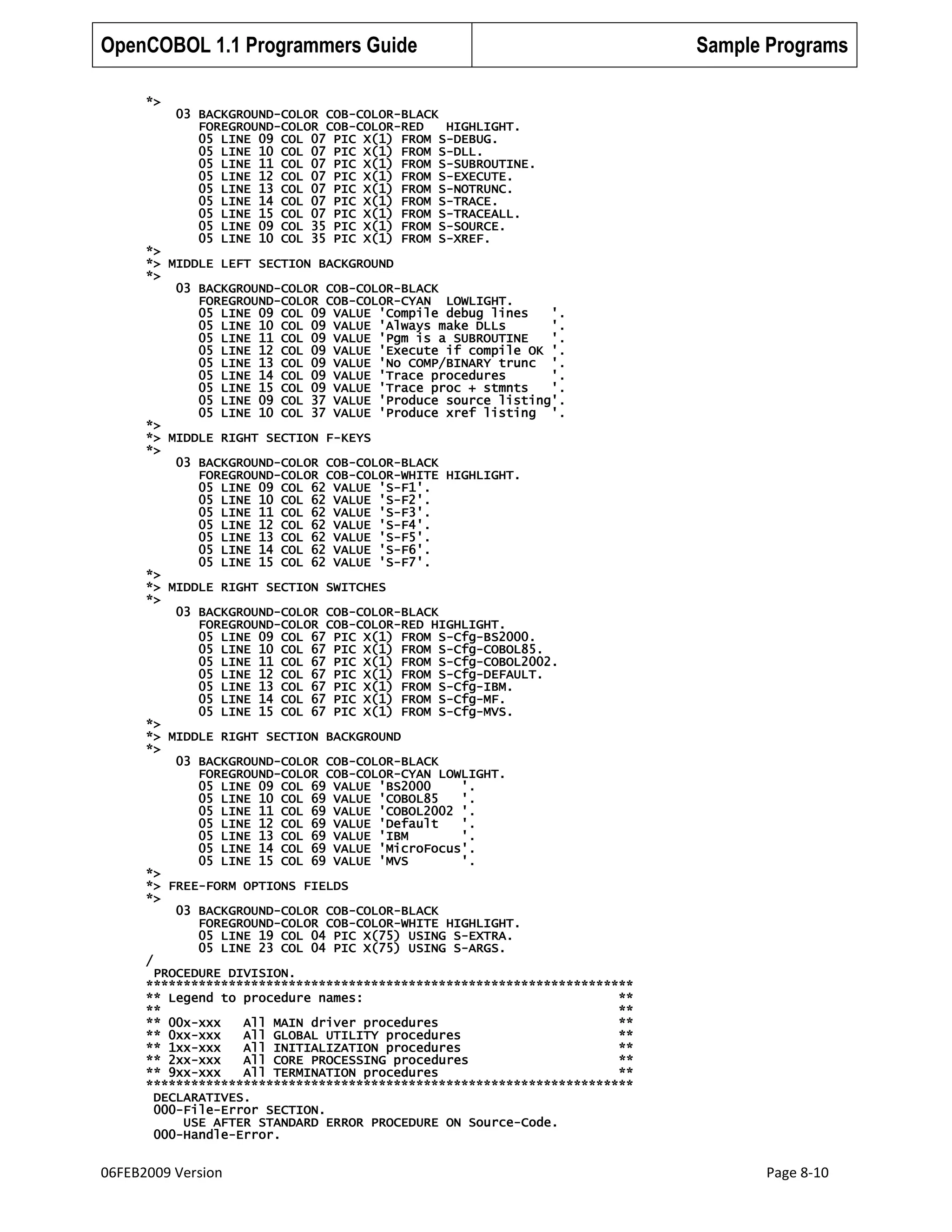 OpenCOBOL 1.1 Programmers Guide

Sample Programs

*>
03 BACKGROUND-COLOR COB-COLOR-BLACK
FOREGROUND-COLOR COB-COLOR-RED
HIGHLIGHT.
05 LINE 09 COL 07 PIC X(1) FROM S-DEBUG.
05 LINE 10 COL 07 PIC X(1) FROM S-DLL.
05 LINE 11 COL 07 PIC X(1) FROM S-SUBROUTINE.
05 LINE 12 COL 07 PIC X(1) FROM S-EXECUTE.
05 LINE 13 COL 07 PIC X(1) FROM S-NOTRUNC.
05 LINE 14 COL 07 PIC X(1) FROM S-TRACE.
05 LINE 15 COL 07 PIC X(1) FROM S-TRACEALL.
05 LINE 09 COL 35 PIC X(1) FROM S-SOURCE.
05 LINE 10 COL 35 PIC X(1) FROM S-XREF.
*>
*> MIDDLE LEFT SECTION BACKGROUND
*>
03 BACKGROUND-COLOR COB-COLOR-BLACK
FOREGROUND-COLOR COB-COLOR-CYAN LOWLIGHT.
05 LINE 09 COL 09 VALUE 'Compile debug lines
'.
05 LINE 10 COL 09 VALUE 'Always make DLLs
'.
05 LINE 11 COL 09 VALUE 'Pgm is a SUBROUTINE
'.
05 LINE 12 COL 09 VALUE 'Execute if compile OK '.
05 LINE 13 COL 09 VALUE 'No COMP/BINARY trunc '.
05 LINE 14 COL 09 VALUE 'Trace procedures
'.
05 LINE 15 COL 09 VALUE 'Trace proc + stmnts
'.
05 LINE 09 COL 37 VALUE 'Produce source listing'.
05 LINE 10 COL 37 VALUE 'Produce xref listing '.
*>
*> MIDDLE RIGHT SECTION F-KEYS
*>
03 BACKGROUND-COLOR COB-COLOR-BLACK
FOREGROUND-COLOR COB-COLOR-WHITE HIGHLIGHT.
05 LINE 09 COL 62 VALUE 'S-F1'.
05 LINE 10 COL 62 VALUE 'S-F2'.
05 LINE 11 COL 62 VALUE 'S-F3'.
05 LINE 12 COL 62 VALUE 'S-F4'.
05 LINE 13 COL 62 VALUE 'S-F5'.
05 LINE 14 COL 62 VALUE 'S-F6'.
05 LINE 15 COL 62 VALUE 'S-F7'.
*>
*> MIDDLE RIGHT SECTION SWITCHES
*>
03 BACKGROUND-COLOR COB-COLOR-BLACK
FOREGROUND-COLOR COB-COLOR-RED HIGHLIGHT.
05 LINE 09 COL 67 PIC X(1) FROM S-Cfg-BS2000.
05 LINE 10 COL 67 PIC X(1) FROM S-Cfg-COBOL85.
05 LINE 11 COL 67 PIC X(1) FROM S-Cfg-COBOL2002.
05 LINE 12 COL 67 PIC X(1) FROM S-Cfg-DEFAULT.
05 LINE 13 COL 67 PIC X(1) FROM S-Cfg-IBM.
05 LINE 14 COL 67 PIC X(1) FROM S-Cfg-MF.
05 LINE 15 COL 67 PIC X(1) FROM S-Cfg-MVS.
*>
*> MIDDLE RIGHT SECTION BACKGROUND
*>
03 BACKGROUND-COLOR COB-COLOR-BLACK
FOREGROUND-COLOR COB-COLOR-CYAN LOWLIGHT.
05 LINE 09 COL 69 VALUE 'BS2000
'.
05 LINE 10 COL 69 VALUE 'COBOL85
'.
05 LINE 11 COL 69 VALUE 'COBOL2002 '.
05 LINE 12 COL 69 VALUE 'Default
'.
05 LINE 13 COL 69 VALUE 'IBM
'.
05 LINE 14 COL 69 VALUE 'MicroFocus'.
05 LINE 15 COL 69 VALUE 'MVS
'.
*>
*> FREE-FORM OPTIONS FIELDS
*>
03 BACKGROUND-COLOR COB-COLOR-BLACK
FOREGROUND-COLOR COB-COLOR-WHITE HIGHLIGHT.
05 LINE 19 COL 04 PIC X(75) USING S-EXTRA.
05 LINE 23 COL 04 PIC X(75) USING S-ARGS.
/
PROCEDURE DIVISION.
*****************************************************************
** Legend to procedure names:
**
**
**
** 00x-xxx
All MAIN driver procedures
**
** 0xx-xxx
All GLOBAL UTILITY procedures
**
** 1xx-xxx
All INITIALIZATION procedures
**
** 2xx-xxx
All CORE PROCESSING procedures
**
** 9xx-xxx
All TERMINATION procedures
**
*****************************************************************
DECLARATIVES.
000-File-Error SECTION.
USE AFTER STANDARD ERROR PROCEDURE ON Source-Code.
000-Handle-Error.

06FEB2009 Version

Page 8-10

 