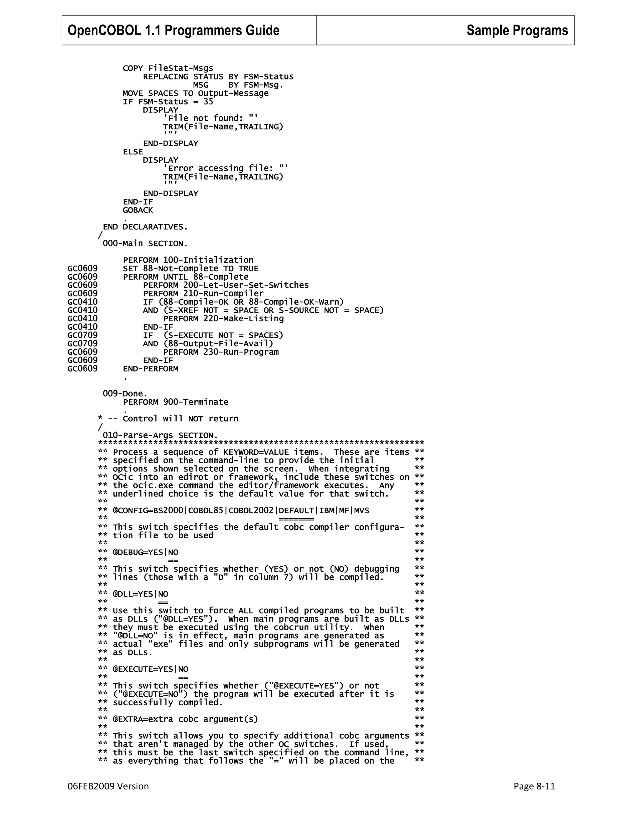 OpenCOBOL 1.1 Programmers Guide

/

Sample Programs

COPY FileStat-Msgs
REPLACING STATUS BY FSM-Status
MSG
BY FSM-Msg.
MOVE SPACES TO Output-Message
IF FSM-Status = 35
DISPLAY
'File not found: "'
TRIM(File-Name,TRAILING)
'"'
END-DISPLAY
ELSE
DISPLAY
'Error accessing file: "'
TRIM(File-Name,TRAILING)
'"'
END-DISPLAY
END-IF
GOBACK
.
END DECLARATIVES.
000-Main SECTION.

GC0609
GC0609
GC0609
GC0609
GC0410
GC0410
GC0410
GC0410
GC0709
GC0709
GC0609
GC0609
GC0609

PERFORM 100-Initialization
SET 88-Not-Complete TO TRUE
PERFORM UNTIL 88-Complete
PERFORM 200-Let-User-Set-Switches
PERFORM 210-Run-Compiler
IF (88-Compile-OK OR 88-Compile-OK-Warn)
AND (S-XREF NOT = SPACE OR S-SOURCE NOT = SPACE)
PERFORM 220-Make-Listing
END-IF
IF (S-EXECUTE NOT = SPACES)
AND (88-Output-File-Avail)
PERFORM 230-Run-Program
END-IF
END-PERFORM
.

009-Done.
PERFORM 900-Terminate
.
* -- Control will NOT return
/
010-Parse-Args SECTION.
*****************************************************************
** Process a sequence of KEYWORD=VALUE items. These are items **
** specified on the command-line to provide the initial
**
** options shown selected on the screen. When integrating
**
** OCic into an edirot or framework, include these switches on **
** the ocic.exe command the editor/framework executes. Any
**
** underlined choice is the default value for that switch.
**
**
**
** @CONFIG=BS2000|COBOL85|COBOL2002|DEFAULT|IBM|MF|MVS
**
**
=======
**
** This switch specifies the default cobc compiler configura- **
** tion file to be used
**
**
**
** @DEBUG=YES|NO
**
**
==
**
** This switch specifies whether (YES) or not (NO) debugging
**
** lines (those with a "D" in column 7) will be compiled.
**
**
**
** @DLL=YES|NO
**
**
==
**
** Use this switch to force ALL compiled programs to be built **
** as DLLs ("@DLL=YES"). When main programs are built as DLLs **
** they must be executed using the cobcrun utility. When
**
** "@DLL=NO" is in effect, main programs are generated as
**
** actual "exe" files and only subprograms will be generated
**
** as DLLs.
**
**
**
** @EXECUTE=YES|NO
**
**
==
**
** This switch specifies whether ("@EXECUTE=YES") or not
**
** ("@EXECUTE=NO") the program will be executed after it is
**
** successfully compiled.
**
**
**
** @EXTRA=extra cobc argument(s)
**
**
**
** This switch allows you to specify additional cobc arguments **
** that aren't managed by the other OC switches. If used,
**
** this must be the last switch specified on the command line, **
** as everything that follows the "=" will be placed on the
**

06FEB2009 Version

Page 8-11

 