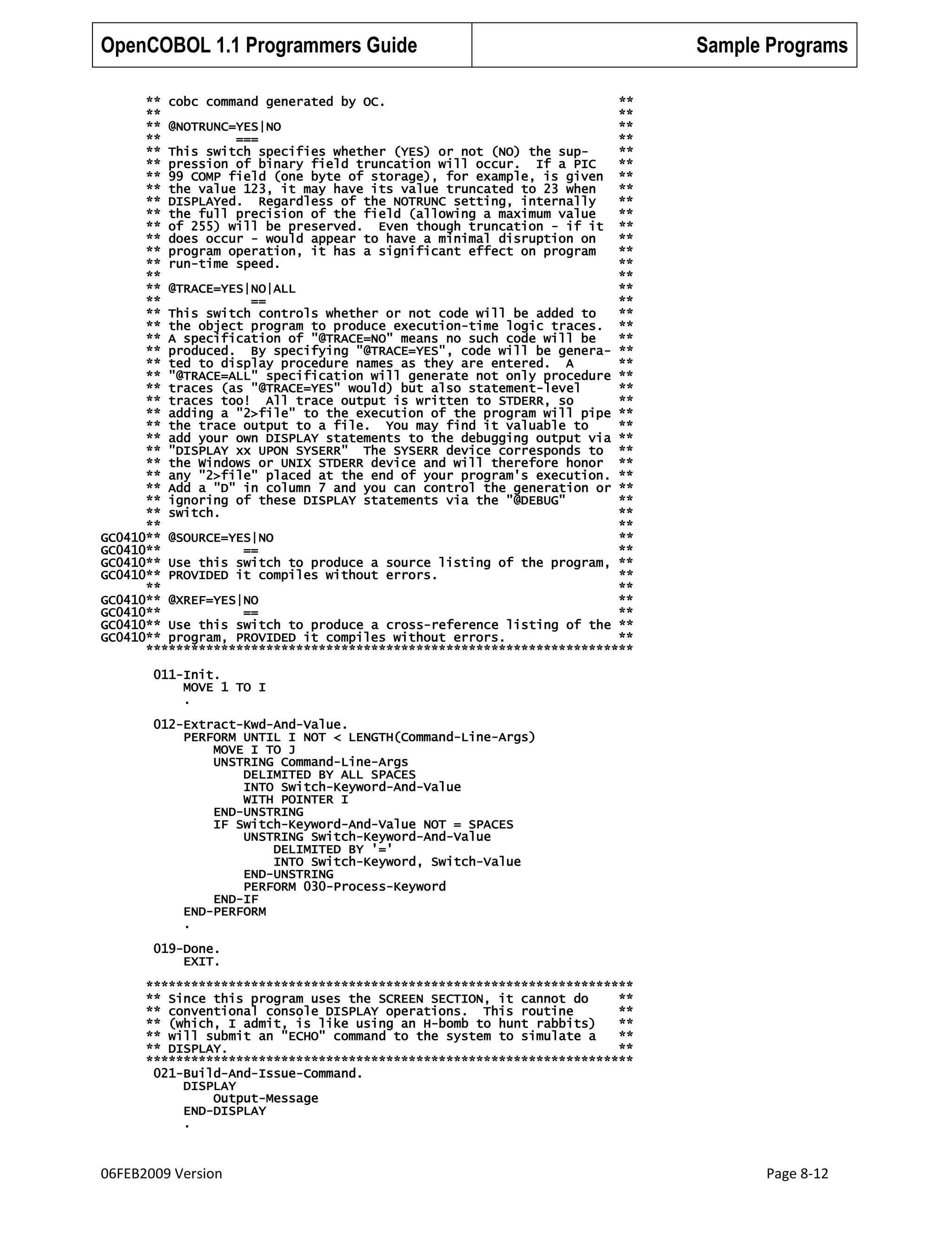 OpenCOBOL 1.1 Programmers Guide

Sample Programs

** cobc command generated by OC.
**
**
**
** @NOTRUNC=YES|NO
**
**
===
**
** This switch specifies whether (YES) or not (NO) the sup**
** pression of binary field truncation will occur. If a PIC
**
** 99 COMP field (one byte of storage), for example, is given **
** the value 123, it may have its value truncated to 23 when
**
** DISPLAYed. Regardless of the NOTRUNC setting, internally
**
** the full precision of the field (allowing a maximum value
**
** of 255) will be preserved. Even though truncation - if it **
** does occur - would appear to have a minimal disruption on
**
** program operation, it has a significant effect on program
**
** run-time speed.
**
**
**
** @TRACE=YES|NO|ALL
**
**
==
**
** This switch controls whether or not code will be added to
**
** the object program to produce execution-time logic traces. **
** A specification of "@TRACE=NO" means no such code will be
**
** produced. By specifying "@TRACE=YES", code will be genera- **
** ted to display procedure names as they are entered. A
**
** "@TRACE=ALL" specification will generate not only procedure **
** traces (as "@TRACE=YES" would) but also statement-level
**
** traces too! All trace output is written to STDERR, so
**
** adding a "2>file" to the execution of the program will pipe **
** the trace output to a file. You may find it valuable to
**
** add your own DISPLAY statements to the debugging output via **
** "DISPLAY xx UPON SYSERR" The SYSERR device corresponds to **
** the Windows or UNIX STDERR device and will therefore honor **
** any "2>file" placed at the end of your program's execution. **
** Add a "D" in column 7 and you can control the generation or **
** ignoring of these DISPLAY statements via the "@DEBUG"
**
** switch.
**
**
**
GC0410** @SOURCE=YES|NO
**
GC0410**
==
**
GC0410** Use this switch to produce a source listing of the program, **
GC0410** PROVIDED it compiles without errors.
**
**
**
GC0410** @XREF=YES|NO
**
GC0410**
==
**
GC0410** Use this switch to produce a cross-reference listing of the **
GC0410** program, PROVIDED it compiles without errors.
**
*****************************************************************
011-Init.
MOVE 1 TO I
.
012-Extract-Kwd-And-Value.
PERFORM UNTIL I NOT < LENGTH(Command-Line-Args)
MOVE I TO J
UNSTRING Command-Line-Args
DELIMITED BY ALL SPACES
INTO Switch-Keyword-And-Value
WITH POINTER I
END-UNSTRING
IF Switch-Keyword-And-Value NOT = SPACES
UNSTRING Switch-Keyword-And-Value
DELIMITED BY '='
INTO Switch-Keyword, Switch-Value
END-UNSTRING
PERFORM 030-Process-Keyword
END-IF
END-PERFORM
.
019-Done.
EXIT.
*****************************************************************
** Since this program uses the SCREEN SECTION, it cannot do
**
** conventional console DISPLAY operations. This routine
**
** (which, I admit, is like using an H-bomb to hunt rabbits)
**
** will submit an "ECHO" command to the system to simulate a
**
** DISPLAY.
**
*****************************************************************
021-Build-And-Issue-Command.
DISPLAY
Output-Message
END-DISPLAY
.

06FEB2009 Version

Page 8-12

 