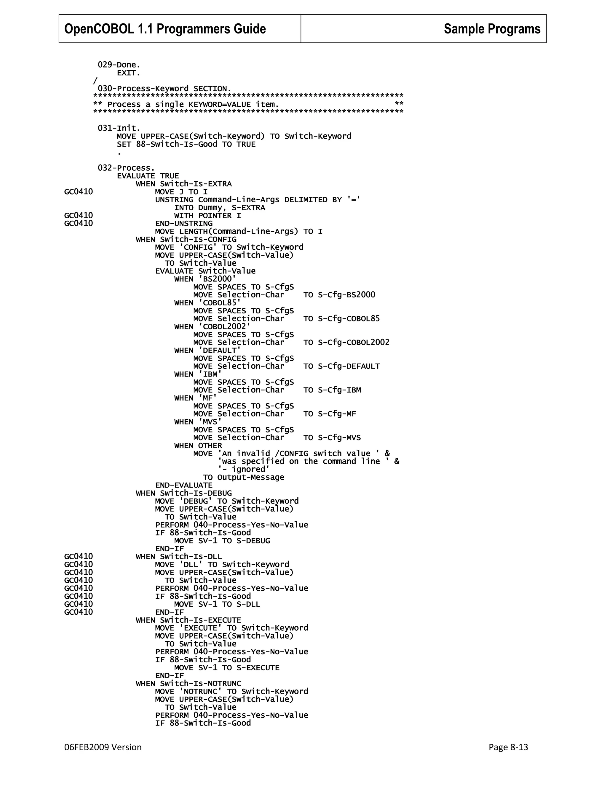 OpenCOBOL 1.1 Programmers Guide

/

Sample Programs

029-Done.
EXIT.

030-Process-Keyword SECTION.
*****************************************************************
** Process a single KEYWORD=VALUE item.
**
*****************************************************************
031-Init.
MOVE UPPER-CASE(Switch-Keyword) TO Switch-Keyword
SET 88-Switch-Is-Good TO TRUE
.

GC0410
GC0410
GC0410

GC0410
GC0410
GC0410
GC0410
GC0410
GC0410
GC0410
GC0410

032-Process.
EVALUATE TRUE
WHEN Switch-Is-EXTRA
MOVE J TO I
UNSTRING Command-Line-Args DELIMITED BY '='
INTO Dummy, S-EXTRA
WITH POINTER I
END-UNSTRING
MOVE LENGTH(Command-Line-Args) TO I
WHEN Switch-Is-CONFIG
MOVE 'CONFIG' TO Switch-Keyword
MOVE UPPER-CASE(Switch-Value)
TO Switch-Value
EVALUATE Switch-Value
WHEN 'BS2000'
MOVE SPACES TO S-CfgS
MOVE Selection-Char
TO S-Cfg-BS2000
WHEN 'COBOL85'
MOVE SPACES TO S-CfgS
MOVE Selection-Char
TO S-Cfg-COBOL85
WHEN 'COBOL2002'
MOVE SPACES TO S-CfgS
MOVE Selection-Char
TO S-Cfg-COBOL2002
WHEN 'DEFAULT'
MOVE SPACES TO S-CfgS
MOVE Selection-Char
TO S-Cfg-DEFAULT
WHEN 'IBM'
MOVE SPACES TO S-CfgS
MOVE Selection-Char
TO S-Cfg-IBM
WHEN 'MF'
MOVE SPACES TO S-CfgS
MOVE Selection-Char
TO S-Cfg-MF
WHEN 'MVS'
MOVE SPACES TO S-CfgS
MOVE Selection-Char
TO S-Cfg-MVS
WHEN OTHER
MOVE 'An invalid /CONFIG switch value ' &
'was specified on the command line ' &
'- ignored'
TO Output-Message
END-EVALUATE
WHEN Switch-Is-DEBUG
MOVE 'DEBUG' TO Switch-Keyword
MOVE UPPER-CASE(Switch-Value)
TO Switch-Value
PERFORM 040-Process-Yes-No-Value
IF 88-Switch-Is-Good
MOVE SV-1 TO S-DEBUG
END-IF
WHEN Switch-Is-DLL
MOVE 'DLL' TO Switch-Keyword
MOVE UPPER-CASE(Switch-Value)
TO Switch-Value
PERFORM 040-Process-Yes-No-Value
IF 88-Switch-Is-Good
MOVE SV-1 TO S-DLL
END-IF
WHEN Switch-Is-EXECUTE
MOVE 'EXECUTE' TO Switch-Keyword
MOVE UPPER-CASE(Switch-Value)
TO Switch-Value
PERFORM 040-Process-Yes-No-Value
IF 88-Switch-Is-Good
MOVE SV-1 TO S-EXECUTE
END-IF
WHEN Switch-Is-NOTRUNC
MOVE 'NOTRUNC' TO Switch-Keyword
MOVE UPPER-CASE(Switch-Value)
TO Switch-Value
PERFORM 040-Process-Yes-No-Value
IF 88-Switch-Is-Good

06FEB2009 Version

Page 8-13

 