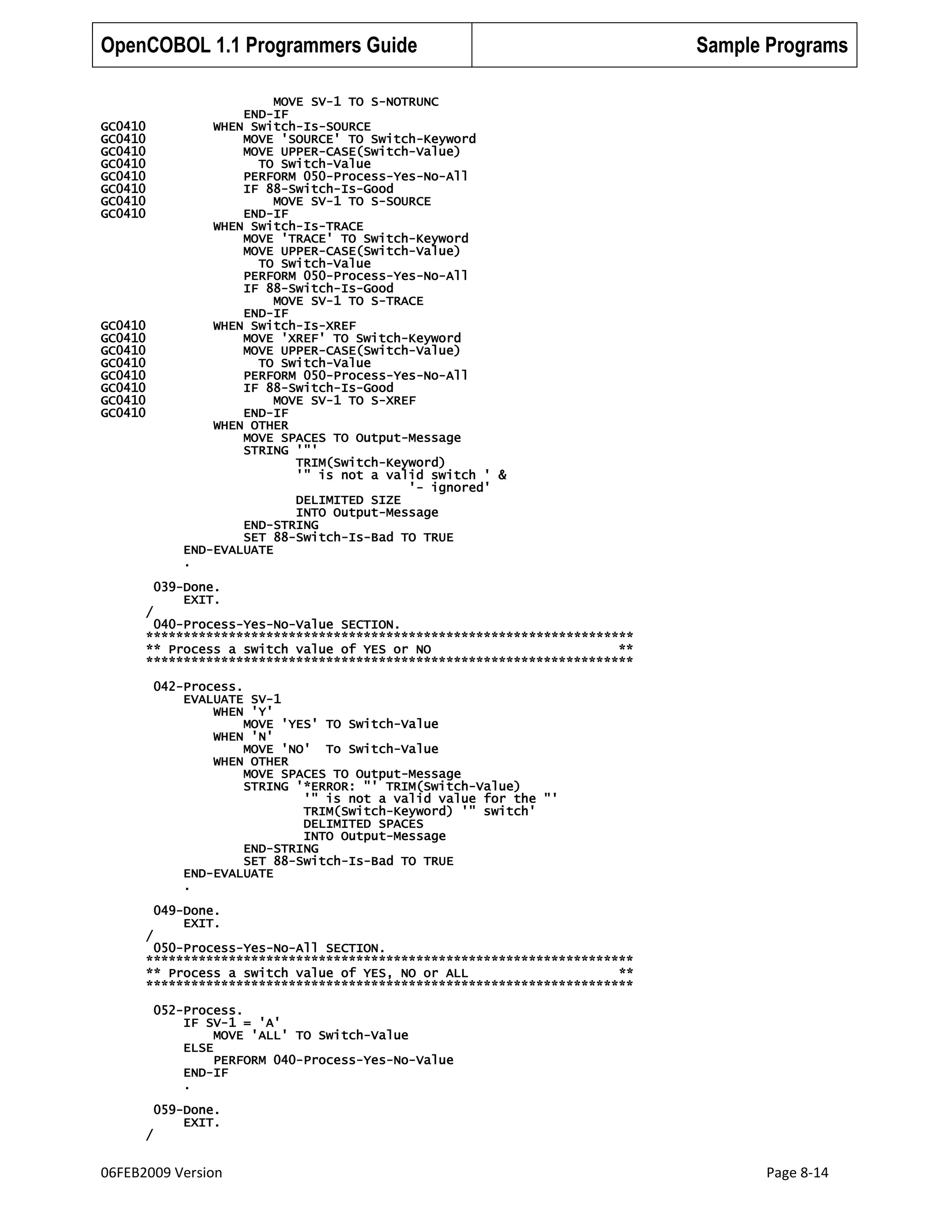 OpenCOBOL 1.1 Programmers Guide

GC0410
GC0410
GC0410
GC0410
GC0410
GC0410
GC0410
GC0410

GC0410
GC0410
GC0410
GC0410
GC0410
GC0410
GC0410
GC0410

/

Sample Programs

MOVE SV-1 TO S-NOTRUNC
END-IF
WHEN Switch-Is-SOURCE
MOVE 'SOURCE' TO Switch-Keyword
MOVE UPPER-CASE(Switch-Value)
TO Switch-Value
PERFORM 050-Process-Yes-No-All
IF 88-Switch-Is-Good
MOVE SV-1 TO S-SOURCE
END-IF
WHEN Switch-Is-TRACE
MOVE 'TRACE' TO Switch-Keyword
MOVE UPPER-CASE(Switch-Value)
TO Switch-Value
PERFORM 050-Process-Yes-No-All
IF 88-Switch-Is-Good
MOVE SV-1 TO S-TRACE
END-IF
WHEN Switch-Is-XREF
MOVE 'XREF' TO Switch-Keyword
MOVE UPPER-CASE(Switch-Value)
TO Switch-Value
PERFORM 050-Process-Yes-No-All
IF 88-Switch-Is-Good
MOVE SV-1 TO S-XREF
END-IF
WHEN OTHER
MOVE SPACES TO Output-Message
STRING '"'
TRIM(Switch-Keyword)
'" is not a valid switch ' &
'- ignored'
DELIMITED SIZE
INTO Output-Message
END-STRING
SET 88-Switch-Is-Bad TO TRUE
END-EVALUATE
.
039-Done.
EXIT.

040-Process-Yes-No-Value SECTION.
*****************************************************************
** Process a switch value of YES or NO
**
*****************************************************************
042-Process.
EVALUATE SV-1
WHEN 'Y'
MOVE 'YES' TO Switch-Value
WHEN 'N'
MOVE 'NO' To Switch-Value
WHEN OTHER
MOVE SPACES TO Output-Message
STRING '*ERROR: "' TRIM(Switch-Value)
'" is not a valid value for the "'
TRIM(Switch-Keyword) '" switch'
DELIMITED SPACES
INTO Output-Message
END-STRING
SET 88-Switch-Is-Bad TO TRUE
END-EVALUATE
.
049-Done.
EXIT.
/

050-Process-Yes-No-All SECTION.
*****************************************************************
** Process a switch value of YES, NO or ALL
**
*****************************************************************
052-Process.
IF SV-1 = 'A'
MOVE 'ALL' TO Switch-Value
ELSE
PERFORM 040-Process-Yes-No-Value
END-IF
.

/

059-Done.
EXIT.

06FEB2009 Version

Page 8-14

 