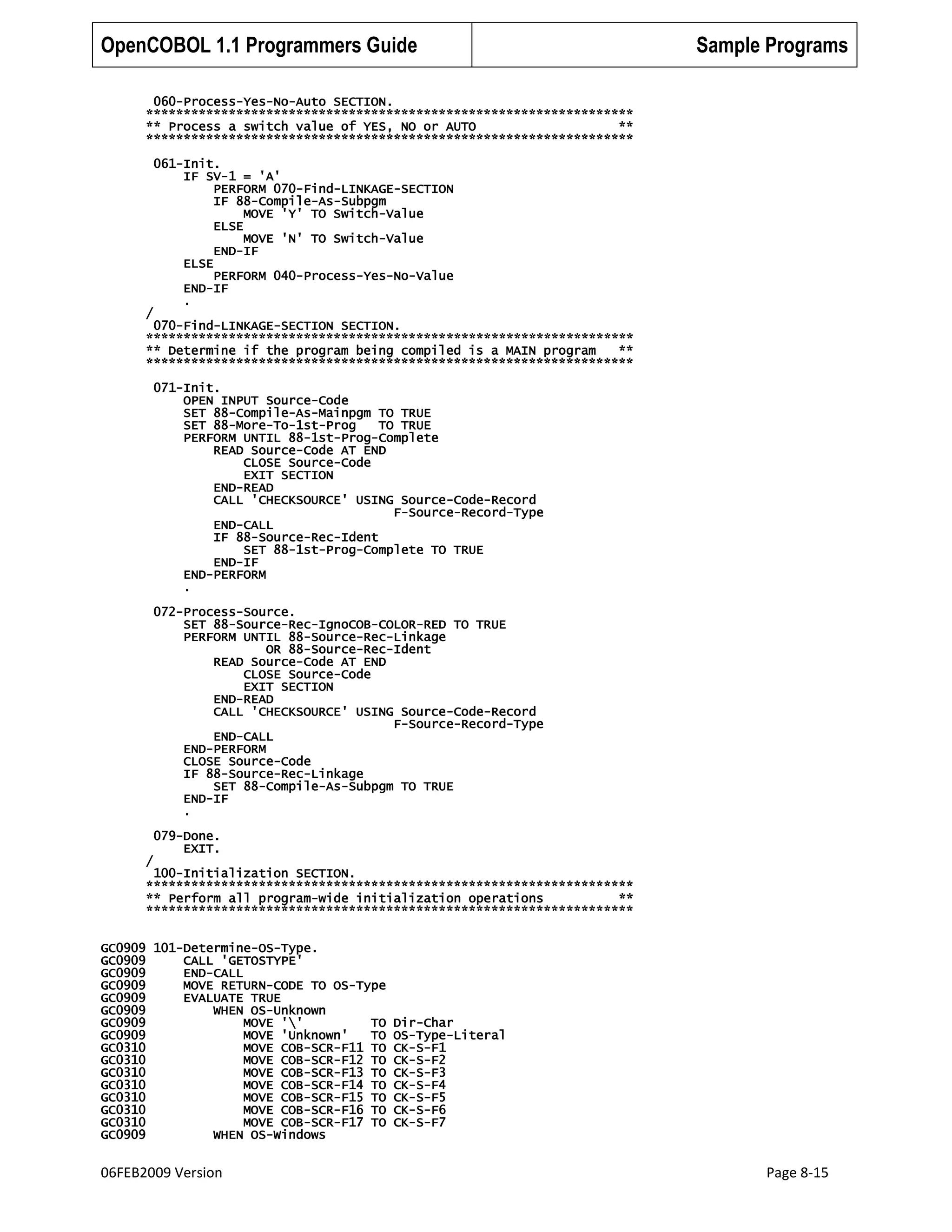OpenCOBOL 1.1 Programmers Guide

Sample Programs

060-Process-Yes-No-Auto SECTION.
*****************************************************************
** Process a switch value of YES, NO or AUTO
**
*****************************************************************

/

061-Init.
IF SV-1 = 'A'
PERFORM 070-Find-LINKAGE-SECTION
IF 88-Compile-As-Subpgm
MOVE 'Y' TO Switch-Value
ELSE
MOVE 'N' TO Switch-Value
END-IF
ELSE
PERFORM 040-Process-Yes-No-Value
END-IF
.

070-Find-LINKAGE-SECTION SECTION.
*****************************************************************
** Determine if the program being compiled is a MAIN program
**
*****************************************************************
071-Init.
OPEN INPUT Source-Code
SET 88-Compile-As-Mainpgm TO TRUE
SET 88-More-To-1st-Prog
TO TRUE
PERFORM UNTIL 88-1st-Prog-Complete
READ Source-Code AT END
CLOSE Source-Code
EXIT SECTION
END-READ
CALL 'CHECKSOURCE' USING Source-Code-Record
F-Source-Record-Type
END-CALL
IF 88-Source-Rec-Ident
SET 88-1st-Prog-Complete TO TRUE
END-IF
END-PERFORM
.
072-Process-Source.
SET 88-Source-Rec-IgnoCOB-COLOR-RED TO TRUE
PERFORM UNTIL 88-Source-Rec-Linkage
OR 88-Source-Rec-Ident
READ Source-Code AT END
CLOSE Source-Code
EXIT SECTION
END-READ
CALL 'CHECKSOURCE' USING Source-Code-Record
F-Source-Record-Type
END-CALL
END-PERFORM
CLOSE Source-Code
IF 88-Source-Rec-Linkage
SET 88-Compile-As-Subpgm TO TRUE
END-IF
.
079-Done.
EXIT.
/

100-Initialization SECTION.
*****************************************************************
** Perform all program-wide initialization operations
**
*****************************************************************
GC0909 101-Determine-OS-Type.
GC0909
CALL 'GETOSTYPE'
GC0909
END-CALL
GC0909
MOVE RETURN-CODE TO OS-Type
GC0909
EVALUATE TRUE
GC0909
WHEN OS-Unknown
GC0909
MOVE ''
TO
GC0909
MOVE 'Unknown'
TO
GC0310
MOVE COB-SCR-F11 TO
GC0310
MOVE COB-SCR-F12 TO
GC0310
MOVE COB-SCR-F13 TO
GC0310
MOVE COB-SCR-F14 TO
GC0310
MOVE COB-SCR-F15 TO
GC0310
MOVE COB-SCR-F16 TO
GC0310
MOVE COB-SCR-F17 TO
GC0909
WHEN OS-Windows

06FEB2009 Version

Dir-Char
OS-Type-Literal
CK-S-F1
CK-S-F2
CK-S-F3
CK-S-F4
CK-S-F5
CK-S-F6
CK-S-F7

Page 8-15

 