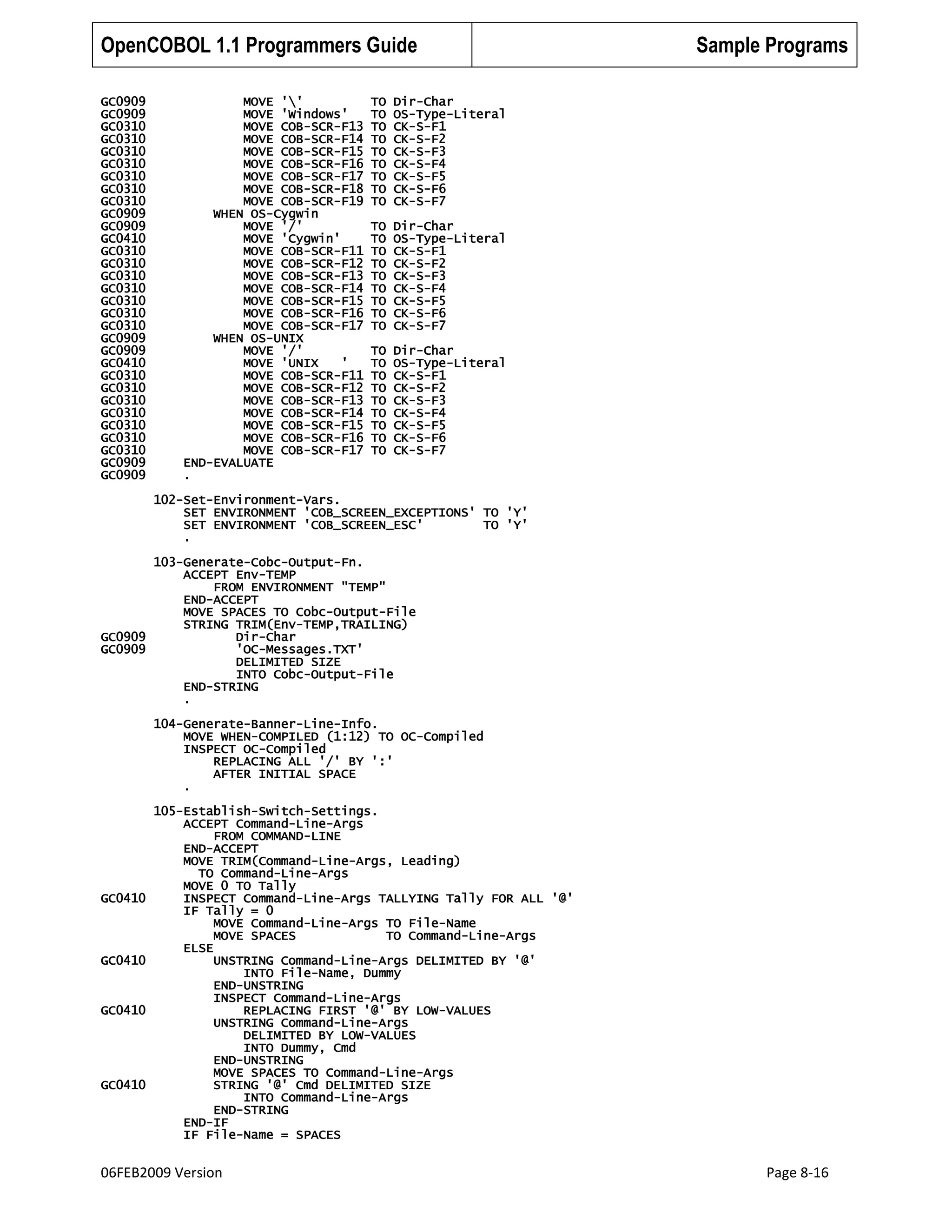 OpenCOBOL 1.1 Programmers Guide
GC0909
GC0909
GC0310
GC0310
GC0310
GC0310
GC0310
GC0310
GC0310
GC0909
GC0909
GC0410
GC0310
GC0310
GC0310
GC0310
GC0310
GC0310
GC0310
GC0909
GC0909
GC0410
GC0310
GC0310
GC0310
GC0310
GC0310
GC0310
GC0310
GC0909
GC0909

MOVE ''
MOVE 'Windows'
MOVE COB-SCR-F13
MOVE COB-SCR-F14
MOVE COB-SCR-F15
MOVE COB-SCR-F16
MOVE COB-SCR-F17
MOVE COB-SCR-F18
MOVE COB-SCR-F19
WHEN OS-Cygwin
MOVE '/'
MOVE 'Cygwin'
MOVE COB-SCR-F11
MOVE COB-SCR-F12
MOVE COB-SCR-F13
MOVE COB-SCR-F14
MOVE COB-SCR-F15
MOVE COB-SCR-F16
MOVE COB-SCR-F17
WHEN OS-UNIX
MOVE '/'
MOVE 'UNIX
'
MOVE COB-SCR-F11
MOVE COB-SCR-F12
MOVE COB-SCR-F13
MOVE COB-SCR-F14
MOVE COB-SCR-F15
MOVE COB-SCR-F16
MOVE COB-SCR-F17
END-EVALUATE
.

TO
TO
TO
TO
TO
TO
TO
TO
TO

Dir-Char
OS-Type-Literal
CK-S-F1
CK-S-F2
CK-S-F3
CK-S-F4
CK-S-F5
CK-S-F6
CK-S-F7

TO
TO
TO
TO
TO
TO
TO
TO
TO

Dir-Char
OS-Type-Literal
CK-S-F1
CK-S-F2
CK-S-F3
CK-S-F4
CK-S-F5
CK-S-F6
CK-S-F7

TO
TO
TO
TO
TO
TO
TO
TO
TO

Sample Programs

Dir-Char
OS-Type-Literal
CK-S-F1
CK-S-F2
CK-S-F3
CK-S-F4
CK-S-F5
CK-S-F6
CK-S-F7

102-Set-Environment-Vars.
SET ENVIRONMENT 'COB_SCREEN_EXCEPTIONS' TO 'Y'
SET ENVIRONMENT 'COB_SCREEN_ESC'
TO 'Y'
.
103-Generate-Cobc-Output-Fn.
ACCEPT Env-TEMP
FROM ENVIRONMENT "TEMP"
END-ACCEPT
MOVE SPACES TO Cobc-Output-File
STRING TRIM(Env-TEMP,TRAILING)
GC0909
Dir-Char
GC0909
'OC-Messages.TXT'
DELIMITED SIZE
INTO Cobc-Output-File
END-STRING
.
104-Generate-Banner-Line-Info.
MOVE WHEN-COMPILED (1:12) TO OC-Compiled
INSPECT OC-Compiled
REPLACING ALL '/' BY ':'
AFTER INITIAL SPACE
.

GC0410

GC0410

GC0410

GC0410

105-Establish-Switch-Settings.
ACCEPT Command-Line-Args
FROM COMMAND-LINE
END-ACCEPT
MOVE TRIM(Command-Line-Args, Leading)
TO Command-Line-Args
MOVE 0 TO Tally
INSPECT Command-Line-Args TALLYING Tally FOR ALL '@'
IF Tally = 0
MOVE Command-Line-Args TO File-Name
MOVE SPACES
TO Command-Line-Args
ELSE
UNSTRING Command-Line-Args DELIMITED BY '@'
INTO File-Name, Dummy
END-UNSTRING
INSPECT Command-Line-Args
REPLACING FIRST '@' BY LOW-VALUES
UNSTRING Command-Line-Args
DELIMITED BY LOW-VALUES
INTO Dummy, Cmd
END-UNSTRING
MOVE SPACES TO Command-Line-Args
STRING '@' Cmd DELIMITED SIZE
INTO Command-Line-Args
END-STRING
END-IF
IF File-Name = SPACES

06FEB2009 Version

Page 8-16

 