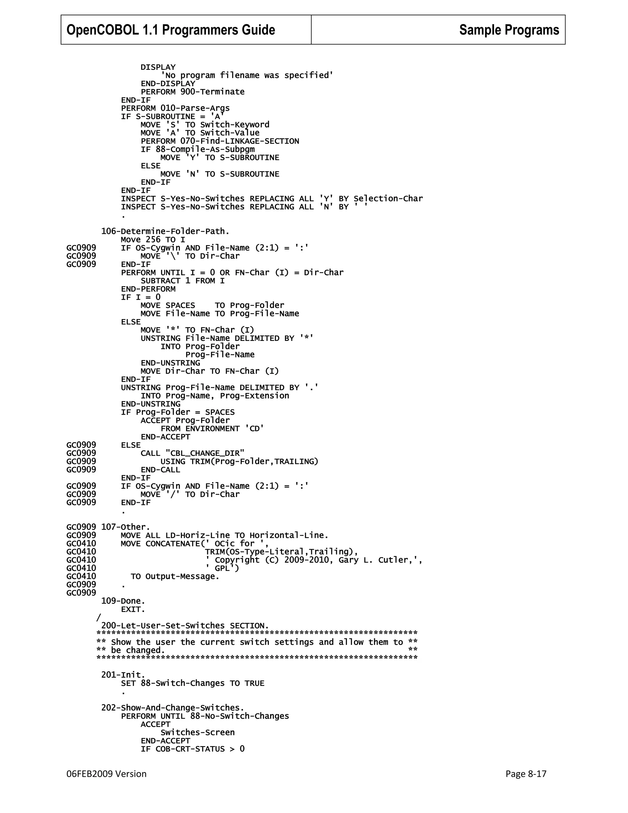 OpenCOBOL 1.1 Programmers Guide

Sample Programs

DISPLAY
'No program filename was specified'
END-DISPLAY
PERFORM 900-Terminate
END-IF
PERFORM 010-Parse-Args
IF S-SUBROUTINE = 'A'
MOVE 'S' TO Switch-Keyword
MOVE 'A' TO Switch-Value
PERFORM 070-Find-LINKAGE-SECTION
IF 88-Compile-As-Subpgm
MOVE 'Y' TO S-SUBROUTINE
ELSE
MOVE 'N' TO S-SUBROUTINE
END-IF
END-IF
INSPECT S-Yes-No-Switches REPLACING ALL 'Y' BY Selection-Char
INSPECT S-Yes-No-Switches REPLACING ALL 'N' BY ' '
.

GC0909
GC0909
GC0909

GC0909
GC0909
GC0909
GC0909
GC0909
GC0909
GC0909

106-Determine-Folder-Path.
Move 256 TO I
IF OS-Cygwin AND File-Name (2:1) = ':'
MOVE '' TO Dir-Char
END-IF
PERFORM UNTIL I = 0 OR FN-Char (I) = Dir-Char
SUBTRACT 1 FROM I
END-PERFORM
IF I = 0
MOVE SPACES
TO Prog-Folder
MOVE File-Name TO Prog-File-Name
ELSE
MOVE '*' TO FN-Char (I)
UNSTRING File-Name DELIMITED BY '*'
INTO Prog-Folder
Prog-File-Name
END-UNSTRING
MOVE Dir-Char TO FN-Char (I)
END-IF
UNSTRING Prog-File-Name DELIMITED BY '.'
INTO Prog-Name, Prog-Extension
END-UNSTRING
IF Prog-Folder = SPACES
ACCEPT Prog-Folder
FROM ENVIRONMENT 'CD'
END-ACCEPT
ELSE
CALL "CBL_CHANGE_DIR"
USING TRIM(Prog-Folder,TRAILING)
END-CALL
END-IF
IF OS-Cygwin AND File-Name (2:1) = ':'
MOVE '/' TO Dir-Char
END-IF
.

GC0909 107-Other.
GC0909
MOVE ALL LD-Horiz-Line TO Horizontal-Line.
GC0410
MOVE CONCATENATE(' OCic for ',
GC0410
TRIM(OS-Type-Literal,Trailing),
GC0410
' Copyright (C) 2009-2010, Gary L. Cutler,',
GC0410
' GPL')
GC0410
TO Output-Message.
GC0909
.
GC0909
109-Done.
EXIT.
/
200-Let-User-Set-Switches SECTION.
*****************************************************************
** Show the user the current switch settings and allow them to **
** be changed.
**
*****************************************************************
201-Init.
SET 88-Switch-Changes TO TRUE
.
202-Show-And-Change-Switches.
PERFORM UNTIL 88-No-Switch-Changes
ACCEPT
Switches-Screen
END-ACCEPT
IF COB-CRT-STATUS > 0

06FEB2009 Version

Page 8-17

 
