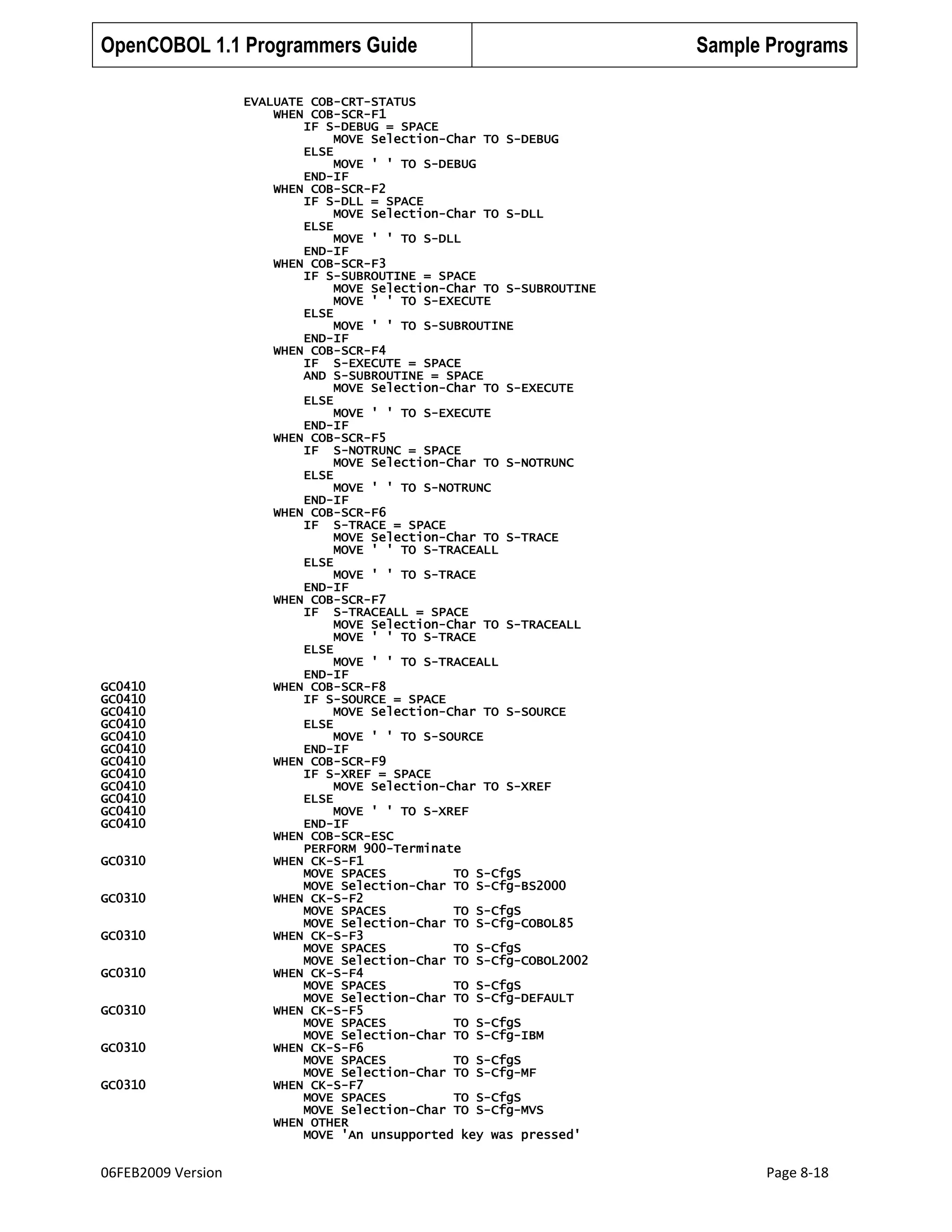 OpenCOBOL 1.1 Programmers Guide

GC0410
GC0410
GC0410
GC0410
GC0410
GC0410
GC0410
GC0410
GC0410
GC0410
GC0410
GC0410
GC0310
GC0310
GC0310
GC0310
GC0310
GC0310
GC0310

06FEB2009 Version

Sample Programs

EVALUATE COB-CRT-STATUS
WHEN COB-SCR-F1
IF S-DEBUG = SPACE
MOVE Selection-Char TO S-DEBUG
ELSE
MOVE ' ' TO S-DEBUG
END-IF
WHEN COB-SCR-F2
IF S-DLL = SPACE
MOVE Selection-Char TO S-DLL
ELSE
MOVE ' ' TO S-DLL
END-IF
WHEN COB-SCR-F3
IF S-SUBROUTINE = SPACE
MOVE Selection-Char TO S-SUBROUTINE
MOVE ' ' TO S-EXECUTE
ELSE
MOVE ' ' TO S-SUBROUTINE
END-IF
WHEN COB-SCR-F4
IF S-EXECUTE = SPACE
AND S-SUBROUTINE = SPACE
MOVE Selection-Char TO S-EXECUTE
ELSE
MOVE ' ' TO S-EXECUTE
END-IF
WHEN COB-SCR-F5
IF S-NOTRUNC = SPACE
MOVE Selection-Char TO S-NOTRUNC
ELSE
MOVE ' ' TO S-NOTRUNC
END-IF
WHEN COB-SCR-F6
IF S-TRACE = SPACE
MOVE Selection-Char TO S-TRACE
MOVE ' ' TO S-TRACEALL
ELSE
MOVE ' ' TO S-TRACE
END-IF
WHEN COB-SCR-F7
IF S-TRACEALL = SPACE
MOVE Selection-Char TO S-TRACEALL
MOVE ' ' TO S-TRACE
ELSE
MOVE ' ' TO S-TRACEALL
END-IF
WHEN COB-SCR-F8
IF S-SOURCE = SPACE
MOVE Selection-Char TO S-SOURCE
ELSE
MOVE ' ' TO S-SOURCE
END-IF
WHEN COB-SCR-F9
IF S-XREF = SPACE
MOVE Selection-Char TO S-XREF
ELSE
MOVE ' ' TO S-XREF
END-IF
WHEN COB-SCR-ESC
PERFORM 900-Terminate
WHEN CK-S-F1
MOVE SPACES
TO S-CfgS
MOVE Selection-Char TO S-Cfg-BS2000
WHEN CK-S-F2
MOVE SPACES
TO S-CfgS
MOVE Selection-Char TO S-Cfg-COBOL85
WHEN CK-S-F3
MOVE SPACES
TO S-CfgS
MOVE Selection-Char TO S-Cfg-COBOL2002
WHEN CK-S-F4
MOVE SPACES
TO S-CfgS
MOVE Selection-Char TO S-Cfg-DEFAULT
WHEN CK-S-F5
MOVE SPACES
TO S-CfgS
MOVE Selection-Char TO S-Cfg-IBM
WHEN CK-S-F6
MOVE SPACES
TO S-CfgS
MOVE Selection-Char TO S-Cfg-MF
WHEN CK-S-F7
MOVE SPACES
TO S-CfgS
MOVE Selection-Char TO S-Cfg-MVS
WHEN OTHER
MOVE 'An unsupported key was pressed'

Page 8-18

 
