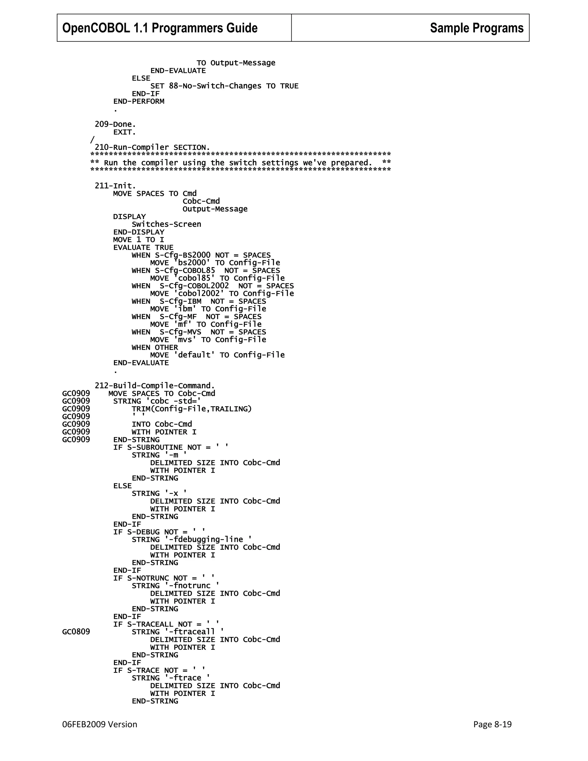 OpenCOBOL 1.1 Programmers Guide

Sample Programs

TO Output-Message
END-EVALUATE
ELSE
SET 88-No-Switch-Changes TO TRUE
END-IF
END-PERFORM
.
209-Done.
EXIT.
/

210-Run-Compiler SECTION.
*****************************************************************
** Run the compiler using the switch settings we've prepared. **
*****************************************************************
211-Init.
MOVE SPACES TO Cmd
Cobc-Cmd
Output-Message
DISPLAY
Switches-Screen
END-DISPLAY
MOVE 1 TO I
EVALUATE TRUE
WHEN S-Cfg-BS2000 NOT = SPACES
MOVE 'bs2000' TO Config-File
WHEN S-Cfg-COBOL85 NOT = SPACES
MOVE 'cobol85' TO Config-File
WHEN S-Cfg-COBOL2002 NOT = SPACES
MOVE 'cobol2002' TO Config-File
WHEN S-Cfg-IBM NOT = SPACES
MOVE 'ibm' TO Config-File
WHEN S-Cfg-MF NOT = SPACES
MOVE 'mf' TO Config-File
WHEN S-Cfg-MVS NOT = SPACES
MOVE 'mvs' TO Config-File
WHEN OTHER
MOVE 'default' TO Config-File
END-EVALUATE
.
212-Build-Compile-Command.
MOVE SPACES TO Cobc-Cmd
STRING 'cobc -std='
TRIM(Config-File,TRAILING)
' '
INTO Cobc-Cmd
WITH POINTER I
END-STRING
IF S-SUBROUTINE NOT = ' '
STRING '-m '
DELIMITED SIZE INTO Cobc-Cmd
WITH POINTER I
END-STRING
ELSE
STRING '-x '
DELIMITED SIZE INTO Cobc-Cmd
WITH POINTER I
END-STRING
END-IF
IF S-DEBUG NOT = ' '
STRING '-fdebugging-line '
DELIMITED SIZE INTO Cobc-Cmd
WITH POINTER I
END-STRING
END-IF
IF S-NOTRUNC NOT = ' '
STRING '-fnotrunc '
DELIMITED SIZE INTO Cobc-Cmd
WITH POINTER I
END-STRING
END-IF
IF S-TRACEALL NOT = ' '
GC0809
STRING '-ftraceall '
DELIMITED SIZE INTO Cobc-Cmd
WITH POINTER I
END-STRING
END-IF
IF S-TRACE NOT = ' '
STRING '-ftrace '
DELIMITED SIZE INTO Cobc-Cmd
WITH POINTER I
END-STRING
GC0909
GC0909
GC0909
GC0909
GC0909
GC0909
GC0909

06FEB2009 Version

Page 8-19

 