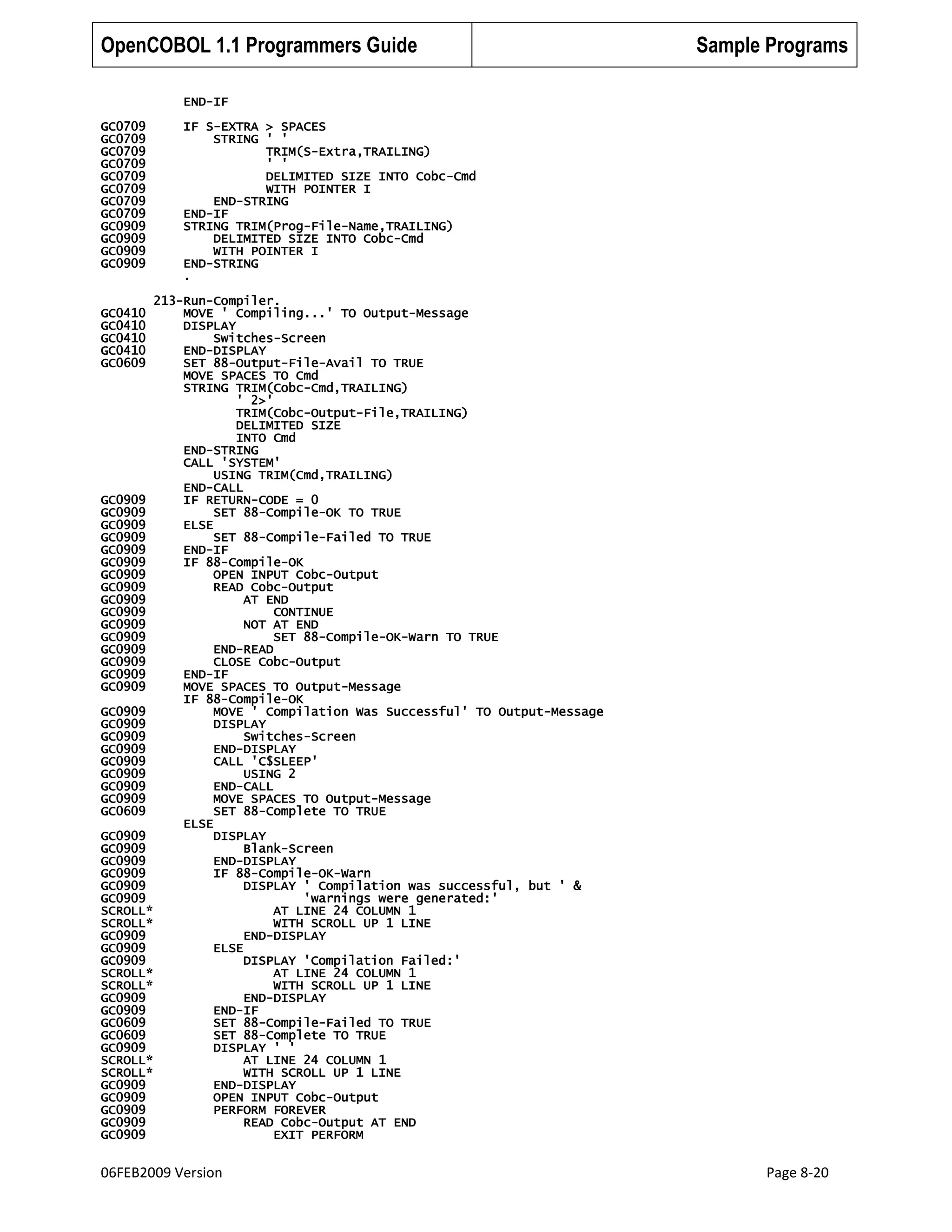 OpenCOBOL 1.1 Programmers Guide

Sample Programs

END-IF
GC0709
GC0709
GC0709
GC0709
GC0709
GC0709
GC0709
GC0709
GC0909
GC0909
GC0909
GC0909

IF S-EXTRA > SPACES
STRING ' '
TRIM(S-Extra,TRAILING)
' '
DELIMITED SIZE INTO Cobc-Cmd
WITH POINTER I
END-STRING
END-IF
STRING TRIM(Prog-File-Name,TRAILING)
DELIMITED SIZE INTO Cobc-Cmd
WITH POINTER I
END-STRING
.

213-Run-Compiler.
MOVE ' Compiling...' TO Output-Message
DISPLAY
Switches-Screen
END-DISPLAY
SET 88-Output-File-Avail TO TRUE
MOVE SPACES TO Cmd
STRING TRIM(Cobc-Cmd,TRAILING)
' 2>'
TRIM(Cobc-Output-File,TRAILING)
DELIMITED SIZE
INTO Cmd
END-STRING
CALL 'SYSTEM'
USING TRIM(Cmd,TRAILING)
END-CALL
GC0909
IF RETURN-CODE = 0
GC0909
SET 88-Compile-OK TO TRUE
GC0909
ELSE
GC0909
SET 88-Compile-Failed TO TRUE
GC0909
END-IF
GC0909
IF 88-Compile-OK
GC0909
OPEN INPUT Cobc-Output
GC0909
READ Cobc-Output
GC0909
AT END
GC0909
CONTINUE
GC0909
NOT AT END
GC0909
SET 88-Compile-OK-Warn TO TRUE
GC0909
END-READ
GC0909
CLOSE Cobc-Output
GC0909
END-IF
GC0909
MOVE SPACES TO Output-Message
IF 88-Compile-OK
GC0909
MOVE ' Compilation Was Successful' TO Output-Message
GC0909
DISPLAY
GC0909
Switches-Screen
GC0909
END-DISPLAY
GC0909
CALL 'C$SLEEP'
GC0909
USING 2
GC0909
END-CALL
GC0909
MOVE SPACES TO Output-Message
GC0609
SET 88-Complete TO TRUE
ELSE
GC0909
DISPLAY
GC0909
Blank-Screen
GC0909
END-DISPLAY
GC0909
IF 88-Compile-OK-Warn
GC0909
DISPLAY ' Compilation was successful, but ' &
GC0909
'warnings were generated:'
SCROLL*
AT LINE 24 COLUMN 1
SCROLL*
WITH SCROLL UP 1 LINE
GC0909
END-DISPLAY
GC0909
ELSE
GC0909
DISPLAY 'Compilation Failed:'
SCROLL*
AT LINE 24 COLUMN 1
SCROLL*
WITH SCROLL UP 1 LINE
GC0909
END-DISPLAY
GC0909
END-IF
GC0609
SET 88-Compile-Failed TO TRUE
GC0609
SET 88-Complete TO TRUE
GC0909
DISPLAY ' '
SCROLL*
AT LINE 24 COLUMN 1
SCROLL*
WITH SCROLL UP 1 LINE
GC0909
END-DISPLAY
GC0909
OPEN INPUT Cobc-Output
GC0909
PERFORM FOREVER
GC0909
READ Cobc-Output AT END
GC0909
EXIT PERFORM
GC0410
GC0410
GC0410
GC0410
GC0609

06FEB2009 Version

Page 8-20

 