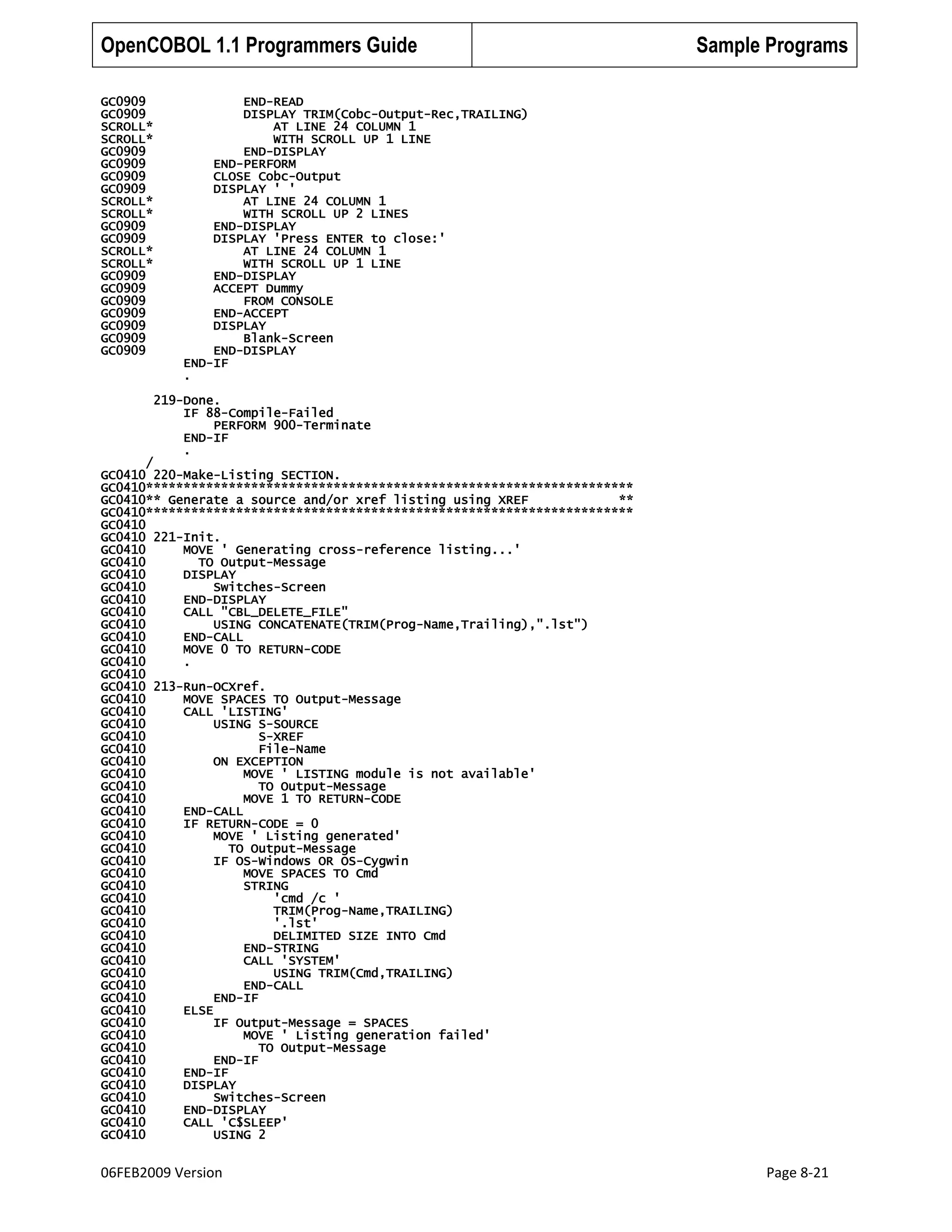 OpenCOBOL 1.1 Programmers Guide
GC0909
GC0909
SCROLL*
SCROLL*
GC0909
GC0909
GC0909
GC0909
SCROLL*
SCROLL*
GC0909
GC0909
SCROLL*
SCROLL*
GC0909
GC0909
GC0909
GC0909
GC0909
GC0909
GC0909

Sample Programs

END-READ
DISPLAY TRIM(Cobc-Output-Rec,TRAILING)
AT LINE 24 COLUMN 1
WITH SCROLL UP 1 LINE
END-DISPLAY
END-PERFORM
CLOSE Cobc-Output
DISPLAY ' '
AT LINE 24 COLUMN 1
WITH SCROLL UP 2 LINES
END-DISPLAY
DISPLAY 'Press ENTER to close:'
AT LINE 24 COLUMN 1
WITH SCROLL UP 1 LINE
END-DISPLAY
ACCEPT Dummy
FROM CONSOLE
END-ACCEPT
DISPLAY
Blank-Screen
END-DISPLAY
END-IF
.
219-Done.
IF 88-Compile-Failed
PERFORM 900-Terminate
END-IF
.

/
GC0410 220-Make-Listing SECTION.
GC0410*****************************************************************
GC0410** Generate a source and/or xref listing using XREF
**
GC0410*****************************************************************
GC0410
GC0410 221-Init.
GC0410
MOVE ' Generating cross-reference listing...'
GC0410
TO Output-Message
GC0410
DISPLAY
GC0410
Switches-Screen
GC0410
END-DISPLAY
GC0410
CALL "CBL_DELETE_FILE"
GC0410
USING CONCATENATE(TRIM(Prog-Name,Trailing),".lst")
GC0410
END-CALL
GC0410
MOVE 0 TO RETURN-CODE
GC0410
.
GC0410
GC0410 213-Run-OCXref.
GC0410
MOVE SPACES TO Output-Message
GC0410
CALL 'LISTING'
GC0410
USING S-SOURCE
GC0410
S-XREF
GC0410
File-Name
GC0410
ON EXCEPTION
GC0410
MOVE ' LISTING module is not available'
GC0410
TO Output-Message
GC0410
MOVE 1 TO RETURN-CODE
GC0410
END-CALL
GC0410
IF RETURN-CODE = 0
GC0410
MOVE ' Listing generated'
GC0410
TO Output-Message
GC0410
IF OS-Windows OR OS-Cygwin
GC0410
MOVE SPACES TO Cmd
GC0410
STRING
GC0410
'cmd /c '
GC0410
TRIM(Prog-Name,TRAILING)
GC0410
'.lst'
GC0410
DELIMITED SIZE INTO Cmd
GC0410
END-STRING
GC0410
CALL 'SYSTEM'
GC0410
USING TRIM(Cmd,TRAILING)
GC0410
END-CALL
GC0410
END-IF
GC0410
ELSE
GC0410
IF Output-Message = SPACES
GC0410
MOVE ' Listing generation failed'
GC0410
TO Output-Message
GC0410
END-IF
GC0410
END-IF
GC0410
DISPLAY
GC0410
Switches-Screen
GC0410
END-DISPLAY
GC0410
CALL 'C$SLEEP'
GC0410
USING 2

06FEB2009 Version

Page 8-21

 