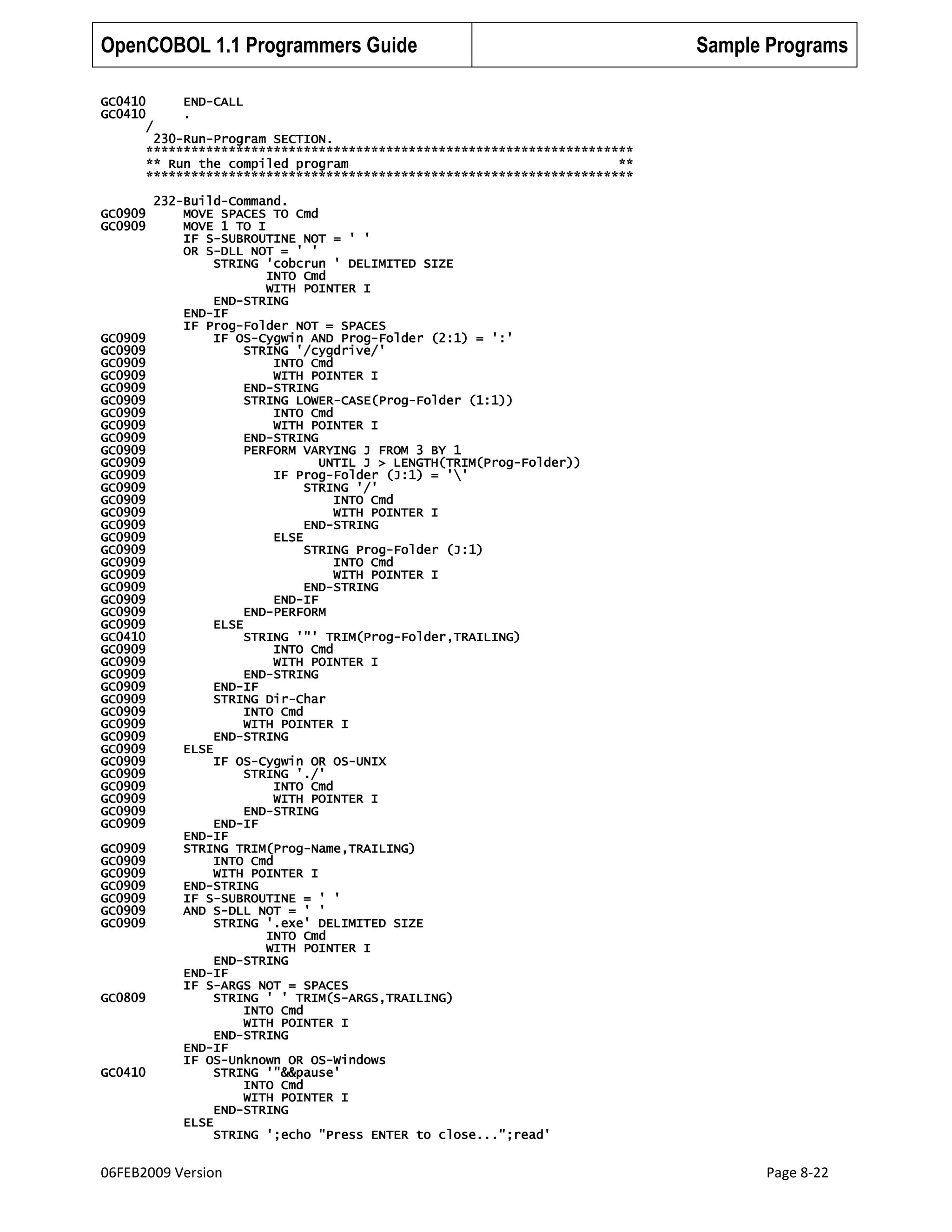 OpenCOBOL 1.1 Programmers Guide
GC0410
GC0410
/

Sample Programs

END-CALL
.

230-Run-Program SECTION.
*****************************************************************
** Run the compiled program
**
*****************************************************************
GC0909
GC0909

GC0909
GC0909
GC0909
GC0909
GC0909
GC0909
GC0909
GC0909
GC0909
GC0909
GC0909
GC0909
GC0909
GC0909
GC0909
GC0909
GC0909
GC0909
GC0909
GC0909
GC0909
GC0909
GC0909
GC0909
GC0410
GC0909
GC0909
GC0909
GC0909
GC0909
GC0909
GC0909
GC0909
GC0909
GC0909
GC0909
GC0909
GC0909
GC0909
GC0909
GC0909
GC0909
GC0909
GC0909
GC0909
GC0909
GC0909

GC0809

GC0410

232-Build-Command.
MOVE SPACES TO Cmd
MOVE 1 TO I
IF S-SUBROUTINE NOT = ' '
OR S-DLL NOT = ' '
STRING 'cobcrun ' DELIMITED SIZE
INTO Cmd
WITH POINTER I
END-STRING
END-IF
IF Prog-Folder NOT = SPACES
IF OS-Cygwin AND Prog-Folder (2:1) = ':'
STRING '/cygdrive/'
INTO Cmd
WITH POINTER I
END-STRING
STRING LOWER-CASE(Prog-Folder (1:1))
INTO Cmd
WITH POINTER I
END-STRING
PERFORM VARYING J FROM 3 BY 1
UNTIL J > LENGTH(TRIM(Prog-Folder))
IF Prog-Folder (J:1) = ''
STRING '/'
INTO Cmd
WITH POINTER I
END-STRING
ELSE
STRING Prog-Folder (J:1)
INTO Cmd
WITH POINTER I
END-STRING
END-IF
END-PERFORM
ELSE
STRING '"' TRIM(Prog-Folder,TRAILING)
INTO Cmd
WITH POINTER I
END-STRING
END-IF
STRING Dir-Char
INTO Cmd
WITH POINTER I
END-STRING
ELSE
IF OS-Cygwin OR OS-UNIX
STRING './'
INTO Cmd
WITH POINTER I
END-STRING
END-IF
END-IF
STRING TRIM(Prog-Name,TRAILING)
INTO Cmd
WITH POINTER I
END-STRING
IF S-SUBROUTINE = ' '
AND S-DLL NOT = ' '
STRING '.exe' DELIMITED SIZE
INTO Cmd
WITH POINTER I
END-STRING
END-IF
IF S-ARGS NOT = SPACES
STRING ' ' TRIM(S-ARGS,TRAILING)
INTO Cmd
WITH POINTER I
END-STRING
END-IF
IF OS-Unknown OR OS-Windows
STRING '"&&pause'
INTO Cmd
WITH POINTER I
END-STRING
ELSE
STRING ';echo "Press ENTER to close...";read'

06FEB2009 Version

Page 8-22

 