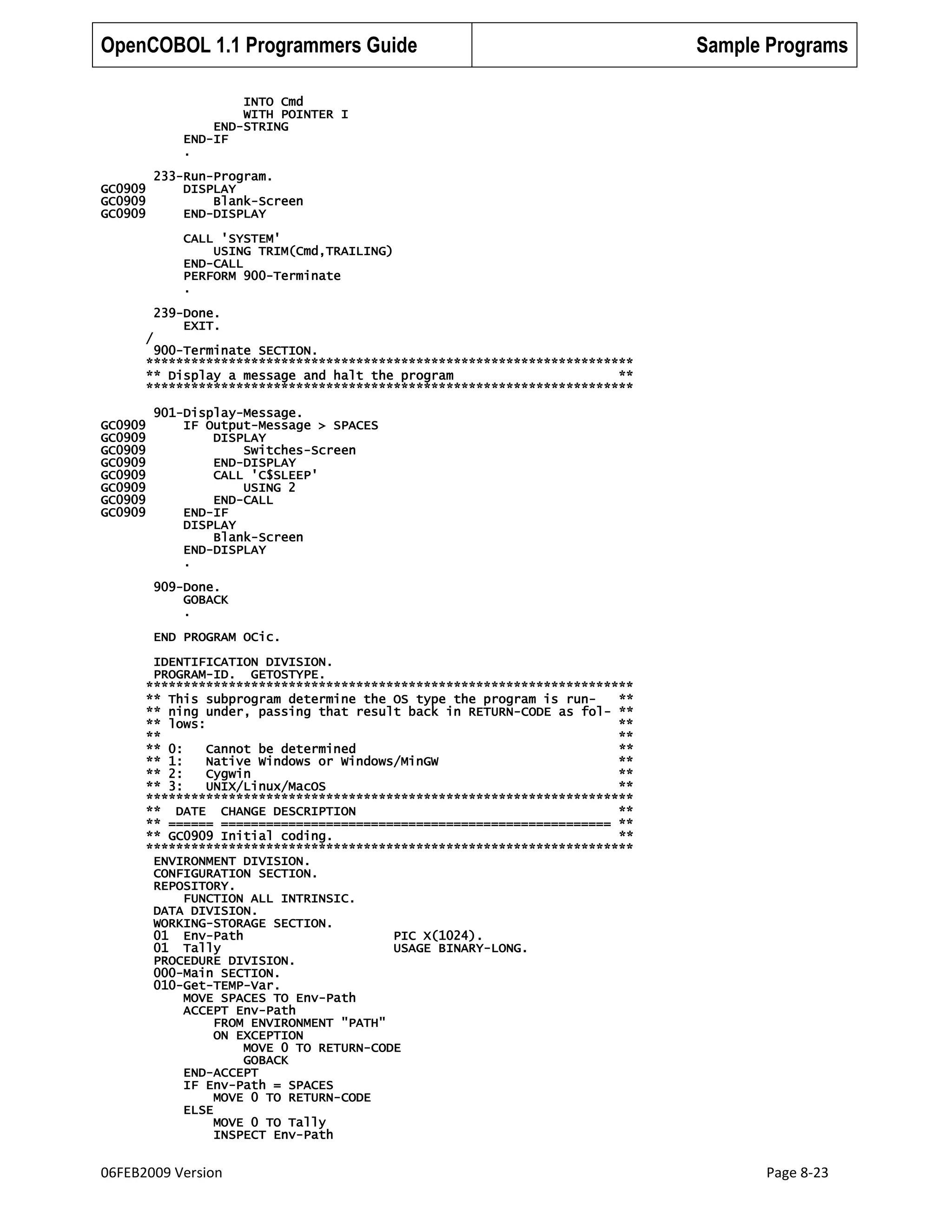 OpenCOBOL 1.1 Programmers Guide

Sample Programs

INTO Cmd
WITH POINTER I
END-STRING
END-IF
.
GC0909
GC0909
GC0909

233-Run-Program.
DISPLAY
Blank-Screen
END-DISPLAY
CALL 'SYSTEM'
USING TRIM(Cmd,TRAILING)
END-CALL
PERFORM 900-Terminate
.
239-Done.
EXIT.

/

900-Terminate SECTION.
*****************************************************************
** Display a message and halt the program
**
*****************************************************************
GC0909
GC0909
GC0909
GC0909
GC0909
GC0909
GC0909
GC0909

901-Display-Message.
IF Output-Message > SPACES
DISPLAY
Switches-Screen
END-DISPLAY
CALL 'C$SLEEP'
USING 2
END-CALL
END-IF
DISPLAY
Blank-Screen
END-DISPLAY
.
909-Done.
GOBACK
.
END PROGRAM OCic.

IDENTIFICATION DIVISION.
PROGRAM-ID. GETOSTYPE.
*****************************************************************
** This subprogram determine the OS type the program is run**
** ning under, passing that result back in RETURN-CODE as fol- **
** lows:
**
**
**
** 0:
Cannot be determined
**
** 1:
Native Windows or Windows/MinGW
**
** 2:
Cygwin
**
** 3:
UNIX/Linux/MacOS
**
*****************************************************************
** DATE CHANGE DESCRIPTION
**
** ====== ==================================================== **
** GC0909 Initial coding.
**
*****************************************************************
ENVIRONMENT DIVISION.
CONFIGURATION SECTION.
REPOSITORY.
FUNCTION ALL INTRINSIC.
DATA DIVISION.
WORKING-STORAGE SECTION.
01 Env-Path
PIC X(1024).
01 Tally
USAGE BINARY-LONG.
PROCEDURE DIVISION.
000-Main SECTION.
010-Get-TEMP-Var.
MOVE SPACES TO Env-Path
ACCEPT Env-Path
FROM ENVIRONMENT "PATH"
ON EXCEPTION
MOVE 0 TO RETURN-CODE
GOBACK
END-ACCEPT
IF Env-Path = SPACES
MOVE 0 TO RETURN-CODE
ELSE
MOVE 0 TO Tally
INSPECT Env-Path

06FEB2009 Version

Page 8-23

 