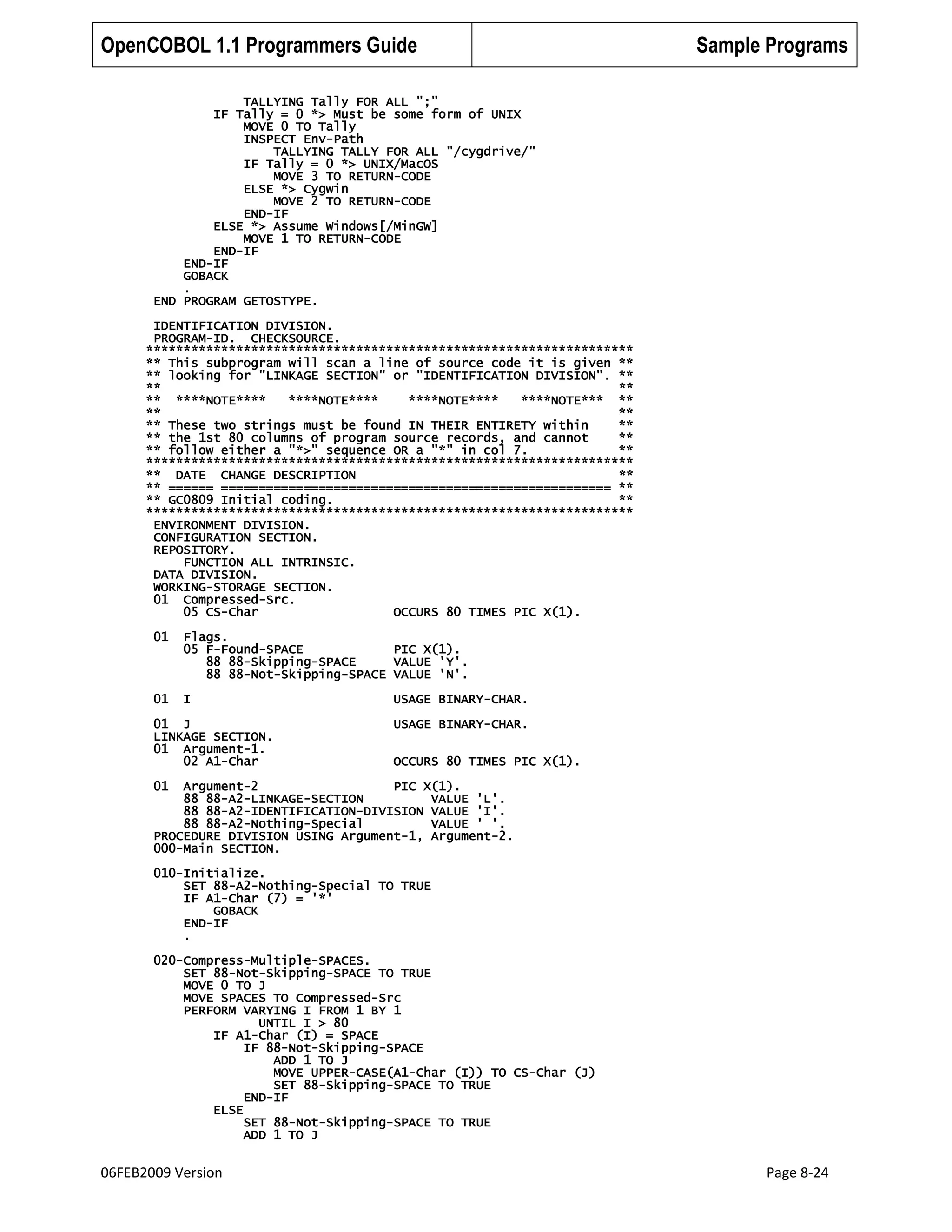 OpenCOBOL 1.1 Programmers Guide

Sample Programs

TALLYING Tally FOR ALL ";"
IF Tally = 0 *> Must be some form of UNIX
MOVE 0 TO Tally
INSPECT Env-Path
TALLYING TALLY FOR ALL "/cygdrive/"
IF Tally = 0 *> UNIX/MacOS
MOVE 3 TO RETURN-CODE
ELSE *> Cygwin
MOVE 2 TO RETURN-CODE
END-IF
ELSE *> Assume Windows[/MinGW]
MOVE 1 TO RETURN-CODE
END-IF
END-IF
GOBACK
.
END PROGRAM GETOSTYPE.
IDENTIFICATION DIVISION.
PROGRAM-ID. CHECKSOURCE.
*****************************************************************
** This subprogram will scan a line of source code it is given **
** looking for "LINKAGE SECTION" or "IDENTIFICATION DIVISION". **
**
**
** ****NOTE****
****NOTE****
****NOTE****
****NOTE*** **
**
**
** These two strings must be found IN THEIR ENTIRETY within
**
** the 1st 80 columns of program source records, and cannot
**
** follow either a "*>" sequence OR a "*" in col 7.
**
*****************************************************************
** DATE CHANGE DESCRIPTION
**
** ====== ==================================================== **
** GC0809 Initial coding.
**
*****************************************************************
ENVIRONMENT DIVISION.
CONFIGURATION SECTION.
REPOSITORY.
FUNCTION ALL INTRINSIC.
DATA DIVISION.
WORKING-STORAGE SECTION.
01 Compressed-Src.
05 CS-Char
OCCURS 80 TIMES PIC X(1).
01

Flags.
05 F-Found-SPACE
PIC X(1).
88 88-Skipping-SPACE
VALUE 'Y'.
88 88-Not-Skipping-SPACE VALUE 'N'.

01

I

01 J
LINKAGE SECTION.
01 Argument-1.
02 A1-Char

USAGE BINARY-CHAR.
USAGE BINARY-CHAR.
OCCURS 80 TIMES PIC X(1).

01

Argument-2
PIC X(1).
88 88-A2-LINKAGE-SECTION
VALUE 'L'.
88 88-A2-IDENTIFICATION-DIVISION VALUE 'I'.
88 88-A2-Nothing-Special
VALUE ' '.
PROCEDURE DIVISION USING Argument-1, Argument-2.
000-Main SECTION.
010-Initialize.
SET 88-A2-Nothing-Special TO TRUE
IF A1-Char (7) = '*'
GOBACK
END-IF
.
020-Compress-Multiple-SPACES.
SET 88-Not-Skipping-SPACE TO TRUE
MOVE 0 TO J
MOVE SPACES TO Compressed-Src
PERFORM VARYING I FROM 1 BY 1
UNTIL I > 80
IF A1-Char (I) = SPACE
IF 88-Not-Skipping-SPACE
ADD 1 TO J
MOVE UPPER-CASE(A1-Char (I)) TO CS-Char (J)
SET 88-Skipping-SPACE TO TRUE
END-IF
ELSE
SET 88-Not-Skipping-SPACE TO TRUE
ADD 1 TO J

06FEB2009 Version

Page 8-24

 