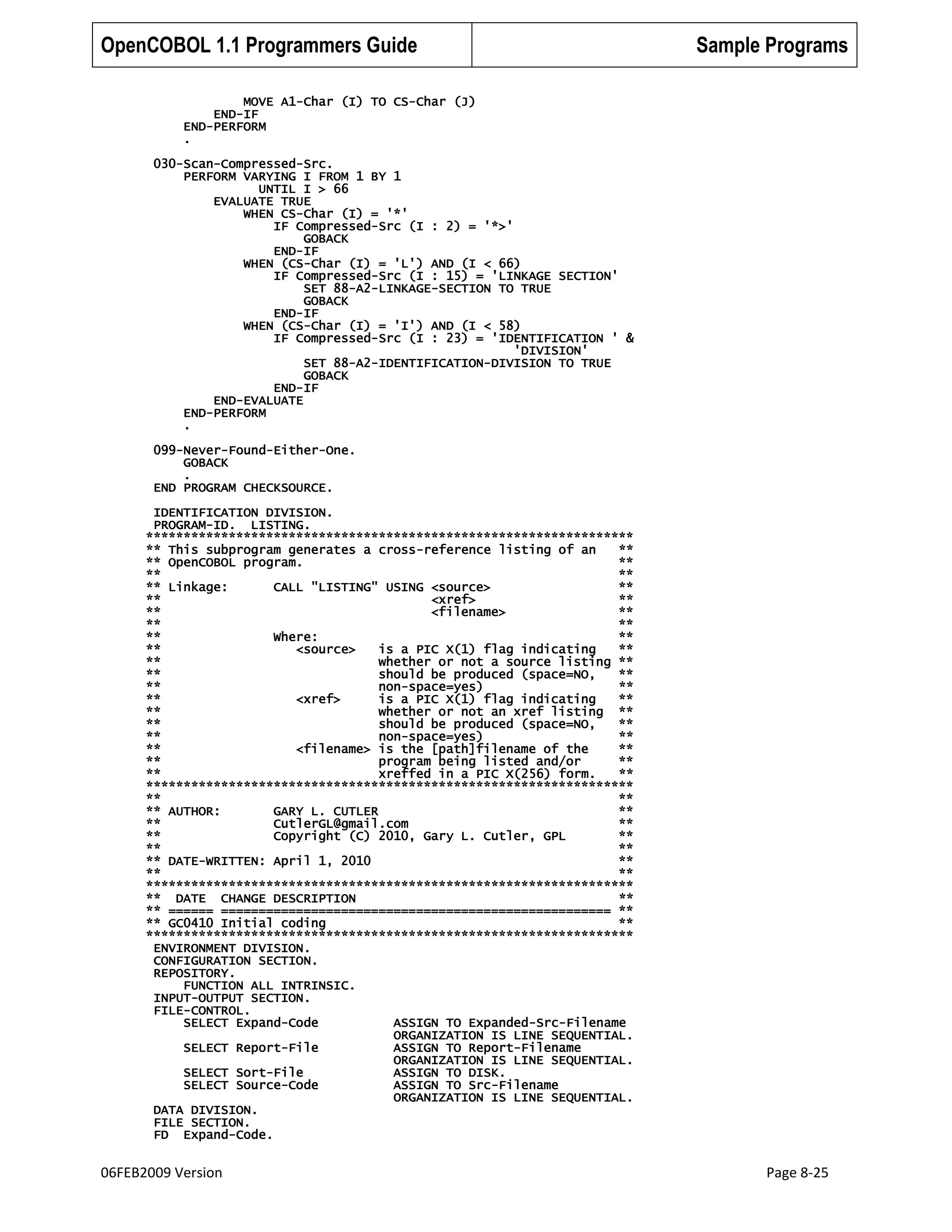 OpenCOBOL 1.1 Programmers Guide

Sample Programs

MOVE A1-Char (I) TO CS-Char (J)
END-IF
END-PERFORM
.
030-Scan-Compressed-Src.
PERFORM VARYING I FROM 1 BY 1
UNTIL I > 66
EVALUATE TRUE
WHEN CS-Char (I) = '*'
IF Compressed-Src (I : 2) = '*>'
GOBACK
END-IF
WHEN (CS-Char (I) = 'L') AND (I < 66)
IF Compressed-Src (I : 15) = 'LINKAGE SECTION'
SET 88-A2-LINKAGE-SECTION TO TRUE
GOBACK
END-IF
WHEN (CS-Char (I) = 'I') AND (I < 58)
IF Compressed-Src (I : 23) = 'IDENTIFICATION ' &
'DIVISION'
SET 88-A2-IDENTIFICATION-DIVISION TO TRUE
GOBACK
END-IF
END-EVALUATE
END-PERFORM
.
099-Never-Found-Either-One.
GOBACK
.
END PROGRAM CHECKSOURCE.
IDENTIFICATION DIVISION.
PROGRAM-ID. LISTING.
*****************************************************************
** This subprogram generates a cross-reference listing of an
**
** OpenCOBOL program.
**
**
**
** Linkage:
CALL "LISTING" USING <source>
**
**
<xref>
**
**
<filename>
**
**
**
**
Where:
**
**
<source>
is a PIC X(1) flag indicating
**
**
whether or not a source listing **
**
should be produced (space=NO,
**
**
non-space=yes)
**
**
<xref>
is a PIC X(1) flag indicating
**
**
whether or not an xref listing **
**
should be produced (space=NO,
**
**
non-space=yes)
**
**
<filename> is the [path]filename of the
**
**
program being listed and/or
**
**
xreffed in a PIC X(256) form.
**
*****************************************************************
**
**
** AUTHOR:
GARY L. CUTLER
**
**
CutlerGL@gmail.com
**
**
Copyright (C) 2010, Gary L. Cutler, GPL
**
**
**
** DATE-WRITTEN: April 1, 2010
**
**
**
*****************************************************************
** DATE CHANGE DESCRIPTION
**
** ====== ==================================================== **
** GC0410 Initial coding
**
*****************************************************************
ENVIRONMENT DIVISION.
CONFIGURATION SECTION.
REPOSITORY.
FUNCTION ALL INTRINSIC.
INPUT-OUTPUT SECTION.
FILE-CONTROL.
SELECT Expand-Code
ASSIGN TO Expanded-Src-Filename
ORGANIZATION IS LINE SEQUENTIAL.
SELECT Report-File
ASSIGN TO Report-Filename
ORGANIZATION IS LINE SEQUENTIAL.
SELECT Sort-File
ASSIGN TO DISK.
SELECT Source-Code
ASSIGN TO Src-Filename
ORGANIZATION IS LINE SEQUENTIAL.
DATA DIVISION.
FILE SECTION.
FD Expand-Code.

06FEB2009 Version

Page 8-25

 