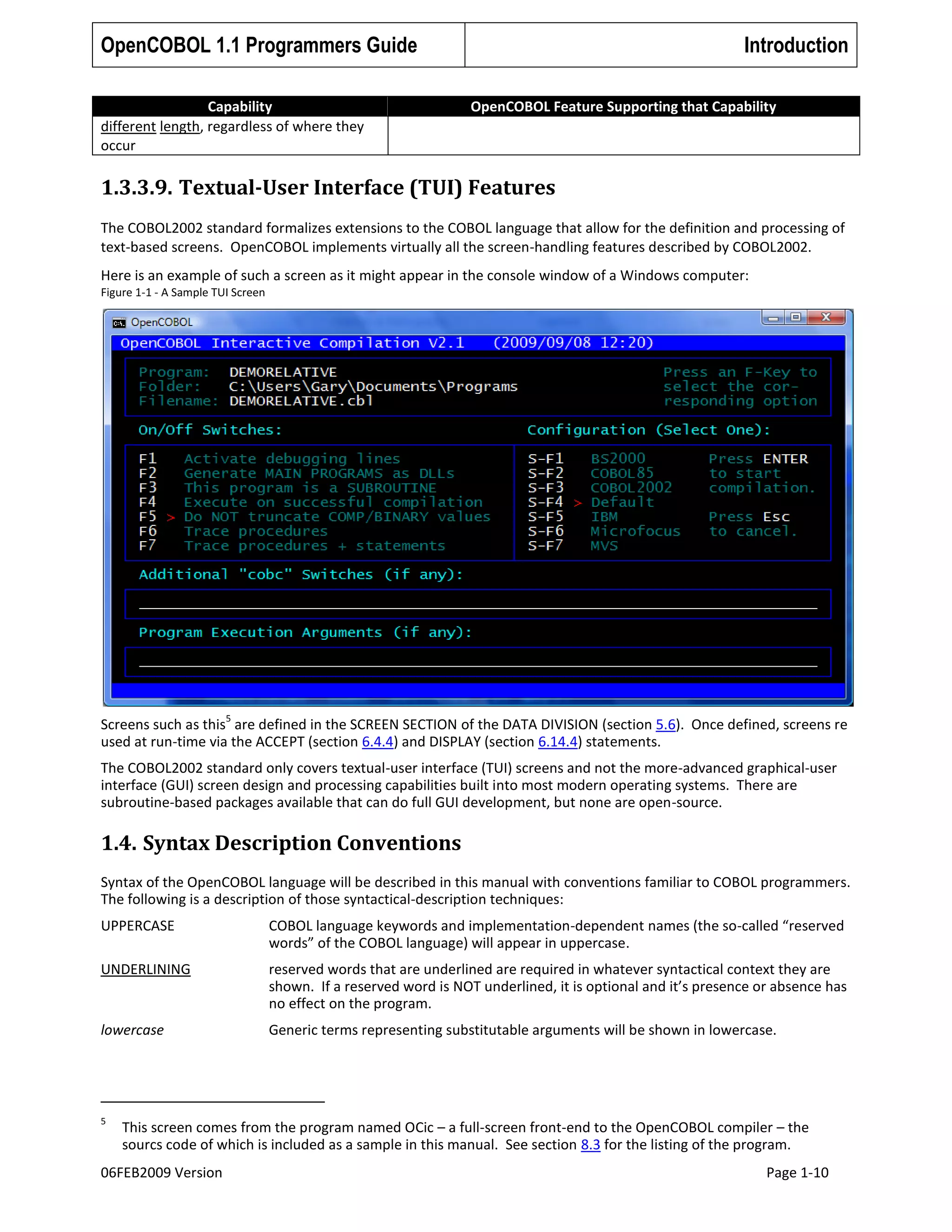 OpenCOBOL 1.1 Programmers Guide
Capability
different length, regardless of where they
occur

Introduction
OpenCOBOL Feature Supporting that Capability

1.3.3.9. Textual-User Interface (TUI) Features
The COBOL2002 standard formalizes extensions to the COBOL language that allow for the definition and processing of
text-based screens. OpenCOBOL implements virtually all the screen-handling features described by COBOL2002.
Here is an example of such a screen as it might appear in the console window of a Windows computer:
Figure 1-1 - A Sample TUI Screen

5

Screens such as this are defined in the SCREEN SECTION of the DATA DIVISION (section 5.6). Once defined, screens re
used at run-time via the ACCEPT (section 6.4.4) and DISPLAY (section 6.14.4) statements.
The COBOL2002 standard only covers textual-user interface (TUI) screens and not the more-advanced graphical-user
interface (GUI) screen design and processing capabilities built into most modern operating systems. There are
subroutine-based packages available that can do full GUI development, but none are open-source.

1.4. Syntax Description Conventions
Syntax of the OpenCOBOL language will be described in this manual with conventions familiar to COBOL programmers.
The following is a description of those syntactical-description techniques:
UPPERCASE

COBOL language keywords and implementation-dependent names (the so-called “reserved
words” of the COBOL language) will appear in uppercase.

UNDERLINING

reserved words that are underlined are required in whatever syntactical context they are
shown. If a reserved word is NOT underlined, it is optional and it’s presence or absence has
no effect on the program.

lowercase

Generic terms representing substitutable arguments will be shown in lowercase.

5

This screen comes from the program named OCic – a full-screen front-end to the OpenCOBOL compiler – the
sourcs code of which is included as a sample in this manual. See section 8.3 for the listing of the program.

06FEB2009 Version

Page 1-10

 